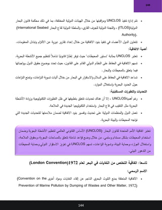 144
144
•
‫تنفيذ‬ ‫ة‬
‫ر‬‫إدا‬ ‫تتم‬
UNCLOS
‫البحار‬ ‫ن‬‫قانو‬ ‫محكمة‬ ‫ذلك‬ ‫في‬ ‫بما‬ ،‫المختلفة‬ ‫الدولية‬ ‫الهيئات‬ ‫خالل‬ ‫من‬ ‫اقبتها‬
‫ر‬‫وم‬
‫الدولية‬
)ITLOS(
‫البحار‬ ‫لقاع‬ ‫الدولية‬ ‫السلطة‬‫و‬ ،‫ي‬
‫القار‬ ‫للجرف‬ ‫الدولية‬ ‫اللجنة‬‫و‬ ،
)International Seabed
Authority(.
•
‫المعلومات‬ ‫وتبادل‬ ‫ام‬
‫ز‬‫االلت‬ ‫عن‬ ‫ية‬‫ر‬‫دو‬ ‫ير‬‫ر‬‫تقا‬ ‫إعداد‬ ‫خالل‬ ‫من‬ ‫االتفاقية‬ ‫بنود‬ ‫تنفيذ‬ ‫في‬ ‫األعضاء‬ ‫الدول‬ ‫ن‬‫تتعاو‬
.
‫االتفاقية‬ ‫أهمية‬
:
•
‫تعتبر‬
UNCLOS
‫ية‬‫ر‬‫البح‬ ‫األنشطة‬ ‫جميع‬ ‫لتنظيم‬ ً‫ال‬‫شام‬ ‫ا‬ً
‫قانوني‬ ‫ا‬ً
‫إطار‬ ‫توفر‬ ‫حيث‬ "‫المحيطات‬ ‫"دستور‬ ‫بمثابة‬
.
•
‫اجباتها‬‫و‬‫و‬ ‫الدول‬ ‫ق‬‫حقو‬ ‫ح‬
‫بوضو‬ ‫تحدد‬ ‫حيث‬ ،‫ن‬‫القانو‬ ‫على‬ ‫القائم‬ ‫الدولي‬ ‫النظام‬ ‫على‬ ‫الحفاظ‬ ‫في‬ ‫االتفاقية‬ ‫تسهم‬
‫البحار‬‫و‬ ‫بالمحيطات‬ ‫يتعلق‬ ‫فيما‬
.
•
‫اعات‬
‫ز‬‫الن‬ ‫وتمنع‬ ،‫اعات‬
‫ز‬‫الن‬ ‫تسوية‬ ‫آليات‬ ‫خالل‬ ‫من‬ ‫البحار‬ ‫في‬ ‫ار‬
‫ر‬‫االستق‬‫و‬ ‫السالم‬ ‫على‬ ‫الحفاظ‬ ‫في‬ ‫االتفاقية‬ ‫تساعد‬
‫ارد‬‫و‬‫الم‬ ‫استغالل‬‫و‬ ‫ية‬‫ر‬‫البح‬ ‫الحدود‬ ‫حول‬
.
‫المستقبلية‬ ‫ات‬
‫ر‬‫التطو‬‫و‬ ‫التحديات‬
:
•
‫أهمية‬ ‫غم‬
‫ر‬
UNCLOS
‫األنشطة‬ ‫يادة‬‫ز‬‫و‬ ‫التكنولوجية‬ ‫ات‬
‫ر‬‫التطو‬ ‫ظل‬ ‫في‬ ‫بتطبيقها‬ ‫تتعلق‬ ‫تحديات‬ ‫هناك‬ ‫أن‬ ‫إال‬ ،
‫المالحة‬ ‫في‬ ‫الجديدة‬ ‫التكنولوجيا‬ ‫استخدام‬‫و‬ ‫البحار‬ ‫قاع‬ ‫في‬ ‫التنقيب‬ ‫مثل‬ ‫ية‬‫ر‬‫البح‬
.
•
‫التي‬ ‫الجديدة‬ ‫للتحديات‬ ‫مالءمتها‬ ‫لضمان‬ ‫االتفاقية‬ ‫بنود‬ ‫وتفسير‬ ‫تحديث‬ ‫على‬ ‫الدولية‬ ‫المنظمات‬‫و‬ ‫الدول‬ ‫تعمل‬
‫ية‬‫ر‬‫البح‬ ‫البيئة‬‫و‬ ‫المحيطات‬ ‫اجه‬‫و‬‫ت‬
.
:‫تاسعا‬
‫لعام‬ ‫البحر‬ ‫في‬ ‫النفايات‬ ‫من‬ ‫التخلص‬ ‫اتفاقية‬
1972
)London Convention(
‫الرسمي‬ ‫االسم‬
:
•
‫ى‬
‫أخر‬ ‫اد‬‫و‬‫وم‬ ‫النفايات‬ ‫إلقاء‬ ‫عن‬ ‫الناجم‬ ‫ي‬
‫البحر‬ ‫التلوث‬ ‫بمنع‬ ‫المتعلقة‬ ‫االتفاقية‬
)Convention on the
Prevention of Marine Pollution by Dumping of Wastes and Other Matter, 1972(
‫البحار‬ ‫ن‬‫لقانو‬ ‫المتحدة‬ ‫األمم‬ ‫اتفاقية‬ ‫تعتبر‬
(UNCLOS)
‫وضمان‬ ‫البحرية‬ ‫األنشطة‬ ‫لتنظيم‬ ‫العالمي‬ ‫القانوني‬ ‫األساس‬
،‫المالحة‬ ‫ق‬‫وحقو‬ ،‫البحرية‬ ‫بالمساحات‬ ‫تتعلق‬ ‫شاملة‬ ‫قواعد‬ ‫وضع‬ ‫خالل‬ ‫من‬ .‫وسلمي‬ ‫مستدام‬ ‫بشكل‬ ‫المحيطات‬ ‫استخدام‬
‫تسهم‬ ،‫زاعات‬
‫الن‬ ‫وتسوية‬ ،‫البيئة‬ ‫وحماية‬ ،‫الموارد‬ ‫واستغالل‬
UNCLOS
‫المحيطات‬ ‫وحماية‬ ‫الدولي‬ ‫رار‬
‫االستق‬ ‫تعزيز‬ ‫في‬
‫البيئي‬ ‫التدهور‬ ‫من‬
.
 