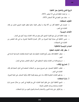145
145
‫التنفيذ‬ ‫حيز‬ ‫الدخول‬‫و‬ ‫التبني‬ ‫تاريخ‬
:
•
‫في‬ ‫لندن‬ ‫اتفاقية‬ ‫اعتماد‬ ‫تم‬
13
‫نوفمبر‬
1972
.
•
‫في‬ ‫التنفيذ‬ ‫حيز‬ ‫دخلت‬
30
‫أغسطس‬
1975
.
‫المتعاقدة‬ ‫اف‬
‫ر‬‫األط‬
:
•
‫من‬ ‫أكثر‬ ‫االتفاقية‬ ‫إلى‬ ‫انضمت‬
87
‫إلقاء‬ ‫عن‬ ‫الناجم‬ ‫ي‬
‫البحر‬ ‫التلوث‬ ‫بتقليل‬ ‫ا‬ً
‫عالمي‬ ‫ا‬ً
‫ام‬
‫ز‬‫الت‬ ‫يعكس‬ ‫ما‬ ،‫دولة‬
‫البحر‬ ‫في‬ ‫النفايات‬
.
‫الرئيسية‬ ‫األهداف‬
:
•
‫البحار‬ ‫في‬ ‫ى‬
‫أخر‬ ‫اد‬‫و‬‫وم‬ ‫النفايات‬ ‫إلقاء‬ ‫عن‬ ‫ينتج‬ ‫الذي‬ ‫ي‬
‫البحر‬ ‫التلوث‬ ‫منع‬ ‫إلى‬ ‫لندن‬ ‫اتفاقية‬ ‫تهدف‬
.
•
‫من‬ ‫التخلص‬ ‫ذلك‬ ‫في‬ ‫بما‬ ،‫ية‬‫ر‬‫البش‬ ‫لألنشطة‬ ‫ة‬
‫ر‬‫الضا‬ ‫اآلثار‬ ‫من‬ ‫ية‬‫ر‬‫البح‬ ‫البيئة‬ ‫حماية‬ ‫إلى‬ ‫االتفاقية‬ ‫تسعى‬
‫المحيطات‬ ‫في‬ ‫النفايات‬
.
‫لالتفاقية‬ ‫الرئيسية‬ ‫المبادئ‬
:
1
.
‫ة‬
‫الخطر‬ ‫النفايات‬ ‫إلقاء‬ ‫حظر‬
:
o
‫في‬ ‫السامة‬ ‫الصناعية‬ ‫النفايات‬‫و‬ ‫المشعة‬ ‫اد‬‫و‬‫الم‬ ‫مثل‬ ‫ة‬
‫ر‬‫الخط‬ ‫النفايات‬ ‫اع‬‫و‬‫أن‬ ‫بعض‬ ‫إلقاء‬ ‫االتفاقية‬ ‫تحظر‬
‫البحر‬
.
o
‫اد‬‫و‬‫الم‬‫و‬ ‫النفايات‬ ‫من‬ ‫قائمة‬ ‫وضع‬ ‫تم‬
‫البحار‬ ‫في‬ ‫منها‬ ‫التخلص‬ ‫يمكن‬ ‫ال‬ ‫التي‬ ‫ة‬
‫ر‬‫المحظو‬
.
2
.
‫اإللقاء‬ ‫تصاريح‬
:
o
‫إلقاء‬ ‫قبل‬ ‫المعنية‬ ‫الدول‬ ‫في‬ ‫المختصة‬ ‫السلطات‬ ‫من‬ ‫مسبق‬ ‫يح‬‫ر‬‫تص‬ ‫على‬ ‫الحصول‬ ‫االتفاقية‬ ‫تتطلب‬
‫البحر‬ ‫في‬ ‫النفايات‬
.
o
‫ية‬‫ر‬‫البح‬ ‫البيئة‬ ‫على‬ ‫المحتمل‬ ‫ها‬
‫أثر‬‫و‬ ‫اإللقاء‬ ‫وكمية‬ ‫نوعها‬ ‫على‬ ً
‫بناء‬ ‫لإللقاء‬ ‫المقترحة‬ ‫النفايات‬ ‫تقييم‬ ‫يتم‬
.
3
.
‫المخلفات‬ ‫ة‬
‫إدار‬
:
o
‫ة‬
‫ر‬‫إدا‬ ‫تحسين‬ ‫خالل‬ ‫من‬ ‫البحر‬ ‫في‬ ‫إلقاؤها‬ ‫يتم‬ ‫التي‬ ‫النفايات‬ ‫كمية‬ ‫تقليل‬ ‫على‬ ‫الدول‬ ‫االتفاقية‬ ‫تشجع‬
‫البديلة‬ ‫التخلص‬ ‫وسائل‬ ‫استخدام‬‫و‬ ‫النفايات‬
.
o
‫المخلفات‬ ‫ة‬
‫ر‬‫إدا‬ ‫من‬ ‫ء‬
‫كجز‬ ‫ارد‬‫و‬‫للم‬ ‫المستدام‬ ‫االستخدام‬‫و‬ ‫التدوير‬ ‫إعادة‬ ‫على‬ ‫التركيز‬ ‫يتم‬
.
 