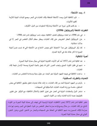 146
146
4
.
‫رصد‬
‫األنشطة‬
:
o
‫الالزمة‬ ‫البيئية‬ ‫البيانات‬ ‫وجمع‬ ،‫البحر‬ ‫في‬ ‫النفايات‬ ‫بإلقاء‬ ‫المتعلقة‬ ‫األنشطة‬ ‫برصد‬ ‫الدول‬ ‫االتفاقية‬ ‫تلزم‬
‫ات‬
‫ر‬‫التأثي‬ ‫لتقييم‬
.
o
‫اف‬
‫ر‬‫األط‬ ‫الدول‬ ‫بين‬ ‫المعلومات‬ ‫ومشاركة‬ ‫األنشطة‬ ‫عن‬ ‫ية‬‫ر‬‫دو‬ ‫ير‬‫ر‬‫تقا‬ ‫تقديم‬ ‫يتم‬
.
‫(البروتوكول‬ ‫الالحقة‬ ‫ات‬
‫ر‬‫التطو‬
1996
)
:
•
‫عام‬ ‫في‬
1996
‫لعام‬ ‫لندن‬ ‫"بروتوكول‬ ‫باسم‬ ‫يعرف‬ ،‫االتفاقية‬ ‫لتعديل‬ ‫بروتوكول‬ ‫اعتماد‬ ‫تم‬ ،
1996
".
•
‫في‬ ‫إال‬ ‫البحر‬ ‫في‬ ‫التخلص‬ ‫أشكال‬ ‫معظم‬ ‫وحظر‬ ،‫النفايات‬ ‫إلقاء‬ ‫على‬ ‫المفروض‬ ‫الحظر‬ ‫البروتوكول‬ ‫عزز‬
‫استثنائية‬ ‫حاالت‬
.
•
‫تسبب‬ ‫قد‬ ‫التي‬ ‫األنشطة‬ ‫عن‬ ‫االمتناع‬ ‫يفرض‬ ‫الذي‬ "‫"االحتياط‬ ‫مبدأ‬ ‫على‬ ‫البروتوكول‬ ‫ركز‬ ‫كما‬
‫للبيئة‬ ً‫ا‬
‫ر‬‫ضر‬
‫ة‬
‫ر‬‫الضا‬ ‫ها‬
‫آثار‬ ‫في‬ ‫شك‬ ‫هناك‬ ‫كان‬ ‫إذا‬ ‫ية‬‫ر‬‫البح‬
.
‫االتفاقية‬ ‫أهمية‬
:
•
‫لعام‬ ‫لندن‬ ‫اتفاقية‬ ‫تعد‬
1972
‫ية‬‫ر‬‫البح‬ ‫البيئة‬ ‫حماية‬ ‫مجال‬ ‫في‬ ‫الدولية‬ ‫القانونية‬ ‫ات‬‫و‬‫األد‬ ‫أهم‬ ‫أحد‬
.
•
‫إلقاء‬ ‫نتيجة‬ ‫اإلنسان‬ ‫وصحة‬ ‫ية‬‫ر‬‫البح‬ ‫بالحياة‬ ‫يلحق‬ ‫قد‬ ‫الذي‬ ‫الضرر‬ ‫وتجنب‬ ‫ي‬
‫البحر‬ ‫التلوث‬ ‫تقليل‬ ‫في‬ ‫تسهم‬
‫النفايات‬
.
•
‫النفايات‬ ‫من‬ ‫للتخلص‬ ‫ومستدامة‬ ‫بديلة‬ ‫حلول‬ ‫عن‬ ‫البحث‬ ‫نحو‬ ‫الدولية‬ ‫الجهود‬ ‫توجيه‬ ‫في‬ ‫االتفاقية‬ ‫ساعدت‬
.
‫المستقبلية‬ ‫ات‬
‫ر‬‫التطو‬‫و‬ ‫التحديات‬
:
•
‫بعض‬ ‫في‬ ‫االتفاقية‬ ‫بتطبيق‬ ‫تتعلق‬ ‫تحديات‬ ‫هناك‬ ‫الت‬
‫ز‬ ‫ما‬ ،‫النفايات‬ ‫إلقاء‬ ‫من‬ ‫للحد‬ ‫المبذولة‬ ‫الجهود‬ ‫من‬ ‫غم‬
‫بالر‬
‫المحيطات‬ ‫في‬ ‫البالستيكية‬ ‫النفايات‬ ‫كميات‬ ‫يادة‬‫ز‬ ‫مع‬ ‫خاصة‬ ،‫المناطق‬
.
•
‫تطوير‬ ‫على‬ ‫التركيز‬ ‫مع‬ ،‫لالتفاقية‬ ‫االمتثال‬‫و‬ ‫التنفيذ‬ ‫يز‬‫ز‬‫تع‬ ‫على‬ ‫العمل‬ ‫في‬ ‫الدولية‬ ‫المنظمات‬‫و‬ ‫الدول‬ ‫تستمر‬
‫ي‬
‫البحر‬ ‫التلوث‬ ‫من‬ ‫الحد‬‫و‬ ‫النفايات‬ ‫ة‬
‫ر‬‫إلدا‬ ‫جديدة‬ ‫تكنولوجيا‬
.
‫لعام‬ ‫لندن‬ ‫اتفاقية‬ ‫تعتبر‬
1972
‫االتفاقيات‬ ‫إحدى‬
‫التلوث‬ ‫من‬ ‫البحرية‬ ‫البيئة‬ ‫حماية‬ ‫إلى‬ ‫تهدف‬ ‫التي‬ ‫الرئيسية‬ ‫الدولية‬
‫راءات‬
‫إج‬ ‫وتحديد‬ ‫البحر‬ ‫في‬ ‫رة‬
‫الخط‬ ‫المواد‬ ‫من‬ ‫التخلص‬ ‫تحظر‬ ‫صارمة‬ ‫قواعد‬ ‫وضع‬ ‫خالل‬ ‫من‬ .‫النفايات‬ ‫إلقاء‬ ‫عن‬ ‫الناتج‬
،‫البيئي‬ ‫التدهور‬ ‫من‬ ‫والبحار‬ ‫المحيطات‬ ‫على‬ ‫الحفاظ‬ ‫في‬ ‫االتفاقية‬ ‫تسهم‬ ،‫به‬ ‫وح‬
‫المسم‬ ‫لإللقاء‬ ‫صارمة‬
‫ن‬‫التعاو‬ ‫وتعزز‬
‫البحرية‬ ‫البيئة‬ ‫حماية‬ ‫مجال‬ ‫في‬ ‫الدولي‬
.
 