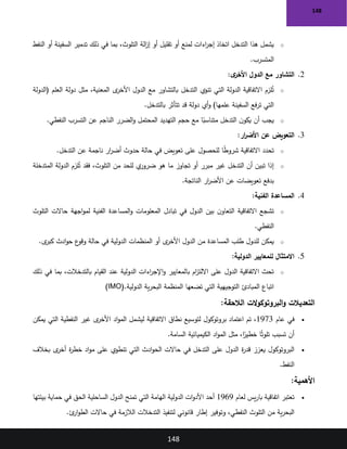 148
148
o
‫النفط‬ ‫أو‬ ‫السفينة‬ ‫تدمير‬ ‫ذلك‬ ‫في‬ ‫بما‬ ،‫التلوث‬ ‫الة‬
‫ز‬‫إ‬ ‫أو‬ ‫تقليل‬ ‫أو‬ ‫لمنع‬ ‫اءات‬
‫ر‬‫إج‬ ‫اتخاذ‬ ‫التدخل‬ ‫هذا‬ ‫يشمل‬
‫المتسرب‬
.
2
.
‫ى‬
‫األخر‬ ‫الدول‬ ‫مع‬ ‫التشاور‬
:
o
‫(الدولة‬ ‫العلم‬ ‫دولة‬ ‫مثل‬ ،‫المعنية‬ ‫ى‬
‫األخر‬ ‫الدول‬ ‫مع‬ ‫بالتشاور‬ ‫التدخل‬ ‫تنوي‬ ‫التي‬ ‫الدولة‬ ‫االتفاقية‬ ‫لزم‬ُ
‫ت‬
‫بالتدخل‬ ‫تتأثر‬ ‫قد‬ ‫دولة‬ ‫أي‬‫و‬ )‫علمها‬ ‫السفينة‬ ‫فع‬‫ر‬‫ت‬ ‫التي‬
.
o
‫النفطي‬ ‫التسرب‬ ‫عن‬ ‫الناجم‬ ‫الضرر‬‫و‬ ‫المحتمل‬ ‫التهديد‬ ‫حجم‬ ‫مع‬ ‫ا‬ً
‫متناسب‬ ‫التدخل‬ ‫ن‬‫يكو‬ ‫أن‬ ‫يجب‬
.
3
.
‫ار‬
‫ر‬‫األض‬ ‫عن‬ ‫التعويض‬
:
o
‫التدخل‬ ‫عن‬ ‫ناجمة‬ ‫ار‬
‫ر‬‫أض‬ ‫حدوث‬ ‫حالة‬ ‫في‬ ‫تعويض‬ ‫على‬ ‫للحصول‬ ‫ا‬ً
‫ط‬‫شرو‬ ‫االتفاقية‬ ‫تحدد‬
.
o
‫هو‬ ‫ما‬ ‫تجاوز‬ ‫أو‬ ‫مبرر‬ ‫غير‬ ‫التدخل‬ ‫أن‬ ‫تبين‬ ‫إذا‬
‫المتدخلة‬ ‫الدولة‬ ‫لزم‬ُ
‫ت‬ ‫فقد‬ ،‫التلوث‬ ‫من‬ ‫للحد‬ ‫ي‬
‫ضرور‬
‫الناتجة‬ ‫ار‬
‫ر‬‫األض‬ ‫عن‬ ‫تعويضات‬ ‫بدفع‬
.
4
.
‫الفنية‬ ‫المساعدة‬
:
o
‫التلوث‬ ‫حاالت‬ ‫اجهة‬‫و‬‫لم‬ ‫الفنية‬ ‫المساعدة‬‫و‬ ‫المعلومات‬ ‫تبادل‬ ‫في‬ ‫الدول‬ ‫بين‬ ‫ن‬‫التعاو‬ ‫االتفاقية‬ ‫تشجع‬
‫النفطي‬
.
o
‫ى‬
‫كبر‬ ‫ادث‬‫و‬‫ح‬ ‫ع‬
‫وقو‬ ‫حالة‬ ‫في‬ ‫الدولية‬ ‫المنظمات‬ ‫أو‬ ‫ى‬
‫األخر‬ ‫الدول‬ ‫من‬ ‫المساعدة‬ ‫طلب‬ ‫للدول‬ ‫يمكن‬
.
5
.
‫الدولية‬ ‫للمعايير‬ ‫االمتثال‬
:
o
‫ذلك‬ ‫في‬ ‫بما‬ ،‫بالتدخالت‬ ‫القيام‬ ‫عند‬ ‫الدولية‬ ‫اءات‬
‫ر‬‫اإلج‬‫و‬ ‫بالمعايير‬ ‫ام‬
‫ز‬‫االلت‬ ‫على‬ ‫الدول‬ ‫االتفاقية‬ ‫تحث‬
‫الدولية‬ ‫ية‬‫ر‬‫البح‬ ‫المنظمة‬ ‫تضعها‬ ‫التي‬ ‫التوجيهية‬ ‫المبادئ‬ ‫اتباع‬
)IMO(.
‫الالحقة‬ ‫الت‬‫و‬‫البروتوك‬‫و‬ ‫التعديالت‬
:
•
‫عام‬ ‫في‬
1973
‫يمكن‬ ‫التي‬ ‫النفطية‬ ‫غير‬ ‫ى‬
‫األخر‬ ‫اد‬‫و‬‫الم‬ ‫ليشمل‬ ‫االتفاقية‬ ‫نطاق‬ ‫لتوسيع‬ ‫بروتوكول‬ ‫اعتماد‬ ‫تم‬ ،
‫السامة‬ ‫الكيميائية‬ ‫اد‬‫و‬‫الم‬ ‫مثل‬ ،‫ا‬ً
‫خطير‬ ‫ا‬ً‫ث‬‫تلو‬ ‫تسبب‬ ‫أن‬
.
•
‫بخالف‬ ‫ى‬
‫أخر‬ ‫ة‬
‫ر‬‫خط‬ ‫اد‬‫و‬‫م‬ ‫على‬ ‫تنطوي‬ ‫التي‬ ‫ادث‬‫و‬‫الح‬ ‫حاالت‬ ‫في‬ ‫التدخل‬ ‫على‬ ‫الدول‬ ‫ة‬
‫ر‬‫قد‬ ‫يعزز‬ ‫البروتوكول‬
‫النفط‬
.
‫األهمية‬
:
•
‫لعام‬ ‫يس‬‫ر‬‫با‬ ‫اتفاقية‬ ‫تعتبر‬
1969
‫بيئتها‬ ‫حماية‬ ‫في‬ ‫الحق‬ ‫الساحلية‬ ‫الدول‬ ‫تمنح‬ ‫التي‬ ‫الهامة‬ ‫الدولية‬ ‫ات‬‫و‬‫األد‬ ‫أحد‬
‫ئ‬
‫ار‬‫و‬‫الط‬ ‫حاالت‬ ‫في‬ ‫الالزمة‬ ‫التدخالت‬ ‫لتنفيذ‬ ‫قانوني‬ ‫إطار‬ ‫وتوفير‬ ،‫النفطي‬ ‫التلوث‬ ‫من‬ ‫ية‬‫ر‬‫البح‬
.
 