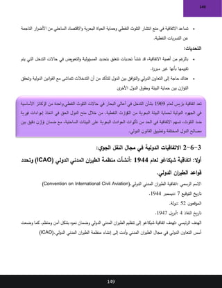149
149
•
‫الناجمة‬ ‫ار‬
‫ر‬‫األض‬ ‫من‬ ‫الساحلي‬ ‫االقتصاد‬‫و‬ ‫ية‬‫ر‬‫البح‬ ‫الحياة‬ ‫وحماية‬ ‫النفطي‬ ‫التلوث‬ ‫انتشار‬ ‫منع‬ ‫في‬ ‫االتفاقية‬ ‫تساعد‬
‫النفطية‬ ‫بات‬‫ر‬‫التس‬ ‫عن‬
.
‫التحديات‬
:
•
‫يتم‬ ‫التي‬ ‫التدخل‬ ‫حاالت‬ ‫في‬ ‫التعويض‬‫و‬ ‫المسؤولية‬ ‫بتحديد‬ ‫تتعلق‬ ‫تحديات‬ ‫تنشأ‬ ‫قد‬ ،‫االتفاقية‬ ‫أهمية‬ ‫من‬ ‫غم‬
‫بالر‬
‫ة‬
‫ر‬‫مبر‬ ‫غير‬ ‫بأنها‬ ‫تقييمها‬
.
•
‫أن‬ ‫من‬ ‫للتأكد‬ ‫الدول‬ ‫بين‬ ‫افق‬‫و‬‫الت‬‫و‬ ‫الدولي‬ ‫ن‬‫التعاو‬ ‫إلى‬ ‫حاجة‬ ‫هناك‬
‫وتحقق‬ ‫الدولية‬ ‫انين‬‫و‬‫الق‬ ‫مع‬ ‫تتماشى‬ ‫التدخالت‬
‫ى‬
‫األخر‬ ‫الدول‬ ‫ق‬‫وحقو‬ ‫البيئة‬ ‫حماية‬ ‫بين‬ ‫ن‬‫از‬‫و‬‫الت‬
3
-
6
-
2
‫ي‬‫الجو‬ ‫النقل‬ ‫مجال‬ ‫في‬ ‫الدولية‬ ‫االتفاقيات‬
:
:‫ال‬‫و‬‫أ‬
‫لعام‬ ‫شيكاغو‬ ‫اتفاقية‬
1944
:
‫الدولي‬ ‫المدني‬ ‫ان‬
‫ر‬‫الطي‬ ‫منظمة‬ ‫أنشأت‬
)ICAO(
‫وتحدد‬
‫الدولي‬ ‫ان‬
‫ر‬‫الطي‬ ‫اعد‬‫و‬‫ق‬
.
‫الرسمي‬ ‫االسم‬
:
‫الدولي‬ ‫المدني‬ ‫ان‬
‫ر‬‫الطي‬ ‫اتفاقية‬
)Convention on International Civil Aviation(.
‫التوقيع‬ ‫يخ‬‫ر‬‫تا‬
: 7
‫ديسمبر‬
1944
.
‫ن‬‫الموقعو‬
: 52
‫دولة‬
.
‫النفاذ‬ ‫يخ‬‫ر‬‫تا‬
: 4
‫يل‬‫ر‬‫أب‬
1947
.
‫ئيسي‬‫ر‬‫ال‬ ‫الهدف‬
:
‫وضعت‬ ‫كما‬ .‫ومنظم‬ ‫آمن‬ ‫بشكل‬ ‫نموه‬ ‫وضمان‬ ‫الدولي‬ ‫المدني‬ ‫ان‬
‫ر‬‫الطي‬ ‫تنظيم‬ ‫إلى‬ ‫شيكاغو‬ ‫اتفاقية‬ ‫تهدف‬
‫الدولي‬ ‫المدني‬ ‫ان‬
‫ر‬‫الطي‬ ‫منظمة‬ ‫إنشاء‬ ‫إلى‬ ‫أدت‬‫و‬ ‫المدني‬ ‫ان‬
‫ر‬‫الطي‬ ‫مجال‬ ‫في‬ ‫الدولي‬ ‫ن‬‫التعاو‬ ‫أسس‬
)ICAO(.
‫لعام‬ ‫باريس‬ ‫اتفاقية‬ ‫تعد‬
1969
‫األساسية‬ ‫الركائز‬ ‫من‬ ‫واحدة‬ ‫النفطي‬ ‫التلوث‬ ‫حاالت‬ ‫في‬ ‫البحار‬ ‫أعالي‬ ‫في‬ ‫التدخل‬ ‫بشأن‬
‫فورية‬ ‫راءات‬
‫إج‬ ‫اتخاذ‬ ‫في‬ ‫الحق‬ ‫الدول‬ ‫منح‬ ‫خالل‬ ‫من‬ .‫النفطية‬ ‫الكوارث‬ ‫من‬ ‫البحرية‬ ‫البيئة‬ ‫لحماية‬ ‫الدولية‬ ‫الجهود‬ ‫في‬
‫رات‬
‫تأثي‬ ‫من‬ ‫الحد‬ ‫في‬ ‫االتفاقية‬ ‫تسهم‬ ،‫التلوث‬ ‫ضد‬
‫بين‬ ‫دقيق‬ ‫ن‬‫تواز‬ ‫ضمان‬ ‫مع‬ ،‫الساحلية‬ ‫البيئات‬ ‫على‬ ‫البحرية‬ ‫الحوادث‬
‫الدولي‬ ‫ن‬‫القانو‬ ‫وتطبيق‬ ‫المختلفة‬ ‫الدول‬ ‫مصالح‬
.
 