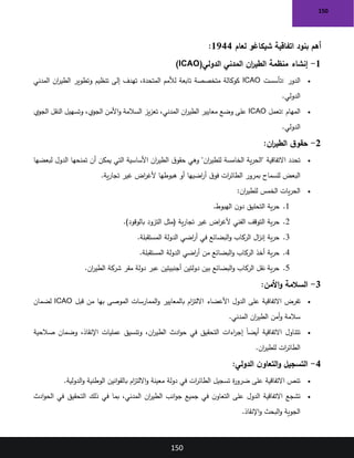 150
150
‫لعام‬ ‫شيكاغو‬ ‫اتفاقية‬ ‫بنود‬ ‫أهم‬
1944
:
1
-
‫إنشاء‬
‫الدولي‬ ‫المدني‬ ‫ان‬
‫ر‬‫الطي‬ ‫منظمة‬
)ICAO(
•
‫الدور‬
:
‫تأسست‬
ICAO
‫المدني‬ ‫ان‬
‫ر‬‫الطي‬ ‫وتطوير‬ ‫تنظيم‬ ‫إلى‬ ‫تهدف‬ ،‫المتحدة‬ ‫لألمم‬ ‫تابعة‬ ‫متخصصة‬ ‫كوكالة‬
‫الدولي‬
.
•
‫المهام‬
:
‫تعمل‬
ICAO
‫الجوي‬ ‫النقل‬ ‫وتسهيل‬ ،‫الجوي‬ ‫األمن‬‫و‬ ‫السالمة‬ ‫يز‬‫ز‬‫تع‬ ،‫المدني‬ ‫ان‬
‫ر‬‫الطي‬ ‫معايير‬ ‫وضع‬ ‫على‬
‫الدولي‬
.
2
-
‫ق‬‫حقو‬
‫ان‬
‫ر‬‫الطي‬
:
•
‫لبعضها‬ ‫الدول‬ ‫تمنحها‬ ‫أن‬ ‫يمكن‬ ‫التي‬ ‫األساسية‬ ‫ان‬
‫ر‬‫الطي‬ ‫ق‬‫حقو‬ ‫وهي‬ "‫ان‬
‫ر‬‫للطي‬ ‫الخامسة‬ ‫ية‬‫ر‬‫"الح‬ ‫االتفاقية‬ ‫تحدد‬
‫ية‬‫ر‬‫تجا‬ ‫غير‬ ‫اض‬
‫ر‬‫ألغ‬ ‫هبوطها‬ ‫أو‬ ‫اضيها‬
‫ر‬‫أ‬ ‫ق‬‫فو‬ ‫ات‬
‫ر‬‫الطائ‬ ‫بمرور‬ ‫للسماح‬ ‫البعض‬
.
•
‫ان‬
‫ر‬‫للطي‬ ‫الخمس‬ ‫يات‬‫ر‬‫الح‬
:
1
.
‫الهبوط‬ ‫ن‬‫دو‬ ‫التحليق‬ ‫ية‬‫ر‬‫ح‬
.
2
.
)‫بالوقود‬ ‫التزود‬ ‫(مثل‬ ‫ية‬‫ر‬‫تجا‬ ‫غير‬ ‫اض‬
‫ر‬‫ألغ‬ ‫الفني‬ ‫التوقف‬ ‫ية‬‫ر‬‫ح‬
.
3
.
‫المستقبلة‬ ‫الدولة‬ ‫اضي‬
‫ر‬‫أ‬ ‫في‬ ‫البضائع‬‫و‬ ‫الركاب‬ ‫ال‬
‫ز‬‫إن‬ ‫ية‬‫ر‬‫ح‬
.
4
.
‫المستقبلة‬ ‫الدولة‬ ‫اضي‬
‫ر‬‫أ‬ ‫من‬ ‫البضائع‬‫و‬ ‫الركاب‬ ‫أخذ‬ ‫ية‬‫ر‬‫ح‬
.
5
.
‫ان‬
‫ر‬‫الطي‬ ‫شركة‬ ‫مقر‬ ‫دولة‬ ‫عبر‬ ‫أجنبيتين‬ ‫دولتين‬ ‫بين‬ ‫البضائع‬‫و‬ ‫الركاب‬ ‫نقل‬ ‫ية‬‫ر‬‫ح‬
.
3
-
‫األمن‬‫و‬ ‫السالمة‬
:
•
‫الدول‬ ‫على‬ ‫االتفاقية‬ ‫تفرض‬
‫قبل‬ ‫من‬ ‫بها‬ ‫الموصى‬ ‫الممارسات‬‫و‬ ‫بالمعايير‬ ‫ام‬
‫ز‬‫االلت‬ ‫األعضاء‬
ICAO
‫لضمان‬
‫المدني‬ ‫ان‬
‫ر‬‫الطي‬ ‫أمن‬‫و‬ ‫سالمة‬
.
•
‫صالحية‬ ‫وضمان‬ ،‫اإلنقاذ‬ ‫عمليات‬ ‫وتنسيق‬ ،‫ان‬
‫ر‬‫الطي‬ ‫ادث‬‫و‬‫ح‬ ‫في‬ ‫التحقيق‬ ‫اءات‬
‫ر‬‫إج‬ ً‫ا‬‫أيض‬ ‫االتفاقية‬ ‫تتناول‬
‫ان‬
‫ر‬‫للطي‬ ‫ات‬
‫ر‬‫الطائ‬
.
4
-
‫الدولي‬ ‫ن‬‫التعاو‬‫و‬ ‫التسجيل‬
:
•
‫الدولية‬‫و‬ ‫الوطنية‬ ‫انين‬‫و‬‫بالق‬ ‫ام‬
‫ز‬‫االلت‬‫و‬ ‫معينة‬ ‫دولة‬ ‫في‬ ‫ات‬
‫ر‬‫الطائ‬ ‫تسجيل‬ ‫ة‬
‫ر‬‫ضرو‬ ‫على‬ ‫االتفاقية‬ ‫تنص‬
.
•
‫ادث‬‫و‬‫الح‬ ‫في‬ ‫التحقيق‬ ‫ذلك‬ ‫في‬ ‫بما‬ ،‫المدني‬ ‫ان‬
‫ر‬‫الطي‬ ‫انب‬‫و‬‫ج‬ ‫جميع‬ ‫في‬ ‫ن‬‫التعاو‬ ‫على‬ ‫الدول‬ ‫االتفاقية‬ ‫تشجع‬
‫اإلنقاذ‬‫و‬ ‫البحث‬‫و‬ ‫الجوية‬
.
 