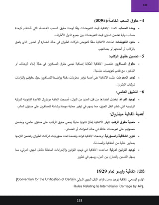 153
153
4
-
‫الخاصة‬ ‫السحب‬ ‫ق‬‫حقو‬
(SDRs):
•
‫الحساب‬ ‫وحدة‬
:
‫ق‬‫حقو‬ ‫لوحدة‬ ‫ا‬ً
‫ق‬‫وف‬ ‫التعويضات‬ ‫قيمة‬ ‫االتفاقية‬ ‫تحدد‬
‫كوحدة‬ ‫ستخدم‬ُ‫ت‬ ‫التي‬ ،‫الخاصة‬ ‫السحب‬
‫اف‬
‫ر‬‫األط‬ ‫الدول‬ ‫جميع‬ ‫بين‬ ‫التعويضات‬ ‫قيمة‬ ‫تساوي‬ ‫تضمن‬ ‫دولية‬ ‫حساب‬
.
•
‫التعويضات‬ ‫حدود‬
:
‫يلحق‬ ‫الذي‬ ‫الضرر‬ ‫أو‬ ‫ة‬
‫ر‬‫الخسا‬ ‫حالة‬ ‫في‬ ‫ان‬
‫ر‬‫الطي‬ ‫شركات‬ ‫لتعويض‬ ‫ا‬ً
‫سقف‬ ‫االتفاقية‬ ‫حددت‬
‫بضائعهم‬ ‫أو‬ ‫أمتعتهم‬ ‫أو‬ ‫بالركاب‬
.
5
-
‫الركاب‬ ‫ق‬‫حقو‬ ‫تحسين‬
:
•
‫ق‬‫حقو‬
‫المسافرين‬
:
‫أو‬ ‫الرحالت‬ ‫إلغاء‬ ‫حالة‬ ‫في‬ ‫ين‬‫ر‬‫المساف‬ ‫ق‬‫حقو‬ ‫تحمي‬ ‫إضافية‬ ‫ا‬ً
‫أحكام‬ ‫االتفاقية‬ ‫تتضمن‬
‫مناسبة‬ ‫تعويضات‬ ‫تقديم‬ ‫مع‬ ،‫التأخير‬
.
•
‫المعلومات‬ ‫توفير‬
:
‫امات‬
‫ز‬‫الت‬‫و‬ ‫حقوقهم‬ ‫حول‬ ‫ين‬‫ر‬‫للمساف‬ ‫اضحة‬‫و‬‫و‬ ‫دقيقة‬ ‫معلومات‬ ‫توفير‬ ‫أهمية‬ ‫على‬ ‫االتفاقية‬ ‫تشدد‬
‫ان‬
‫ر‬‫الطي‬ ‫شركات‬
.
6
-
‫التطبيق‬
‫العالمي‬
:
•
‫اعد‬‫و‬‫الق‬ ‫توحيد‬
:
‫الدولية‬ ‫القانونية‬ ‫القاعدة‬ ‫يال‬‫ر‬‫مونت‬ ‫اتفاقية‬ ‫أصبحت‬ ،‫الدول‬ ‫من‬ ‫العديد‬ ‫قبل‬ ‫من‬ ‫اعتمادها‬ ‫بفضل‬
‫العالم‬ ‫مستوى‬ ‫على‬ ‫ين‬‫ر‬‫للمساف‬ ‫وشاملة‬ ‫موحدة‬ ‫حماية‬ ‫توفير‬ ‫في‬ ‫يسهم‬ ‫مما‬ ،‫الجوي‬ ‫النقل‬ ‫تنظم‬ ‫التي‬ ‫ئيسية‬‫ر‬‫ال‬
.
‫مونتريال‬ ‫اتفاقية‬ ‫أهمية‬
:
•
‫الركاب‬ ‫ق‬‫حقو‬ ‫حماية‬
:
‫ويضمن‬ ،‫عالمي‬ ‫مستوى‬ ‫على‬ ‫الركاب‬ ‫ق‬‫حقو‬ ‫يحمي‬ ‫ا‬ً‫ث‬‫حدي‬ ‫ا‬ً
‫قانوني‬ ‫ا‬ً
‫إطار‬ ‫االتفاقية‬ ‫توفر‬
‫الخسائر‬ ‫أو‬ ‫ادث‬‫و‬‫الح‬ ‫حالة‬ ‫في‬ ‫عادلة‬ ‫تعويضات‬ ‫على‬ ‫حصولهم‬
.
•
‫المسؤولية‬‫و‬ ‫الشفافية‬ ‫تعزيز‬
:
‫امها‬
‫ز‬‫الت‬ ‫وتضمن‬ ‫ان‬
‫ر‬‫الطي‬ ‫شركات‬ ‫مسؤوليات‬ ‫تحدد‬ ‫اضحة‬‫و‬ ‫اعد‬‫و‬‫ق‬ ‫االتفاقية‬ ‫وضعت‬
‫المساءلة‬‫و‬ ‫الشفافية‬ ‫من‬ ‫عالية‬ ‫بمعايير‬
.
•
‫الدولية‬ ‫انين‬‫و‬‫الق‬ ‫توحيد‬
:
‫مما‬ ،‫الدولي‬ ‫الجوي‬ ‫بالنقل‬ ‫المتعلقة‬ ‫اءات‬
‫ر‬‫اإلج‬‫و‬ ‫انين‬‫و‬‫الق‬ ‫توحيد‬ ‫في‬ ‫االتفاقية‬ ‫ساعدت‬
‫تطوير‬ ‫في‬ ‫ويسهم‬ ‫الدول‬ ‫بين‬ ‫ن‬‫التعاو‬‫و‬ ‫التنسيق‬ ‫يسهل‬
:‫ثالثا‬
‫لعام‬ ‫ارسو‬‫و‬ ‫اتفاقية‬
1929
‫الرسمي‬ ‫االسم‬
:
‫الدولي‬ ‫الجوي‬ ‫النقل‬ ‫اعد‬‫و‬‫ق‬ ‫بعض‬ ‫توحيد‬ ‫اتفاقية‬
(Convention for the Unification of Certain
Rules Relating to International Carriage by Air).
 