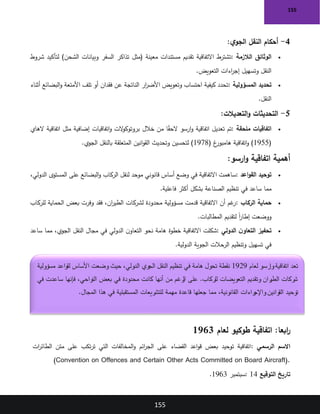 155
155
4
-
‫ي‬‫الجو‬ ‫النقل‬ ‫أحكام‬
:
•
‫الالزمة‬ ‫الوثائق‬
:
‫تذاكر‬ ‫(مثل‬ ‫معينة‬ ‫مستندات‬ ‫تقديم‬ ‫االتفاقية‬ ‫تشترط‬
‫شروط‬ ‫لتأكيد‬ )‫الشحن‬ ‫وبيانات‬ ‫السفر‬
‫التعويض‬ ‫اءات‬
‫ر‬‫إج‬ ‫وتسهيل‬ ‫النقل‬
.
•
‫المسؤولية‬ ‫تحديد‬
:
‫أثناء‬ ‫البضائع‬‫و‬ ‫األمتعة‬ ‫تلف‬ ‫أو‬ ‫فقدان‬ ‫عن‬ ‫الناتجة‬ ‫ار‬
‫ر‬‫األض‬ ‫وتعويض‬ ‫احتساب‬ ‫كيفية‬ ‫تحدد‬
‫النقل‬
.
5
-
‫التعديالت‬‫و‬ ‫التحديثات‬
:
•
‫ملحقة‬ ‫اتفاقيات‬
:
‫خالل‬ ‫من‬ ‫ا‬ً
‫ق‬‫الح‬ ‫ارسو‬‫و‬ ‫اتفاقية‬ ‫تعديل‬ ‫تم‬
‫الهاي‬ ‫اتفاقية‬ ‫مثل‬ ‫إضافية‬ ‫اتفاقيات‬‫و‬ ‫الت‬
‫و‬‫بروتوك‬
(
1955
( ‫غ‬
‫هامبور‬ ‫اتفاقية‬‫و‬ )
1978
‫الجوي‬ ‫بالنقل‬ ‫المتعلقة‬ ‫انين‬‫و‬‫الق‬ ‫وتحديث‬ ‫لتحسين‬ )
.
‫ارسو‬‫و‬ ‫اتفاقية‬ ‫أهمية‬
:
•
‫اعد‬‫و‬‫الق‬ ‫توحيد‬
:
،‫الدولي‬ ‫المستوى‬ ‫على‬ ‫البضائع‬‫و‬ ‫الركاب‬ ‫لنقل‬ ‫موحد‬ ‫قانوني‬ ‫أساس‬ ‫وضع‬ ‫في‬ ‫االتفاقية‬ ‫ساهمت‬
‫في‬ ‫ساعد‬ ‫مما‬
‫فاعلية‬ ‫أكثر‬ ‫بشكل‬ ‫الصناعة‬ ‫تنظيم‬
.
•
‫الركاب‬ ‫حماية‬
:
‫للركاب‬ ‫الحماية‬ ‫بعض‬ ‫وفرت‬ ‫فقد‬ ،‫ان‬
‫ر‬‫الطي‬ ‫لشركات‬ ‫محدودة‬ ‫مسؤولية‬ ‫قدمت‬ ‫االتفاقية‬ ‫أن‬ ‫غم‬
‫ر‬
‫المطالبات‬ ‫لتقديم‬ ً‫ا‬
‫ر‬‫إطا‬ ‫ووضعت‬
.
•
‫الدولي‬ ‫ن‬‫التعاو‬ ‫تحفيز‬
:
‫مما‬ ،‫الجوي‬ ‫النقل‬ ‫مجال‬ ‫في‬ ‫الدولي‬ ‫ن‬‫التعاو‬ ‫نحو‬ ‫هامة‬ ‫خطوة‬ ‫االتفاقية‬ ‫شكلت‬
‫ساعد‬
‫الدولية‬ ‫الجوية‬ ‫الرحالت‬ ‫وتنظيم‬ ‫تسهيل‬ ‫في‬
.
:‫ابعا‬
‫ر‬
‫لعام‬ ‫طوكيو‬ ‫اتفاقية‬
1963
‫الرسمي‬ ‫االسم‬
:
‫ات‬
‫ر‬‫الطائ‬ ‫متن‬ ‫على‬ ‫تكب‬‫ر‬‫ت‬ ‫التي‬ ‫المخالفات‬‫و‬ ‫ائم‬
‫ر‬‫الج‬ ‫على‬ ‫القضاء‬ ‫اعد‬‫و‬‫ق‬ ‫بعض‬ ‫توحيد‬ ‫اتفاقية‬
(Convention on Offences and Certain Other Acts Committed on Board Aircraft).
‫التوقيع‬ ‫تاريخ‬
: 14
‫سبتمبر‬
1963
.
‫لعام‬ ‫وارسو‬‫اتفاقية‬ ‫تعد‬
1929
‫مسؤولية‬ ‫لقواعد‬ ‫األساس‬ ‫وضعت‬ ‫حيث‬ ،‫الدولي‬ ‫الجوي‬ ‫النقل‬ ‫تنظيم‬ ‫في‬ ‫هامة‬ ‫تحول‬ ‫نقطة‬
‫في‬ ‫ساعدت‬ ‫فإنها‬ ،‫النواحي‬ ‫بعض‬ ‫في‬ ‫محدودة‬ ‫كانت‬ ‫أنها‬ ‫من‬ ‫رغم‬
‫ال‬ ‫على‬ .‫للركاب‬ ‫التعويضات‬ ‫وتقديم‬ ‫ران‬
‫الطي‬ ‫شركات‬
‫قاعدة‬ ‫جعلها‬ ‫مما‬ ،‫القانونية‬ ‫راءات‬
‫واإلج‬ ‫القوانين‬ ‫توحيد‬
‫المجال‬ ‫هذا‬ ‫في‬ ‫المستقبلية‬ ‫للتشريعات‬ ‫مهمة‬
.
 