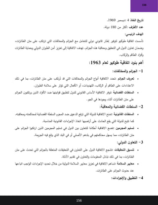 156
156
‫النفاذ‬ ‫تاريخ‬
: 4
‫ديسمبر‬
1969
.
‫اف‬
‫ر‬‫األط‬ ‫عدد‬
:
‫من‬ ‫أكثر‬
180
‫دولة‬
.
‫الرئيسي‬ ‫الهدف‬
:
،‫ات‬
‫ر‬‫الطائ‬ ‫متن‬ ‫على‬ ‫تكب‬‫ر‬‫ت‬ ‫التي‬ ‫المخالفات‬‫و‬ ‫ائم‬
‫ر‬‫الج‬ ‫مع‬ ‫للتعامل‬ ‫دولي‬ ‫قانوني‬ ‫إطار‬ ‫لتوفير‬ ‫طوكيو‬ ‫اتفاقية‬ ‫تأسست‬
‫ات‬
‫ر‬‫الطائ‬ ‫وحماية‬ ‫الدولي‬ ‫ان‬
‫ر‬‫الطي‬ ‫أمن‬ ‫يز‬‫ز‬‫تع‬ ‫إلى‬ ‫االتفاقية‬ ‫تهدف‬ .‫ائم‬
‫ر‬‫الج‬ ‫هذه‬ ‫ومعاقبة‬ ‫التحقيق‬ ‫في‬ ‫الدول‬ ‫ن‬‫تعاو‬ ‫وضمان‬
‫الركاب‬‫و‬ ‫الطاقم‬ ‫اد‬
‫ر‬‫أف‬‫و‬
.
‫لعام‬ ‫طوكيو‬ ‫اتفاقية‬ ‫بنود‬ ‫أهم‬
1963
:
1
-
‫المخالفات‬‫و‬ ‫ائم‬
‫ر‬‫الج‬
:
•
‫ائم‬
‫ر‬‫الج‬ ‫تعريف‬
:
‫تحدد‬
‫ذلك‬ ‫في‬ ‫بما‬ ،‫ات‬
‫ر‬‫الطائ‬ ‫متن‬ ‫على‬ ‫تكب‬‫ر‬ُ‫ت‬ ‫قد‬ ‫التي‬ ‫المخالفات‬‫و‬ ‫ائم‬
‫ر‬‫الج‬ ‫اع‬‫و‬‫أن‬ ‫االتفاقية‬
‫ان‬
‫ر‬‫الطي‬ ‫سالمة‬ ‫على‬ ‫تؤثر‬ ‫التي‬ ‫األفعال‬ ‫أو‬ ،‫التهديدات‬ ،‫الركاب‬ ‫أو‬ ‫الطاقم‬ ‫على‬ ‫االعتداءات‬
.
•
‫القضائية‬ ‫السلطات‬
:
‫ائم‬
‫ر‬‫الج‬ ‫ن‬‫تكبو‬‫ر‬‫ي‬ ‫الذين‬ ‫اد‬
‫ر‬‫األف‬ ‫ضد‬ ‫انينها‬‫و‬‫ق‬ ‫لتطبيق‬ ‫للدول‬ ‫القانوني‬ ‫األساس‬ ‫االتفاقية‬ ‫توفر‬
‫الجو‬ ‫في‬ ‫وجودها‬ ‫أثناء‬ ‫ات‬
‫ر‬‫الطائ‬ ‫متن‬ ‫على‬
.
2
-
‫المعاقبة‬‫و‬ ‫القضائية‬ ‫السلطات‬
:
•
‫القانونية‬ ‫السلطات‬
:
.‫ومعاقبته‬ ‫لمحاكمته‬ ‫القضائية‬ ‫السلطة‬ ‫المجرم‬ ‫ضد‬ ‫الدعوى‬ ‫فع‬‫ر‬‫ت‬ ‫التي‬ ‫للدولة‬ ‫االتفاقية‬ ‫تمنح‬
‫اءات‬
‫ر‬‫اإلج‬ ‫اتخاذ‬ ‫اضيها‬
‫ر‬‫أ‬ ‫على‬ ‫الحادث‬ ‫يقع‬ ‫التي‬ ‫للدولة‬ ‫تتيح‬ ‫كما‬
‫المناسبة‬ ‫القانونية‬
.
•
‫المجرمين‬ ‫تسليم‬
:
‫على‬ ‫ائم‬
‫ر‬‫الج‬ ‫ا‬‫و‬‫تكب‬‫ر‬‫ا‬ ‫الذين‬ ‫المجرمين‬ ‫تسليم‬ ‫في‬ ‫الدول‬ ‫بين‬ ‫ن‬‫للتعاو‬ ‫ا‬ً
‫أحكام‬ ‫االتفاقية‬ ‫تضع‬
‫يمة‬‫ر‬‫الج‬ ‫فيه‬ ‫وقع‬ ‫الذي‬ ‫البلد‬ ‫في‬ ‫أو‬ ‫األصلي‬ ‫بلدهم‬ ‫في‬ ‫محاكمتهم‬ ‫يسهل‬ ‫مما‬ ،‫ات‬
‫ر‬‫الطائ‬ ‫متن‬
.
3
-
‫الدولي‬ ‫ن‬‫التعاو‬
:
•
‫التحقيقات‬ ‫تنسيق‬
:
‫تشجع‬
‫متن‬ ‫على‬ ‫تحدث‬ ‫التي‬ ‫ائم‬
‫ر‬‫بالج‬ ‫المتعلقة‬ ‫التحقيقات‬ ‫في‬ ‫ن‬‫التعاو‬ ‫على‬ ‫الدول‬ ‫االتفاقية‬
‫األدلة‬ ‫تقديم‬ ‫في‬ ‫ن‬‫التعاو‬‫و‬ ‫المعلومات‬ ‫تبادل‬ ‫ذلك‬ ‫في‬ ‫بما‬ ،‫ات‬
‫ر‬‫الطائ‬
.
•
‫السالمة‬ ‫معايير‬
:
‫اتباعها‬ ‫اجب‬‫و‬‫ال‬ ‫اءات‬
‫ر‬‫اإلج‬ ‫تحديد‬ ‫خالل‬ ‫من‬ ‫الدولية‬ ‫السالمة‬ ‫معايير‬ ‫يز‬‫ز‬‫تع‬ ‫في‬ ‫االتفاقية‬ ‫تساهم‬
‫ات‬
‫ر‬‫الطائ‬ ‫على‬ ‫ائم‬
‫ر‬‫الج‬ ‫حدوث‬ ‫عند‬
.
4
-
‫اءات‬
‫ر‬‫اإلج‬‫و‬ ‫التطبيق‬
:
 