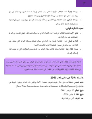 157
157
•
‫إدارية‬ ‫اءات‬
‫ر‬‫إج‬
:
‫حال‬ ‫في‬ ‫المالحية‬‫و‬ ‫الجوية‬ ‫السلطات‬ ‫إلبالغ‬ ‫اتباعها‬ ‫يجب‬ ‫التي‬ ‫اءات‬
‫ر‬‫اإلج‬ ‫االتفاقية‬ ‫تحدد‬
‫ئ‬
‫ار‬‫و‬‫الط‬ ‫اءات‬
‫ر‬‫إج‬‫و‬ ‫ي‬
‫الفور‬ ‫اإلبالغ‬ ‫ذلك‬ ‫في‬ ‫بما‬ ،‫ة‬
‫ر‬‫الطائ‬ ‫متن‬ ‫على‬ ‫يمة‬‫ر‬‫ج‬ ‫ع‬
‫وقو‬
.
•
‫التحقيق‬ ‫اءات‬
‫ر‬‫إج‬
:
‫كيفية‬ ‫االتفاقية‬ ‫تنظم‬
،‫ة‬
‫ر‬‫الطائ‬ ‫متن‬ ‫على‬ ‫يمة‬‫ر‬‫ج‬ ‫ع‬
‫وقو‬ ‫حال‬ ‫في‬ ‫الشهادات‬‫و‬ ‫األدلة‬ ‫مع‬ ‫التعامل‬
‫وفعال‬ ‫شامل‬ ‫تحقيق‬ ‫اء‬
‫ر‬‫إج‬ ‫لضمان‬
.
‫طوكيو‬ ‫اتفاقية‬ ‫أهمية‬
:
•
‫األمن‬ ‫تعزيز‬
:
‫ائم‬
‫ر‬‫الج‬ ‫مع‬ ‫للتعامل‬ ‫قانوني‬ ‫إطار‬ ‫تقديم‬ ‫خالل‬ ‫من‬ ‫الدولي‬ ‫ان‬
‫ر‬‫الطي‬ ‫أمان‬ ‫يز‬‫ز‬‫تع‬ ‫في‬ ‫االتفاقية‬ ‫تساعد‬
‫ات‬
‫ر‬‫الطائ‬ ‫متن‬ ‫على‬ ‫المخالفات‬‫و‬
.
•
‫الدولي‬ ‫ن‬‫التعاو‬
:
‫على‬ ‫تحدث‬ ‫التي‬ ‫ائم‬
‫ر‬‫الج‬ ‫ومعاقبة‬ ‫التحقيق‬ ‫مجال‬ ‫في‬ ‫الدول‬ ‫بين‬ ‫ن‬‫التعاو‬ ‫االتفاقية‬ ‫تعزز‬
‫األمنية‬ ‫لألحداث‬ ‫الدولية‬ ‫االستجابة‬ ‫تحسين‬ ‫في‬ ‫يساهم‬ ‫مما‬ ،‫ات‬
‫ر‬‫الطائ‬
.
•
‫اد‬
‫ر‬‫األف‬ ‫حماية‬
:
‫أثناء‬ ‫تحدث‬ ‫قد‬ ‫التي‬ ‫المخالفات‬‫و‬ ‫االعتداءات‬ ‫من‬ ‫الطاقم‬ ‫اد‬
‫ر‬‫أف‬‫و‬ ‫للركاب‬ ‫حماية‬ ‫االتفاقية‬ ‫توفر‬
‫الجوية‬ ‫الرحالت‬
.
:‫خامسا‬
‫لعام‬ ‫ن‬‫تاو‬ ‫كيب‬ ‫اتفاقية‬
2001
‫الرسمي‬ ‫االسم‬
:
‫على‬ ‫العينية‬ ‫ق‬‫بالحقو‬ ‫العالقة‬ ‫ذات‬ ‫األمور‬‫و‬ ‫ال‬‫و‬‫األم‬ ‫لتحصيل‬ ‫الموحدة‬ ‫اعد‬‫و‬‫الق‬ ‫بشأن‬ ‫ن‬‫تاو‬ ‫كيب‬ ‫اتفاقية‬
‫ات‬
‫ر‬‫الطائ‬
(Cape Town Convention on International Interests in Mobile Equipment).
‫التوقيع‬ ‫تاريخ‬
: 16
‫نوفمبر‬
2001
.
‫النفاذ‬ ‫تاريخ‬
: 1
‫مارس‬
2006
.
‫اف‬
‫ر‬‫األط‬ ‫عدد‬
:
‫من‬ ‫أكثر‬
80
‫دولة‬
.
‫لعام‬ ‫طوكيو‬ ‫اتفاقية‬
1963
‫موحد‬ ‫قانوني‬ ‫إطار‬ ‫تقديم‬ ‫خالل‬ ‫من‬ ‫الدولي‬ ‫ران‬
‫الطي‬ ‫أمان‬ ‫تعزيز‬ ‫نحو‬ ‫هامة‬ ‫خطوة‬ ‫تمثل‬
‫االتفاقية‬ ‫تساعد‬ ،‫الدول‬ ‫بين‬ ‫ن‬‫والتعاو‬ ‫راءات‬
‫اإلج‬ ‫تحديد‬ ‫خالل‬ ‫من‬ .‫رات‬
‫الطائ‬ ‫متن‬ ‫على‬ ‫والمخالفات‬ ‫رائم‬
‫الج‬ ‫مع‬ ‫للتعامل‬
‫األفع‬ ‫من‬ ‫والركاب‬ ‫الطاقم‬ ‫راد‬
‫وأف‬ ‫رات‬
‫الطائ‬ ‫حماية‬ ‫في‬
‫الجوية‬ ‫رحالت‬
‫ال‬ ‫سالمة‬ ‫تهدد‬ ‫التي‬ ‫ال‬
.
 