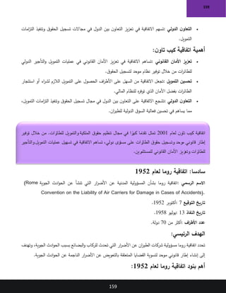 159
159
•
‫الدولي‬ ‫ن‬‫التعاو‬
:
‫وتنفيذ‬ ‫ق‬‫الحقو‬ ‫تسجيل‬ ‫مجاالت‬ ‫في‬ ‫الدول‬ ‫بين‬ ‫ن‬‫التعاو‬ ‫يز‬‫ز‬‫تع‬ ‫في‬ ‫االتفاقية‬ ‫تسهم‬
‫امات‬
‫ز‬‫الت‬
‫التمويل‬
.
‫ن‬‫تاو‬ ‫كيب‬ ‫اتفاقية‬ ‫أهمية‬
:
•
‫القانوني‬ ‫األمان‬ ‫تعزيز‬
:
‫الدولي‬ ‫التأجير‬‫و‬ ‫التمويل‬ ‫عمليات‬ ‫في‬ ‫القانوني‬ ‫األمان‬ ‫يز‬‫ز‬‫تع‬ ‫في‬ ‫االتفاقية‬ ‫تساهم‬
‫ق‬‫الحقو‬ ‫لتسجيل‬ ‫موحد‬ ‫نظام‬ ‫توفير‬ ‫خالل‬ ‫من‬ ‫ات‬
‫ر‬‫للطائ‬
.
•
‫التمويل‬ ‫تحسين‬
:
‫على‬ ‫الحصول‬ ‫اف‬
‫ر‬‫األط‬ ‫على‬ ‫السهل‬ ‫من‬ ‫االتفاقية‬ ‫تجعل‬
‫استئجار‬ ‫أو‬ ‫اء‬
‫ر‬‫لش‬ ‫الالزم‬ ‫التمويل‬
‫المالي‬ ‫للنظام‬ ‫ه‬
‫ر‬‫توف‬ ‫الذي‬ ‫األمان‬ ‫بفضل‬ ‫ات‬
‫ر‬‫الطائ‬
.
•
‫الدولي‬ ‫ن‬‫التعاو‬
:
،‫التمويل‬ ‫امات‬
‫ز‬‫الت‬ ‫وتنفيذ‬ ‫ق‬‫الحقو‬ ‫تسجيل‬ ‫مجال‬ ‫في‬ ‫الدول‬ ‫بين‬ ‫ن‬‫التعاو‬ ‫على‬ ‫االتفاقية‬ ‫تشجع‬
‫ان‬
‫ر‬‫للطي‬ ‫الدولية‬ ‫ق‬‫السو‬ ‫فعالية‬ ‫تحسين‬ ‫في‬ ‫يساهم‬ ‫مما‬
.
:‫سادسا‬
‫لعام‬ ‫روما‬ ‫اتفاقية‬
1952
‫الرسمي‬ ‫االسم‬
:
‫الجوية‬ ‫ادث‬‫و‬‫الح‬ ‫عن‬ ‫تنشأ‬ ‫التي‬ ‫ار‬
‫ر‬‫األض‬ ‫عن‬ ‫المدنية‬ ‫المسؤولية‬ ‫بشأن‬ ‫روما‬ ‫اتفاقية‬
(Rome
Convention on the Liability of Air Carriers for Damage in Cases of Accidents).
‫التوقيع‬ ‫تاريخ‬
: 7
‫أكتوبر‬
1952
.
‫النفاذ‬ ‫تاريخ‬
: 13
‫يوليو‬
1958
.
‫اف‬
‫ر‬‫األط‬ ‫عدد‬
:
‫من‬ ‫أكثر‬
70
‫دولة‬
.
‫الرئيسي‬ ‫الهدف‬
:
‫تحدث‬ ‫التي‬ ‫ار‬
‫ر‬‫األض‬ ‫عن‬ ‫ان‬
‫ر‬‫الطي‬ ‫شركات‬ ‫مسؤولية‬ ‫روما‬ ‫اتفاقية‬ ‫تحدد‬
‫وتهدف‬ ،‫الجوية‬ ‫ادث‬‫و‬‫الح‬ ‫بسبب‬ ‫البضائع‬‫و‬ ‫للركاب‬
‫الجوية‬ ‫ادث‬‫و‬‫الح‬ ‫عن‬ ‫الناجمة‬ ‫ار‬
‫ر‬‫األض‬ ‫عن‬ ‫بالتعويض‬ ‫المتعلقة‬ ‫القضايا‬ ‫لتسوية‬ ‫موحد‬ ‫قانوني‬ ‫إطار‬ ‫إنشاء‬ ‫إلى‬
.
‫لعام‬ ‫روما‬ ‫اتفاقية‬ ‫بنود‬ ‫أهم‬
1952
:
‫لعام‬ ‫ن‬‫تاو‬ ‫كيب‬ ‫اتفاقية‬
2001
‫توفير‬ ‫خالل‬ ‫من‬ .‫رات‬
‫للطائ‬ ‫والتمويل‬ ‫الملكية‬ ‫ق‬‫حقو‬ ‫تنظيم‬ ‫مجال‬ ‫في‬ ‫ا‬ ً
‫ر‬
‫كبي‬ ‫ا‬ ً
‫تقدم‬ ‫تمثل‬
‫والتأجير‬ ‫التمويل‬ ‫عمليات‬ ‫تسهيل‬ ‫في‬ ‫االتفاقية‬ ‫تساهم‬ ،‫دولي‬ ‫مستوى‬ ‫على‬ ‫رات‬
‫الطائ‬ ‫ق‬‫حقو‬ ‫وتسجيل‬ ‫موحد‬ ‫قانوني‬ ‫إطار‬
‫للمستثمرين‬ ‫القانوني‬ ‫األمان‬ ‫وتعزيز‬ ‫رات‬
‫للطائ‬
.
 