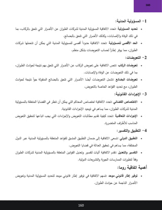 160
160
1
-
‫المدنية‬ ‫المسؤولية‬
:
•
‫المسؤولية‬ ‫تحديد‬
:
‫المدنية‬ ‫المسؤولية‬ ‫االتفاقية‬ ‫تحدد‬
‫بما‬ ،‫بالركاب‬ ‫تلحق‬ ‫التي‬ ‫ار‬
‫ر‬‫األض‬ ‫عن‬ ‫ان‬
‫ر‬‫الطي‬ ‫لشركات‬
‫بالبضائع‬ ‫تلحق‬ ‫التي‬ ‫ار‬
‫ر‬‫األض‬ ‫وكذلك‬ ،‫اإلصابات‬‫و‬ ‫الوفاة‬ ‫ذلك‬ ‫في‬
.
•
‫للمسؤولية‬ ‫األقصى‬ ‫الحد‬
:
‫شركات‬ ‫تتحملها‬ ‫أن‬ ‫يمكن‬ ‫التي‬ ‫المدنية‬ ‫للمسؤولية‬ ‫أقصى‬ ً‫ا‬‫حدود‬ ‫االتفاقية‬ ‫تحدد‬
‫منظم‬ ‫بشكل‬ ‫التعويضات‬ ‫لحساب‬ ً‫ا‬
‫ر‬‫إطا‬ ‫يوفر‬ ‫مما‬ ،‫ان‬
‫ر‬‫الطي‬
.
2
-
‫التعويضات‬
:
•
‫الركاب‬ ‫تعويضات‬
:
،‫ان‬
‫ر‬‫الطي‬ ‫ادث‬‫و‬‫لح‬ ‫نتيجة‬ ‫بهم‬ ‫تلحق‬ ‫التي‬ ‫ار‬
‫ر‬‫األض‬ ‫عن‬ ‫الركاب‬ ‫تعويض‬ ‫على‬ ‫االتفاقية‬ ‫تنص‬
‫اإلصابات‬‫و‬ ‫الوفاة‬ ‫عن‬ ‫التعويضات‬ ‫ذلك‬ ‫في‬ ‫بما‬
.
•
‫البضائع‬ ‫تعويضات‬
:
‫ادث‬‫و‬‫لح‬ ‫نتيجة‬ ً‫ا‬‫و‬‫ج‬ ‫المنقولة‬ ‫بالبضائع‬ ‫تلحق‬ ‫التي‬ ‫ار‬
‫ر‬‫األض‬ ‫ا‬ ً
‫أيض‬ ‫التعويضات‬ ‫تشمل‬
‫بالتعويض‬ ‫الخاصة‬ ‫اعد‬‫و‬‫الق‬ ‫تحديد‬ ‫مع‬ ،‫ان‬
‫ر‬‫الطي‬
.
3
-
‫القانونية‬ ‫اءات‬
‫ر‬‫اإلج‬
:
•
‫القضائي‬ ‫االختصاص‬
:
‫بالمسؤولية‬ ‫المتعلقة‬ ‫القضايا‬ ‫في‬ ‫تنظر‬ ‫أن‬ ‫يمكن‬ ‫التي‬ ‫المحاكم‬ ‫اختصاص‬ ‫االتفاقية‬ ‫تحدد‬
‫القانونية‬ ‫اءات‬
‫ر‬‫اإلج‬ ‫توحيد‬ ‫في‬ ‫يساهم‬ ‫مما‬ ،‫ان‬
‫ر‬‫الطي‬ ‫لشركات‬ ‫المدنية‬
.
•
‫التعاقدية‬ ‫اءات‬
‫ر‬‫اإلج‬
:
‫التعويض‬ ‫لتحقيق‬ ‫اتباعها‬ ‫يجب‬ ‫التي‬ ‫اءات‬
‫ر‬‫اإلج‬‫و‬ ‫التعويض‬ ‫مطالبات‬ ‫تقديم‬ ‫كيفية‬ ‫تحدد‬
‫ة‬
‫ر‬‫المتضر‬ ‫اف‬
‫ر‬‫لألط‬ ‫المناسب‬
.
4
-
‫التفسير‬‫و‬ ‫التطبيق‬
:
•
‫الدولي‬ ‫التطبيق‬
:
‫الدول‬ ‫عبر‬ ‫المدنية‬ ‫بالمسؤولية‬ ‫المتعلقة‬ ‫اعد‬‫و‬‫للق‬ ‫المتسق‬ ‫التطبيق‬ ‫ضمان‬ ‫إلى‬ ‫االتفاقية‬ ‫تسعى‬
‫في‬ ‫يساهم‬ ‫مما‬ ،‫المختلفة‬
‫التعويض‬ ‫قضايا‬ ‫في‬ ‫العدالة‬ ‫تحقيق‬
.
•
‫التعديل‬‫و‬ ‫التفسير‬
:
‫ان‬
‫ر‬‫الطي‬ ‫لشركات‬ ‫المدنية‬ ‫بالمسؤولية‬ ‫المتعلقة‬ ‫انين‬‫و‬‫الق‬ ‫وتعديل‬ ‫لتفسير‬ ‫آليات‬ ‫االتفاقية‬ ‫تقدم‬
‫الدولية‬ ‫يعات‬‫ر‬‫التش‬‫و‬ ‫الجوية‬ ‫الممارسات‬ ‫ات‬
‫ر‬‫لتطو‬ ً‫ا‬‫وفق‬
.
‫روما‬ ‫اتفاقية‬ ‫أهمية‬
:
•
‫موحد‬ ‫قانوني‬ ‫إطار‬ ‫توفير‬
:
‫في‬ ‫االتفاقية‬ ‫تسهم‬
‫وتعويض‬ ‫المدنية‬ ‫المسؤولية‬ ‫لتحديد‬ ‫موحد‬ ‫قانوني‬ ‫إطار‬ ‫توفير‬
‫ان‬
‫ر‬‫الطي‬ ‫ادث‬‫و‬‫ح‬ ‫عن‬ ‫الناجمة‬ ‫ار‬
‫ر‬‫األض‬
.
 