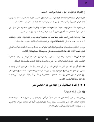 17
17
‫ج‬
-
‫التجارية‬ ‫ق‬‫الطر‬ ‫عبر‬ ‫النقل‬ ‫في‬ ‫التحديات‬
:‫الوسطى‬ ‫العصور‬ ‫في‬
‫ية‬‫ر‬‫الب‬ ‫ية‬‫ر‬‫التجا‬ ‫افل‬‫و‬‫الق‬ ‫اجهت‬‫و‬
.‫يس‬‫ر‬‫التضا‬ ‫وصعوبات‬ ،‫القاسية‬ ‫الجوية‬ ‫الظروف‬ ،‫ق‬‫الطر‬ ‫على‬ ‫السطو‬ ‫مثل‬ ‫ة‬
‫ر‬‫كبي‬ ‫تحديات‬
‫إضافية‬ ‫حماية‬ ‫يتطلب‬ ‫مما‬ ،‫المعادية‬ ‫الجماعات‬ ‫أو‬ ‫اللصوص‬ ‫قبل‬ ‫من‬ ‫للهجمات‬ ً‫ا‬‫أحيان‬ ‫تتعرض‬ ‫افل‬‫و‬‫الق‬ ‫كانت‬
.
‫عبر‬ ‫السفر‬ ‫كان‬ .‫المحدودة‬ ‫ية‬‫ر‬‫البح‬ ‫التقنيات‬‫و‬ ،‫القرصنة‬ ،‫اصف‬‫و‬‫الع‬ ‫مثل‬ ‫تحديات‬ ‫اجه‬‫و‬‫ت‬ ‫السفن‬ ‫كانت‬ ،‫البحر‬ ‫على‬
‫السفن‬ ‫تصميم‬ ‫وتحسين‬ ‫المالحة‬ ‫في‬ ‫جديدة‬ ‫أساليب‬ ‫تطوير‬ ‫إلى‬ ‫أدى‬ ‫مما‬ ،‫بالمخاطر‬ ً‫ا‬‫محفوف‬ ‫البحار‬
.
‫أن‬ ‫كما‬
‫السلطات‬‫و‬ ،‫الناقلين‬ ،‫التجار‬ ‫ذلك‬ ‫في‬ ‫بما‬ ،‫اف‬
‫ر‬‫األط‬ ‫مختلف‬ ‫بين‬ ً‫ا‬‫معقد‬ ً‫ا‬‫تنسيق‬ ‫تتطلب‬ ‫كانت‬ ‫ي‬
‫التجار‬ ‫النقل‬ ‫ة‬
‫ر‬‫إدا‬
‫النقل‬ ‫أمان‬ ‫وضمان‬ ،‫اق‬‫و‬‫األس‬ ‫تنظيم‬ ،‫الجمركية‬ ‫الرسوم‬ ‫لجمع‬ ‫فعالة‬ ‫أنظمة‬ ‫إلى‬ ‫حاجة‬ ‫هناك‬ ‫كانت‬ .‫المحلية‬
.
‫في‬ ‫افق‬
‫ر‬‫وم‬ ،‫مائية‬ ‫ات‬‫و‬‫قن‬ ،‫مرصوفة‬ ‫ق‬‫طر‬ ‫بناء‬ ‫تم‬ .‫انئ‬‫و‬‫الم‬‫و‬ ‫ية‬‫ر‬‫الب‬ ‫ق‬‫الطر‬ ‫تصميم‬ ‫في‬ ‫تحسينات‬ ‫بدأت‬ ،‫الوقت‬ ‫مرور‬ ‫مع‬
‫التكاليف‬ ‫وتقليل‬ ‫البضائع‬ ‫حركة‬ ‫يع‬‫ر‬‫تس‬ ‫في‬ ‫ساهمت‬ ‫التحسينات‬ ‫هذه‬ .‫النقل‬ ‫كفاءة‬ ‫لتحسين‬ ‫انئ‬‫و‬‫الم‬
.
‫انه‬ ‫الى‬ ‫باالضافة‬
‫الثقيلة‬ ‫األحمال‬ ‫مع‬ ‫التعامل‬ ‫في‬ ‫فعالية‬ ‫أكثر‬ ‫ن‬‫لتكو‬ ‫السفن‬‫و‬ ‫بات‬‫ر‬‫الع‬ ‫تصميم‬ ‫في‬ ‫تحسينات‬ ‫إدخال‬ ‫تم‬
‫الرحالت‬ ‫دقة‬ ‫وتحسين‬ ‫المخاطر‬ ‫تقليل‬ ‫في‬ ‫ساعد‬ ‫مما‬ ،‫البحر‬ ‫عبر‬ ‫المالحة‬ ‫أساليب‬ ‫تطورت‬ .‫التقنية‬ ‫األعطال‬‫و‬
.
‫أن‬ ‫نجد‬ ‫ا‬
‫ر‬‫اخي‬‫و‬
‫االقتصاد‬‫و‬ ‫ة‬
‫ر‬‫التجا‬ ‫تطور‬ ‫في‬ ‫حاسمة‬ ‫تحول‬ ‫نقطة‬ ‫الوسطى‬ ‫العصور‬ ‫في‬ ‫ية‬‫ر‬‫التجا‬ ‫ق‬‫الطر‬ ‫عبر‬ ‫النقل‬ ‫كان‬
‫في‬ ‫ية‬‫ر‬‫التجا‬ ‫ق‬‫الطر‬ ‫ساهمت‬ ،‫بالنقل‬ ‫تبطة‬‫ر‬‫الم‬ ‫التحديات‬ ‫وتجاوز‬ ،‫ية‬‫ر‬‫البح‬‫و‬ ‫ية‬‫ر‬‫الب‬ ‫ق‬‫الطر‬ ‫تحسين‬ ‫خالل‬ ‫من‬ .‫العالمي‬
‫شكل‬ ‫التطور‬ ‫هذا‬ .‫المناطق‬ ‫مختلف‬ ‫بين‬ ‫الثقافي‬‫و‬ ‫ي‬
‫التجار‬ ‫التبادل‬ ‫يز‬‫ز‬‫تع‬
‫الالحقة‬ ‫العصور‬ ‫في‬ ‫االقتصادي‬ ‫للنمو‬ ‫األساس‬
‫الشعوب‬ ‫بين‬ ‫اصل‬‫و‬‫للت‬ ‫جديدة‬ ً‫ا‬‫آفاق‬ ‫وفتح‬
.
1
-
2
-
3
‫النقل‬ ‫ة‬
‫ثور‬ :‫الصناعية‬ ‫ة‬
‫الثور‬
‫عشر‬ ‫التاسع‬ ‫ن‬‫القر‬ ‫في‬
:‫ال‬‫و‬‫أ‬
‫الحديدية‬ ‫السكك‬ ‫تطور‬
‫قدمت‬ .‫الحديدية‬ ‫السكك‬ ‫اع‬
‫ر‬‫اخت‬ ‫بفضل‬ ‫النقل‬ ‫مجال‬ ‫في‬ ً‫ا‬‫ي‬‫ر‬‫جذ‬ ً‫ال‬
‫و‬‫تح‬ ‫الصناعية‬ ‫ة‬
‫ر‬‫الثو‬ ‫أحدثت‬ ،‫عشر‬ ‫التاسع‬ ‫ن‬‫القر‬ ‫في‬
‫وسيلة‬ ‫بالفحم‬ ‫تعمل‬ ‫التي‬ ‫ية‬‫ر‬‫البخا‬ ‫ات‬
‫ر‬‫القاط‬
‫التحول‬ ‫هذا‬ .‫طويلة‬ ‫مسافات‬ ‫عبر‬ ‫اد‬
‫ر‬‫األف‬‫و‬ ‫البضائع‬ ‫لنقل‬ ‫وفعالة‬ ‫يعة‬‫ر‬‫س‬
‫اق‬‫و‬‫األس‬ ‫إلى‬ ‫الوصول‬ ‫وتحسين‬ ‫اإلنتاجية‬ ‫يادة‬‫ز‬ ‫في‬ ‫ساهم‬
.
 