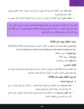 161
161
•
‫األمان‬ ‫تعزيز‬
:
‫وتعويض‬ ‫ان‬
‫ر‬‫الطي‬ ‫شركات‬ ‫مسؤوليات‬ ‫تحديد‬ ‫خالل‬ ‫من‬ ‫الجوي‬ ‫النقل‬ ‫في‬ ‫األمان‬ ‫االتفاقية‬ ‫تعزز‬
‫ة‬
‫ر‬‫المتضر‬ ‫البضائع‬‫و‬ ‫الركاب‬
.
•
‫الدولي‬ ‫ن‬‫التعاو‬
:
‫مما‬ ،‫الجوي‬ ‫النقل‬ ‫في‬ ‫المدنية‬ ‫المسؤولية‬ ‫مجال‬ ‫في‬ ‫الدول‬ ‫بين‬ ‫ن‬‫التعاو‬ ‫على‬ ‫االتفاقية‬ ‫تشجع‬
‫ان‬
‫ر‬‫للطي‬ ‫الدولي‬ ‫النظام‬ ‫فعالية‬ ‫تحسين‬ ‫في‬ ‫يسهم‬
.
:‫سابعا‬
‫لعام‬ ‫جنيف‬ ‫اتفاقية‬
1948
‫الرسمي‬ ‫االسم‬
:
‫لعام‬ ‫الجوية‬ ‫ادث‬‫و‬‫الح‬ ‫عن‬ ‫الناجمة‬ ‫ار‬
‫ر‬‫األض‬ ‫عن‬ ‫المسؤولية‬ ‫بشأن‬ ‫جنيف‬ ‫اتفاقية‬
1948
(Convention
for the Unification of Certain Rules Relating to International Carriage by Air).
‫التوقيع‬ ‫تاريخ‬
: 19
‫ديسمبر‬
1948
.
‫النفاذ‬ ‫تاريخ‬
: 1
‫يوليو‬
1953
.
‫اف‬
‫ر‬‫األط‬ ‫عدد‬
:
‫من‬ ‫أكثر‬
80
‫دولة‬
.
‫الرئيسي‬ ‫الهدف‬
:
‫لعام‬ ‫جنيف‬ ‫اتفاقية‬ ‫تحدد‬
1948
‫عن‬ ‫المسؤولية‬ ‫اعد‬‫و‬‫ق‬
‫إلى‬ ‫وتهدف‬ ،‫الدولية‬ ‫الجوية‬ ‫ادث‬‫و‬‫الح‬ ‫نتيجة‬ ‫تحدث‬ ‫التي‬ ‫ار‬
‫ر‬‫األض‬
‫البضائع‬‫و‬ ‫بالركاب‬ ‫تلحق‬ ‫التي‬ ‫ادث‬‫و‬‫الح‬ ‫عن‬ ‫الناجمة‬ ‫ار‬
‫ر‬‫األض‬ ‫تعويض‬ ‫اعد‬‫و‬‫ق‬ ‫توحيد‬
.
‫لعام‬ ‫جنيف‬ ‫اتفاقية‬ ‫بنود‬ ‫أهم‬
1948
:
1
-
‫المدنية‬ ‫المسؤولية‬
:
•
‫المسؤولية‬ ‫تحديد‬
:
‫عن‬ ‫ان‬
‫ر‬‫الطي‬ ‫شركات‬ ‫مسؤولية‬ ‫على‬ ‫االتفاقية‬ ‫تنص‬
‫في‬ ‫بما‬ ،‫بالركاب‬ ‫تلحق‬ ‫التي‬ ‫ار‬
‫ر‬‫األض‬
‫بالبضائع‬ ‫تلحق‬ ‫التي‬ ‫ار‬
‫ر‬‫األض‬ ‫وكذلك‬ ،‫اإلصابات‬‫و‬ ‫الوفاة‬ ‫ذلك‬
.
•
‫للمسؤولية‬ ‫األقصى‬ ‫الحد‬
:
‫ن‬‫تكو‬ ‫قد‬ ‫التي‬‫و‬ ،‫ان‬
‫ر‬‫الطي‬ ‫لشركات‬ ‫المدنية‬ ‫للمسؤولية‬ ‫أقصى‬ ‫ا‬ً
‫حدود‬ ‫االتفاقية‬ ‫تحدد‬
‫الالحقة‬ ‫االتفاقيات‬ ‫في‬ ‫المحددة‬ ‫تلك‬ ‫من‬ ‫أقل‬
.
‫لعام‬ ‫روما‬ ‫اتفاقية‬
1952
‫التي‬ ‫رار‬
‫األض‬ ‫وتعويض‬ ‫ران‬
‫الطي‬ ‫لشركات‬ ‫المدنية‬ ‫المسؤولية‬ ‫تنظيم‬ ‫نحو‬ ‫مهمة‬ ‫خطوة‬ ‫تمثل‬
‫القواعد‬ ‫تحديد‬ ‫خالل‬ ‫من‬ .‫ران‬
‫الطي‬ ‫حوادث‬ ‫بسبب‬ ‫تحدث‬
‫في‬ ‫االتفاقية‬ ‫تساهم‬ ،‫والتعويض‬‫بالمسؤولية‬ ‫المتعلقة‬ ‫راءات‬
‫واإلج‬
‫الجوي‬ ‫النقل‬ ‫مجال‬ ‫في‬ ‫العدالة‬ ‫وتحقيق‬ ‫القانوني‬ ‫األمان‬ ‫تعزيز‬
.
 
