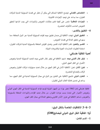 164
164
•
‫القضائي‬ ‫االختصاص‬
:
‫أن‬ ‫يمكن‬ ‫التي‬ ‫المحاكم‬ ‫االتفاقية‬ ‫توضح‬
‫لشركات‬ ‫المدنية‬ ‫المسؤولية‬ ‫قضايا‬ ‫في‬ ‫تنظر‬
‫القانونية‬ ‫اءات‬
‫ر‬‫اإلج‬ ‫توحيد‬ ‫على‬ ‫يساعد‬ ‫مما‬ ،‫ان‬
‫ر‬‫الطي‬
.
•
‫التعاقدية‬ ‫اءات‬
‫ر‬‫اإلج‬
:
‫لتحقيق‬ ‫اتباعها‬ ‫يجب‬ ‫التي‬ ‫اءات‬
‫ر‬‫اإلج‬‫و‬ ‫التعويض‬ ‫مطالبات‬ ‫تقديم‬ ‫كيفية‬ ‫على‬ ‫تنص‬
‫ة‬
‫ر‬‫المتضر‬ ‫اف‬
‫ر‬‫لألط‬ ‫المناسب‬ ‫التعويض‬
.
4
-
‫التفسير‬‫و‬ ‫التطبيق‬
:
•
‫الدولي‬ ‫التطبيق‬
:
‫مما‬ ،‫المختلفة‬ ‫الدول‬ ‫عبر‬ ‫المدنية‬ ‫المسؤولية‬ ‫اعد‬‫و‬‫لق‬ ‫موحد‬ ‫تطبيق‬ ‫ضمان‬ ‫إلى‬ ‫االتفاقية‬ ‫تهدف‬
‫التعويض‬ ‫قضايا‬ ‫في‬ ‫العدالة‬ ‫تحقيق‬ ‫في‬ ‫يسهم‬
.
•
‫التعديل‬‫و‬ ‫التفسير‬
:
،‫ان‬
‫ر‬‫الطي‬ ‫لشركات‬ ‫المدنية‬ ‫بالمسؤولية‬ ‫المتعلقة‬ ‫انين‬‫و‬‫الق‬ ‫وتعديل‬ ‫لتفسير‬ ‫آليات‬ ‫االتفاقية‬ ‫تقدم‬
‫الدولية‬ ‫يعات‬‫ر‬‫التش‬‫و‬ ‫الجوية‬ ‫الممارسات‬ ‫ات‬
‫ر‬‫لتطو‬ ‫استجابة‬
.
‫هلسنكي‬ ‫اتفاقية‬ ‫أهمية‬
:
•
‫موحد‬ ‫قانوني‬ ‫إطار‬ ‫توفير‬
:
‫وتعويض‬ ‫المدنية‬ ‫المسؤولية‬ ‫لتحديد‬ ‫موحد‬ ‫قانوني‬ ‫إطار‬ ‫توفير‬ ‫في‬ ‫االتفاقية‬ ‫تسهم‬
‫الدولي‬ ‫الجوي‬ ‫النقل‬ ‫في‬ ‫ار‬
‫ر‬‫األض‬
.
•
‫األمان‬ ‫تعزيز‬
:
‫تحديد‬ ‫خالل‬ ‫من‬ ‫الجوي‬ ‫النقل‬ ‫في‬ ‫األمان‬ ‫االتفاقية‬ ‫تعزز‬
‫وتعويض‬ ‫ان‬
‫ر‬‫الطي‬ ‫شركات‬ ‫مسؤوليات‬
‫ة‬
‫ر‬‫المتضر‬ ‫البضائع‬‫و‬ ‫الركاب‬
.
•
‫الدولي‬ ‫ن‬‫التعاو‬
:
‫مما‬ ،‫الجوي‬ ‫النقل‬ ‫في‬ ‫المدنية‬ ‫المسؤولية‬ ‫مجال‬ ‫في‬ ‫الدول‬ ‫بين‬ ‫ن‬‫التعاو‬ ‫على‬ ‫االتفاقية‬ ‫تشجع‬
‫ان‬
‫ر‬‫للطي‬ ‫الدولي‬ ‫النظام‬ ‫فعالية‬ ‫تحسين‬ ‫في‬ ‫يساهم‬
.
3
-
6
-
3
:‫ي‬
‫البر‬ ‫بالنقل‬ ‫الخاصة‬ ‫االتفاقيات‬
:‫ال‬‫و‬‫أ‬
‫للبضائع‬ ‫الدولي‬ ‫ي‬
‫البر‬ ‫النقل‬ ‫اتفاقية‬
(CIM)
1
-
‫الكامل‬ ‫االسم‬
:
‫لعام‬ ‫هلسنكي‬ ‫اتفاقية‬
1963
‫الجهود‬ ‫من‬ ‫ا‬ ً
‫زء‬
‫ج‬ ‫تعتبر‬
‫الدولي‬ ‫الجوي‬ ‫النقل‬ ‫في‬ ‫المدنية‬ ‫المسؤولية‬ ‫قواعد‬ ‫لتوحيد‬ ‫الدولية‬
‫بالمسؤولية‬ ‫المتعلقة‬ ‫راءات‬
‫واإلج‬ ‫القواعد‬ ‫تحديد‬ ‫خالل‬ ‫من‬ .‫ران‬
‫الطي‬ ‫حوادث‬ ‫بسبب‬ ‫تحدث‬ ‫التي‬ ‫رار‬
‫األض‬ ‫وتعويض‬
‫الجوي‬ ‫النقل‬ ‫مجال‬ ‫في‬ ‫العدالة‬ ‫وتحقيق‬ ‫القانوني‬ ‫األمان‬ ‫تعزيز‬ ‫في‬ ‫االتفاقية‬ ‫تساهم‬ ،‫والتعويض‬
.
 