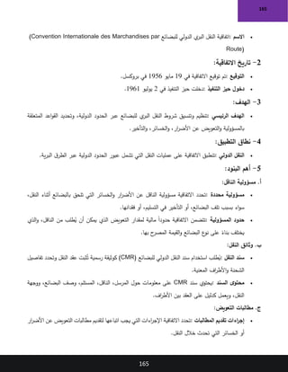 165
165
•
‫االسم‬
:
‫للبضائع‬ ‫الدولي‬ ‫ي‬
‫البر‬ ‫النقل‬ ‫اتفاقية‬
(Convention Internationale des Marchandises par
Route)
2
-
‫االتفاقية‬ ‫تاريخ‬
:
•
‫التوقيع‬
:
‫في‬ ‫االتفاقية‬ ‫توقيع‬ ‫تم‬
19
‫مايو‬
1956
‫بروكسل‬ ‫في‬
.
•
‫التنفيذ‬ ‫حيز‬ ‫دخول‬
:
‫في‬ ‫التنفيذ‬ ‫حيز‬ ‫دخلت‬
2
‫يوليو‬
1961
.
3
-
‫الهدف‬
:
•
‫الرئيسي‬ ‫الهدف‬
:
‫المتعلقة‬ ‫اعد‬‫و‬‫الق‬ ‫وتحديد‬ ،‫الدولية‬ ‫الحدود‬ ‫عبر‬ ‫للبضائع‬ ‫ي‬
‫البر‬ ‫النقل‬ ‫شروط‬ ‫وتنسيق‬ ‫تنظيم‬
‫التأخير‬‫و‬ ،‫الخسائر‬‫و‬ ،‫ار‬
‫ر‬‫األض‬ ‫عن‬ ‫التعويض‬‫و‬ ‫بالمسؤولية‬
.
4
-
‫التطبيق‬ ‫نطاق‬
:
•
‫النقل‬
‫الدولي‬
:
‫ية‬‫ر‬‫الب‬ ‫ق‬‫الطر‬ ‫عبر‬ ‫الدولية‬ ‫الحدود‬ ‫عبور‬ ‫تشمل‬ ‫التي‬ ‫النقل‬ ‫عمليات‬ ‫على‬ ‫االتفاقية‬ ‫تنطبق‬
.
5
-
‫البنود‬ ‫أهم‬
:
‫الناقل‬ ‫مسؤولية‬ .‫أ‬
:
•
‫محددة‬ ‫مسؤولية‬
:
،‫النقل‬ ‫أثناء‬ ‫بالبضائع‬ ‫تلحق‬ ‫التي‬ ‫الخسائر‬‫و‬ ‫ار‬
‫ر‬‫األض‬ ‫عن‬ ‫الناقل‬ ‫مسؤولية‬ ‫االتفاقية‬ ‫تحدد‬
‫أو‬ ،‫البضائع‬ ‫تلف‬ ‫بسبب‬ ‫اء‬‫و‬‫س‬
‫فقدانها‬ ‫أو‬ ،‫التسليم‬ ‫في‬ ‫التأخير‬
.
•
‫المسؤولية‬ ‫حدود‬
:
‫الذي‬‫و‬ ،‫الناقل‬ ‫من‬ ‫طلب‬ُ
‫ي‬ ‫أن‬ ‫يمكن‬ ‫الذي‬ ‫التعويض‬ ‫لمقدار‬ ‫مالية‬ ً‫ا‬‫حدود‬ ‫االتفاقية‬ ‫تتضمن‬
‫بها‬ ‫ح‬
‫المصر‬ ‫القيمة‬‫و‬ ‫البضائع‬ ‫ع‬
‫نو‬ ‫على‬ ً
‫بناء‬ ‫يختلف‬
.
‫النقل‬ ‫وثائق‬ .‫ب‬
:
•
‫النقل‬ ‫سند‬
:
‫للبضائع‬ ‫الدولي‬ ‫النقل‬ ‫سند‬ ‫استخدام‬ ‫طلب‬ُ
‫ي‬
(CMR)
‫تفاصيل‬ ‫وتحدد‬ ‫النقل‬ ‫عقد‬ ‫ثبت‬ُ‫ت‬ ‫رسمية‬ ‫كوثيقة‬
‫المعنية‬ ‫اف‬
‫ر‬‫األط‬‫و‬ ‫الشحنة‬
.
•
‫السند‬ ‫ى‬‫محتو‬
:
‫سند‬ ‫يحتوي‬
CMR
‫ووجهة‬ ،‫البضائع‬ ‫وصف‬ ،‫المستلم‬ ،‫الناقل‬ ،‫المرسل‬ ‫حول‬ ‫معلومات‬ ‫على‬
‫اف‬
‫ر‬‫األط‬ ‫بين‬ ‫العقد‬ ‫على‬ ‫كدليل‬ ‫ويعمل‬ ،‫النقل‬
.
‫التعويض‬ ‫مطالبات‬ .‫ج‬
:
•
‫المطالبات‬ ‫تقديم‬ ‫اءات‬
‫ر‬‫إج‬
:
‫ار‬
‫ر‬‫األض‬ ‫عن‬ ‫التعويض‬ ‫مطالبات‬ ‫لتقديم‬ ‫اتباعها‬ ‫يجب‬ ‫التي‬ ‫اءات‬
‫ر‬‫اإلج‬ ‫االتفاقية‬ ‫تحدد‬
‫النقل‬ ‫خالل‬ ‫تحدث‬ ‫التي‬ ‫الخسائر‬ ‫أو‬
.
 