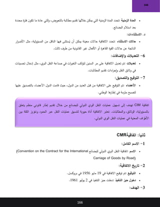 166
166
•
‫الزمنية‬ ‫المدة‬
:
‫محددة‬ ‫ة‬
‫ر‬‫فت‬ ‫ن‬‫تكو‬ ‫ما‬ ‫عادة‬ ‫التي‬‫و‬ ،‫بالتعويض‬ ‫مطالبة‬ ‫تقديم‬ ‫خاللها‬ ‫يمكن‬ ‫التي‬ ‫الزمنية‬ ‫المدة‬ ‫تحدد‬
‫البضائع‬ ‫استالم‬ ‫بعد‬
.
‫االستثناءات‬ .‫د‬
:
•
‫حاالت‬
‫االستثناء‬
:
‫ار‬
‫ر‬‫األض‬ ‫مثل‬ ،‫المسؤولية‬ ‫من‬ ‫الناقل‬ ‫فيها‬ ‫ستثنى‬ُ
‫ي‬ ‫أن‬ ‫يمكن‬ ‫معينة‬ ‫حاالت‬ ‫االتفاقية‬ ‫تحدد‬
‫ثالث‬ ‫طرف‬ ‫من‬ ‫القانونية‬ ‫غير‬ ‫األفعال‬ ‫أو‬ ‫ة‬
‫ر‬‫القاه‬ ‫القوة‬ ‫حاالت‬ ‫عن‬ ‫الناتجة‬
.
6
-
‫اإلضافات‬‫و‬ ‫التعديالت‬
:
•
‫تعديالت‬
:
‫صناعة‬ ‫في‬ ‫ات‬
‫ر‬‫التغي‬ ‫اكب‬‫و‬‫لت‬ ‫السنين‬ ‫مر‬ ‫على‬ ‫االتفاقية‬ ‫تعديل‬ ‫تم‬
‫تحسينات‬ ‫إدخال‬ ‫مثل‬ ،‫ي‬
‫البر‬ ‫النقل‬
‫المطالبات‬ ‫تقديم‬ ‫اءات‬
‫ر‬‫إج‬‫و‬ ‫النقل‬ ‫وثائق‬ ‫في‬
.
7
-
‫التصديق‬‫و‬ ‫التوقيع‬
:
•
‫األعضاء‬
:
‫عليها‬ ‫بالتصديق‬ ‫األعضاء‬ ‫الدول‬ ‫قامت‬ ‫حيث‬ ،‫الدول‬ ‫من‬ ‫العديد‬ ‫قبل‬ ‫من‬ ‫االتفاقية‬ ‫على‬ ‫التوقيع‬ ‫تم‬
‫الوطني‬ ‫ها‬
‫إطار‬ ‫في‬ ‫ملزمة‬ ‫لتصبح‬
.
:‫ثانيا‬
‫اتفاقية‬
CMR
1
-
‫الكامل‬ ‫االسم‬
:
•
‫االسم‬
:
‫للبضائع‬ ‫الدولي‬ ‫ي‬
‫البر‬ ‫النقل‬ ‫اتفاقية‬
(Convention on the Contract for the International
Carriage of Goods by Road)
2
-
‫االتفاقية‬ ‫تاريخ‬
:
•
‫التوقيع‬
:
‫في‬ ‫االتفاقية‬ ‫توقيع‬ ‫تم‬
19
‫مايو‬
1956
‫بروكسل‬ ‫في‬
.
•
‫التنفيذ‬ ‫حيز‬ ‫دخول‬
:
‫في‬ ‫التنفيذ‬ ‫حيز‬ ‫دخلت‬
2
‫يوليو‬
1961
.
3
-
‫الهدف‬
:
‫اتفاقية‬
CIM
‫تسهيل‬ ‫إلى‬ ‫تهدف‬
‫يتعلق‬ ‫منظم‬ ‫قانوني‬ ‫إطار‬ ‫تقديم‬ ‫خالل‬ ‫من‬ ‫للبضائع‬ ‫الدولي‬ ‫ري‬
‫الب‬ ‫النقل‬ ‫عمليات‬
‫بين‬ ‫الثقة‬ ‫وتعزيز‬ ‫الحدود‬ ‫عبر‬ ‫النقل‬ ‫عمليات‬ ‫لتنسيق‬ ‫حيوية‬ ‫أداة‬ ‫االتفاقية‬ ‫تعتبر‬ .‫والمطالبات‬ ،‫الوثائق‬ ،‫بالمسؤولية‬
‫الدولي‬ ‫ري‬
‫الب‬ ‫النقل‬ ‫عمليات‬ ‫في‬ ‫المعنية‬ ‫راف‬
‫األط‬
.
 