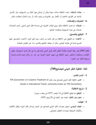 168
168
•
‫االستثناء‬ ‫حاالت‬
:
‫ار‬
‫ر‬‫األض‬ ‫مثل‬ ،‫المسؤولية‬ ‫من‬ ‫الناقل‬ ‫فيها‬ ‫ستثنى‬ُ
‫ي‬ ‫أن‬ ‫يمكن‬ ‫معينة‬ ‫حاالت‬ ‫االتفاقية‬ ‫تحدد‬
‫النقل‬ ‫لمتطلبات‬ ‫االمتثال‬ ‫عدم‬ ‫أو‬ ،‫ثالث‬ ‫طرف‬ ‫من‬ ‫القانونية‬ ‫غير‬ ‫األفعال‬ ‫أو‬ ،‫ة‬
‫ر‬‫القاه‬ ‫الظروف‬ ‫عن‬ ‫الناتجة‬
.
6
-
‫التعديالت‬
‫اإلضافات‬‫و‬
:
•
‫تعديالت‬
:
‫التعديالت‬ ‫تشمل‬ .‫الدولي‬ ‫ي‬
‫البر‬ ‫النقل‬ ‫صناعة‬ ‫في‬ ‫ات‬
‫ر‬‫التغي‬ ‫اكب‬‫و‬‫لت‬ ‫ي‬
‫دور‬ ‫بشكل‬ ‫االتفاقية‬ ‫تعديل‬ ‫تم‬
‫الوثائق‬ ‫ومتطلبات‬ ‫المسؤولية‬ ‫حدود‬ ‫في‬ ‫تحديثات‬
.
7
-
‫التصديق‬‫و‬ ‫التوقيع‬
:
•
‫األعضاء‬
:
‫الدول‬ ‫تقوم‬ ‫حيث‬ ،‫الدول‬ ‫من‬ ‫العديد‬ ‫قبل‬ ‫من‬ ‫االتفاقية‬ ‫على‬ ‫التوقيع‬ ‫تم‬
‫عليها‬ ‫بالتصديق‬ ‫األعضاء‬
‫الوطنية‬ ‫انين‬‫و‬‫الق‬ ‫على‬ ً
‫بناء‬ ‫التفسير‬‫و‬ ‫التطبيق‬ ‫يختلف‬ ‫أن‬ ‫يمكن‬ .‫الوطني‬ ‫ها‬
‫إطار‬ ‫في‬ ‫ملزمة‬ ‫لتصبح‬
.
:‫ثالثا‬
‫للبضائع‬ ‫الدولي‬ ‫النقل‬ ‫اتفاقية‬
(TIR)
1
-
‫الكامل‬ ‫االسم‬
:
•
‫االسم‬
:
‫نظام‬ ‫تحت‬ ‫للبضائع‬ ‫الدولي‬ ‫النقل‬ ‫اتفاقية‬
TIR (Convention on Customs Treatment of
Goods in International Transit, commonly known as TIR Convention)
2
-
‫االتفاقية‬ ‫تاريخ‬
:
•
‫التوقيع‬
:
‫في‬ ‫االتفاقية‬ ‫توقيع‬ ‫تم‬
14
‫نوفمبر‬
1975
‫ا‬
‫ر‬‫سويس‬ ،‫جنيف‬ ‫في‬
.
•
‫التنفيذ‬ ‫حيز‬ ‫دخول‬
:
‫في‬ ‫التنفيذ‬ ‫حيز‬ ‫دخلت‬
20
‫يونيو‬
1978
.
3
-
‫الهدف‬
:
•
‫الرئيسي‬ ‫الهدف‬
:
‫التكاليف‬ ‫وتقليل‬ ،‫ية‬‫ر‬‫الب‬ ‫النقل‬ ‫بوسائل‬ ‫الحدود‬ ‫عبر‬ ‫للبضائع‬ ‫الدولي‬ ‫النقل‬ ‫اءات‬
‫ر‬‫إج‬ ‫تسهيل‬
‫الجمركي‬ ‫التفتيش‬ ‫اءات‬
‫ر‬‫بإج‬ ‫تبطة‬‫ر‬‫الم‬ ‫األوقات‬‫و‬
.
‫اتفاقية‬
CMR
‫ق‬‫حقو‬ ،‫المسؤولية‬ ‫تحديد‬ ‫ذلك‬ ‫في‬ ‫بما‬ ،‫للبضائع‬ ‫الدولي‬ ‫ري‬
‫الب‬ ‫النقل‬ ‫لتنظيم‬ ً
‫متكامال‬ ‫ا‬ ً
‫قانوني‬ ‫ا‬ ً
‫ر‬
‫إطا‬ ‫توفر‬
‫ومتطلبات‬ ،‫راف‬
‫األط‬
‫واضحة‬ ‫قواعد‬ ‫تحديد‬ ‫خالل‬ ‫من‬ ‫البر‬ ‫عبر‬ ‫الدولية‬ ‫رة‬
‫التجا‬ ‫تسهيل‬ ‫في‬ ‫االتفاقية‬ ‫تسهم‬ .‫الوثائق‬
‫الحدود‬ ‫عبر‬ ‫للنقل‬ ‫ومسؤولة‬
.
 