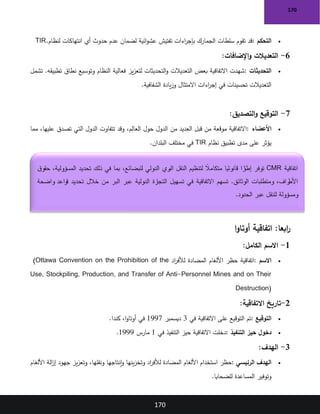 170
170
•
‫التحكم‬
:
‫لنظام‬ ‫انتهاكات‬ ‫أي‬ ‫حدوث‬ ‫عدم‬ ‫لضمان‬ ‫ائية‬‫و‬‫عش‬ ‫تفتيش‬ ‫اءات‬
‫ر‬‫بإج‬ ‫الجمارك‬ ‫سلطات‬ ‫تقوم‬ ‫قد‬
TIR.
6
-
‫اإلضافات‬‫و‬ ‫التعديالت‬
:
•
‫التحديثات‬
:
‫تشمل‬ .‫تطبيقه‬ ‫نطاق‬ ‫وتوسيع‬ ‫النظام‬ ‫فعالية‬ ‫يز‬‫ز‬‫لتع‬ ‫التحديثات‬‫و‬ ‫التعديالت‬ ‫بعض‬ ‫االتفاقية‬ ‫شهدت‬
‫الشفافية‬ ‫يادة‬‫ز‬‫و‬ ‫االمتثال‬ ‫اءات‬
‫ر‬‫إج‬ ‫في‬ ‫تحسينات‬ ‫التعديالت‬
.
7
-
‫التصديق‬‫و‬ ‫التوقيع‬
:
•
‫األعضاء‬
:
‫من‬ ‫العديد‬ ‫قبل‬ ‫من‬ ‫موقعة‬ ‫االتفاقية‬
‫مما‬ ،‫عليها‬ ‫تصدق‬ ‫التي‬ ‫الدول‬ ‫تتفاوت‬ ‫وقد‬ ،‫العالم‬ ‫حول‬ ‫الدول‬
‫نظام‬ ‫تطبيق‬ ‫مدى‬ ‫على‬ ‫يؤثر‬
TIR
‫البلدان‬ ‫مختلف‬ ‫في‬
.
:‫ابعا‬
‫ر‬
‫ا‬‫و‬‫أوتا‬ ‫اتفاقية‬
1
-
‫الكامل‬ ‫االسم‬
:
•
‫االسم‬
:
‫اد‬
‫ر‬‫لألف‬ ‫المضادة‬ ‫األلغام‬ ‫حظر‬ ‫اتفاقية‬
(Ottawa Convention on the Prohibition of the
Use, Stockpiling, Production, and Transfer of Anti-Personnel Mines and on Their
Destruction)
2
-
‫االتفاقية‬ ‫تاريخ‬
:
•
‫التوقيع‬
:
‫في‬ ‫االتفاقية‬ ‫على‬ ‫التوقيع‬ ‫تم‬
3
‫ديسمبر‬
1997
‫كندا‬ ،‫ا‬‫و‬‫أوتا‬ ‫في‬
.
•
‫التنفيذ‬ ‫حيز‬ ‫دخول‬
:
‫دخلت‬
‫في‬ ‫التنفيذ‬ ‫حيز‬ ‫االتفاقية‬
1
‫مارس‬
1999
.
3
-
‫الهدف‬
:
•
‫الرئيسي‬ ‫الهدف‬
:
‫األلغام‬ ‫الة‬
‫ز‬‫إ‬ ‫جهود‬ ‫يز‬‫ز‬‫وتع‬ ،‫ونقلها‬ ‫إنتاجها‬‫و‬ ‫ينها‬‫ز‬‫وتخ‬ ‫اد‬
‫ر‬‫لألف‬ ‫المضادة‬ ‫األلغام‬ ‫استخدام‬ ‫حظر‬
‫للضحايا‬ ‫المساعدة‬ ‫وتوفير‬
.
‫اتفاقية‬
CMR
‫ق‬‫حقو‬ ،‫المسؤولية‬ ‫تحديد‬ ‫ذلك‬ ‫في‬ ‫بما‬ ،‫للبضائع‬ ‫الدولي‬ ‫ري‬
‫الب‬ ‫النقل‬ ‫لتنظيم‬ ً
‫متكامال‬ ‫ا‬ ً
‫قانوني‬ ‫ا‬ ً
‫ر‬
‫إطا‬ ‫توفر‬
‫تسهم‬ .‫الوثائق‬ ‫ومتطلبات‬ ،‫راف‬
‫األط‬
‫واضحة‬ ‫قواعد‬ ‫تحديد‬ ‫خالل‬ ‫من‬ ‫البر‬ ‫عبر‬ ‫الدولية‬ ‫رة‬
‫التجا‬ ‫تسهيل‬ ‫في‬ ‫االتفاقية‬
‫الحدود‬ ‫عبر‬ ‫للنقل‬ ‫ومسؤولة‬
.
 