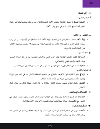 171
171
4
-
‫البنود‬ ‫أهم‬
:
‫الكامل‬ ‫الحظر‬ .‫أ‬
:
•
‫ة‬
‫المحظور‬ ‫األسلحة‬
:
‫استخدام‬ ‫االتفاقية‬ ‫تحظر‬
.‫ونقلها‬ ‫ينها‬‫ز‬‫وتخ‬ ‫تصنيعها‬ ‫ذلك‬ ‫في‬ ‫بما‬ ،‫اد‬
‫ر‬‫لألف‬ ‫المضادة‬ ‫األلغام‬
‫األلغام‬ ‫ونقل‬ ‫إنتاج‬ ‫في‬ ‫الدعم‬ ‫أشكال‬ ‫جميع‬ ‫ا‬ ً
‫أيض‬ ‫تحظر‬
.
‫األلغام‬ ‫من‬ ‫التخلص‬ .‫ب‬
:
•
‫األلغام‬ ‫الة‬
‫ز‬‫إ‬
:
‫زمنية‬ ‫ة‬
‫ر‬‫فت‬ ‫خالل‬ ‫اضيها‬
‫ر‬‫أ‬ ‫من‬ ‫اد‬
‫ر‬‫لألف‬ ‫المضادة‬ ‫األلغام‬ ‫الة‬
‫ز‬‫إ‬ ‫اف‬
‫ر‬‫األط‬ ‫الدول‬ ‫من‬ ‫االتفاقية‬ ‫تتطلب‬
‫ن‬‫غضو‬ ‫في‬ ‫الملوثة‬ ‫اضي‬
‫ر‬‫األ‬ ‫من‬ ‫األلغام‬ ‫الة‬
‫ز‬‫بإ‬ ‫تقوم‬ ‫أن‬ ‫الدول‬ ‫تتطلب‬ .‫محددة‬
10
‫االتفاقية‬ ‫دخول‬ ‫من‬ ‫ات‬‫و‬‫سن‬
‫دولة‬ ‫لكل‬ ‫بالنسبة‬ ‫التنفيذ‬ ‫حيز‬
.
‫الضحايا‬ ‫دعم‬ .‫ج‬
:
•
‫الطبية‬ ‫المساعدة‬
:
‫الصحية‬ ‫عاية‬
‫الر‬ ‫ذلك‬ ‫في‬ ‫بما‬ ،‫للضحايا‬ ‫اإلنساني‬‫و‬ ‫الطبي‬ ‫الدعم‬ ‫توفير‬ ‫االتفاقية‬ ‫تتطلب‬
‫النفسي‬ ‫الدعم‬‫و‬ ‫التأهيل‬ ‫إعادة‬‫و‬
‫االجتماعي‬‫و‬
.
•
‫التعويضات‬
:
‫بهم‬ ‫لحقت‬ ‫التي‬ ‫ار‬
‫ر‬‫األض‬ ‫عن‬ ‫مناسب‬ ‫بشكل‬ ‫الضحايا‬ ‫تعويض‬ ‫ضمان‬ ‫إلى‬ ‫االتفاقية‬ ‫تسعى‬
.
‫التقارير‬‫و‬ ‫اقبة‬
‫ر‬‫الم‬ .‫د‬
:
•
‫اإلبالغ‬
:
‫الة‬
‫ز‬‫اإل‬ ‫جهود‬ ‫ذلك‬ ‫في‬ ‫بما‬ ،‫باأللغام‬ ‫المتعلقة‬ ‫أنشطتها‬ ‫عن‬ ‫باإلبالغ‬ ‫اف‬
‫ر‬‫األط‬ ‫الدول‬ ‫االتفاقية‬ ‫تلزم‬
‫وتقديم‬ ،‫األلغام‬ ‫وتفكيك‬
‫لالتفاقية‬ ‫العامة‬ ‫األمانة‬ ‫إلى‬ ‫ية‬‫ر‬‫دو‬ ‫ير‬‫ر‬‫تقا‬
.
•
‫التفتيش‬
:
‫الدول‬ ‫امتثال‬ ‫من‬ ‫للتأكد‬ ‫الدولية‬ ‫اللجان‬ ‫قبل‬ ‫من‬ ‫قابة‬‫ر‬‫ال‬‫و‬ ‫التفتيش‬ ‫عمليات‬ ‫بتسهيل‬ ‫ام‬
‫ز‬‫االلت‬ ‫يشمل‬
‫لألحكام‬
.
5
-
‫اإلضافات‬‫و‬ ‫التعديالت‬
:
•
‫التحديثات‬
:
‫تنفيذها‬ ‫فعالية‬ ‫يادة‬‫ز‬‫ل‬ ‫االتفاقية‬ ‫على‬ ‫وتحسينات‬ ‫تعديالت‬ ‫إدخال‬ ‫تم‬
‫على‬ ‫الدول‬ ‫ات‬
‫ر‬‫قد‬ ‫يز‬‫ز‬‫وتع‬
‫قابية‬‫ر‬‫ال‬‫و‬ ‫األمنية‬ ‫اءات‬
‫ر‬‫اإلج‬ ‫لتحسين‬ ‫إضافية‬ ‫الت‬
‫و‬‫بروتوك‬ ‫إضافة‬ ‫مثل‬ ،‫األلغام‬ ‫مع‬ ‫التعامل‬
.
6
-
‫التصديق‬‫و‬ ‫التوقيع‬
:
•
‫األعضاء‬
:
‫مما‬ ،‫البلدان‬ ‫من‬ ‫العديد‬ ‫في‬ ‫فعالة‬ ‫أصبحت‬ ‫وقد‬ ،‫العالم‬ ‫حول‬ ‫الدول‬ ‫من‬ ‫العديد‬ ‫االتفاقية‬ ‫على‬ ‫وقع‬
ً‫ا‬‫قوي‬ ً‫ا‬‫دولي‬ ً‫ا‬‫ام‬
‫ز‬‫الت‬ ‫يعكس‬
‫اد‬
‫ر‬‫لألف‬ ‫المضادة‬ ‫األلغام‬ ‫بمكافحة‬
.
 