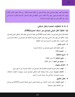 172
172
3
-
6
-
4
:‫السككي‬ ‫بالنقل‬ ‫الخاصة‬ ‫االتفاقيات‬
:‫ال‬‫و‬‫أ‬
‫الحديدية‬ ‫السكك‬ ‫عبر‬ ‫للبضائع‬ ‫الدولي‬ ‫النقل‬ ‫اتفاقية‬
(CIM)
‫الحديدية‬ ‫السكك‬ ‫عبر‬ ‫للبضائع‬ ‫الدولي‬ ‫النقل‬ ‫اتفاقية‬
(CIM)
‫النقل‬ ‫تنظيم‬ ‫في‬ ‫أساسية‬ ‫وثيقة‬ ‫هي‬
.‫للبضائع‬ ‫الدولي‬ ‫السككي‬
‫بين‬ ‫الحديدية‬ ‫السكك‬ ‫عبر‬ ‫البضائع‬ ‫بنقل‬ ‫المتعلقة‬ ‫الشروط‬‫و‬ ‫انين‬‫و‬‫الق‬ ‫يشمل‬ ‫موحد‬ ‫قانوني‬ ‫إطار‬ ‫توفير‬ ‫إلى‬ ‫االتفاقية‬ ‫تهدف‬
‫االتفاقية‬ ‫هذه‬ ‫حول‬ ‫األساسية‬ ‫التفاصيل‬ ‫إليك‬ .‫األعضاء‬ ‫الدول‬
:
1
-
‫الكامل‬ ‫االسم‬
•
‫االسم‬
:
‫السكك‬ ‫عبر‬ ‫للبضائع‬ ‫الدولي‬ ‫النقل‬ ‫اتفاقية‬
‫الحديدية‬
•
‫االختصار‬
: CIM
2
-
‫االتفاقية‬ ‫تاريخ‬
•
‫االتفاقية‬ ‫توقيع‬
: 25
‫يناير‬
1980
•
‫التنفيذ‬ ‫حيز‬ ‫دخولها‬
: 1
‫مايو‬
1985
3
-
‫الهدف‬‫و‬ ‫األهداف‬
•
‫الهدف‬
:
‫دولي‬ ‫مستوى‬ ‫على‬ ‫الحديدية‬ ‫السكك‬ ‫عبر‬ ‫البضائع‬ ‫لنقل‬ ‫النظامية‬‫و‬ ‫القانونية‬ ‫الشروط‬ ‫تنظيم‬
.
•
‫الرئيسية‬ ‫األهداف‬
:
‫وفعالية‬ ‫سالمة‬ ‫ضمان‬
،‫المتعاقدة‬ ‫اف‬
‫ر‬‫األط‬ ‫مسؤوليات‬ ‫تحديد‬ ،‫للبضائع‬ ‫السككي‬ ‫النقل‬
‫تأخير‬ ‫أو‬ ‫ار‬
‫ر‬‫أض‬ ‫حدوث‬ ‫حال‬ ‫في‬ ‫عادلة‬ ‫تعويضات‬ ‫وضمان‬
.
4
-
‫التطبيق‬ ‫نطاق‬
•
‫األعضاء‬ ‫الدول‬
:
‫الحديدية‬ ‫للسكك‬ ‫الدولي‬ ‫ن‬‫التعاو‬ ‫منظمة‬ ‫في‬ ‫األعضاء‬ ‫الدول‬ ‫تشمل‬
(OTIF)
‫تصادق‬ ‫التي‬
‫بشروطها‬ ‫وتلتزم‬ ‫االتفاقية‬ ‫على‬
.
‫لأللغام‬ ‫الكامل‬ ‫الحظر‬ ‫خالل‬ ‫من‬ .‫راد‬
‫لألف‬ ‫المضادة‬ ‫األلغام‬ ‫من‬ ‫المدنيين‬ ‫حماية‬ ‫مجال‬ ‫في‬ ‫مهمة‬ ‫خطوة‬ ‫عتبر‬ ُ
‫ت‬ ‫أوتاوا‬ ‫اتفاقية‬
‫التي‬ ‫السلبية‬ ‫رات‬
‫والتأثي‬‫اإلنسانية‬ ‫المخاطر‬ ‫تقليل‬ ‫إلى‬ ‫االتفاقية‬ ‫تسعى‬ ،‫األلغام‬ ‫زالة‬
‫إ‬ ‫جهود‬ ‫وتعزيز‬ ‫للضحايا‬ ‫الدعم‬ ‫وتوفير‬
‫انت‬ ‫بعد‬ ‫حتى‬ ‫األلغام‬ ‫بها‬ ‫تتسبب‬
‫المسلحة‬ ‫زاعات‬
‫الن‬ ‫هاء‬
.
 