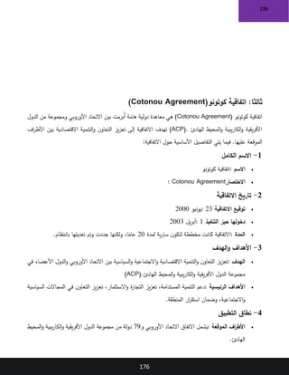 176
176
:‫ثالثا‬
‫كوتونو‬ ‫اتفاقية‬
(Cotonou Agreement)
‫كوتونو‬ ‫اتفاقية‬
(Cotonou Agreement)
‫بين‬ ‫ُبرمت‬‫أ‬ ‫هامة‬ ‫دولية‬ ‫معاهدة‬ ‫هي‬
‫الدول‬ ‫من‬ ‫ومجموعة‬ ‫األوروبي‬ ‫االتحاد‬
‫الهادئ‬ ‫المحيط‬‫و‬ ‫يبية‬‫ر‬‫الكا‬‫و‬ ‫يقية‬‫ر‬‫األف‬
(ACP).
‫اف‬
‫ر‬‫األط‬ ‫بين‬ ‫االقتصادية‬ ‫التنمية‬‫و‬ ‫ن‬‫التعاو‬ ‫يز‬‫ز‬‫تع‬ ‫إلى‬ ‫االتفاقية‬ ‫تهدف‬
‫االتفاقية‬ ‫حول‬ ‫األساسية‬ ‫التفاصيل‬ ‫يلي‬ ‫فيما‬ .‫عليها‬ ‫الموقعة‬
:
1
-
‫الكامل‬ ‫االسم‬
•
‫االسم‬
:
‫كوتونو‬ ‫اتفاقية‬
•
‫االختصار‬
: Cotonou Agreement
2
-
‫االتفاقية‬ ‫تاريخ‬
•
‫االتفاقية‬ ‫توقيع‬
: 23
‫يونيو‬
2000
•
‫التنفيذ‬ ‫حيز‬ ‫دخولها‬
: 1
‫يل‬‫ر‬‫أب‬
2003
•
‫المدة‬
:
‫لمدة‬ ‫ية‬‫ر‬‫سا‬ ‫ن‬‫لتكو‬ ‫مخططة‬ ‫كانت‬ ‫االتفاقية‬
20
‫بانتظام‬ ‫تعديلها‬ ‫وتم‬ ‫جددت‬ ‫ولكنها‬ ،‫ا‬ً
‫عام‬
.
3
-
‫الهدف‬‫و‬ ‫األهداف‬
•
‫الهدف‬
:
‫التنمية‬‫و‬ ‫ن‬‫التعاو‬ ‫يز‬‫ز‬‫تع‬
‫في‬ ‫األعضاء‬ ‫الدول‬‫و‬ ‫األوروبي‬ ‫االتحاد‬ ‫بين‬ ‫السياسية‬‫و‬ ‫االجتماعية‬‫و‬ ‫االقتصادية‬
‫الهادئ‬ ‫المحيط‬‫و‬ ‫يبية‬‫ر‬‫الكا‬‫و‬ ‫يقية‬‫ر‬‫األف‬ ‫الدول‬ ‫مجموعة‬
(ACP).
•
‫الرئيسية‬ ‫األهداف‬
:
‫السياسية‬ ‫المجاالت‬ ‫في‬ ‫ن‬‫التعاو‬ ‫يز‬‫ز‬‫تع‬ ،‫االستثمار‬‫و‬ ‫ة‬
‫ر‬‫التجا‬ ‫يز‬‫ز‬‫تع‬ ،‫المستدامة‬ ‫التنمية‬ ‫دعم‬
‫المنطقة‬ ‫ار‬
‫ر‬‫استق‬ ‫وضمان‬ ،‫االجتماعية‬‫و‬
.
4
-
‫التطبيق‬ ‫نطاق‬
•
‫الموقعة‬ ‫اف‬
‫ر‬‫األط‬
:
‫و‬ ‫األوروبي‬ ‫االتحاد‬ ‫االتفاق‬ ‫يشمل‬
79
‫المحيط‬‫و‬ ‫يبية‬‫ر‬‫الكا‬‫و‬ ‫يقية‬‫ر‬‫األف‬ ‫الدول‬ ‫مجموعة‬ ‫من‬ ‫دولة‬
‫الهادئ‬
.
 