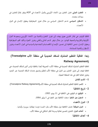 178
178
•
‫الدولي‬ ‫ن‬‫التعاو‬
:
‫في‬ ‫األعضاء‬ ‫الدول‬‫و‬ ‫األوروبي‬ ‫االتحاد‬ ‫بين‬ ‫ن‬‫التعاو‬ ‫تعزز‬
ACP
‫في‬ ‫ن‬‫للتعاو‬ ‫ا‬ً
‫إطار‬ ‫وتوفر‬
‫متعددة‬ ‫مجاالت‬
.
•
‫السياسي‬ ‫ار‬
‫ر‬‫االستق‬
:
‫الدول‬ ‫في‬ ‫اإلنسان‬ ‫ق‬‫وحقو‬ ‫اطية‬
‫ر‬‫الديمق‬ ‫يز‬‫ز‬‫تع‬ ‫خالل‬ ‫من‬ ‫السياسي‬ ‫ار‬
‫ر‬‫االستق‬ ‫تدعم‬
‫األعضاء‬
.
:‫ابعا‬
‫ر‬
‫األلب‬ ‫منطقة‬ ‫في‬ ‫الحديدية‬ ‫للسكك‬ ‫المشترك‬ ‫التنظيم‬ ‫اتفاقية‬
(Transalpine
Railway Agreement)
‫المعروفة‬ ،‫األلب‬ ‫منطقة‬ ‫في‬ ‫الحديدية‬ ‫للسكك‬ ‫المشترك‬ ‫التنظيم‬ ‫اتفاقية‬
‫هي‬ ،‫الحديدية‬ ‫للسكك‬ ‫ألبين‬ ‫انس‬
‫ر‬‫ت‬ ‫باتفاقية‬ ‫ا‬ ً
‫أيض‬
‫الحدود‬ ‫عبر‬ ‫الحديدية‬ ‫السكك‬ ‫خدمات‬ ‫وتنسيق‬ ‫لتنظيم‬ ‫األلب‬ ‫منطقة‬ ‫في‬ ‫الدول‬ ‫بين‬ ‫ن‬‫التعاو‬ ‫يز‬‫ز‬‫تع‬ ‫إلى‬ ‫تهدف‬ ‫اتفاقية‬
‫الجبلية‬ ‫المنطقة‬ ‫هذه‬ ‫في‬ ‫النقل‬ ‫فعالية‬ ‫يز‬‫ز‬‫وتع‬
.
1
-
‫الكامل‬ ‫االسم‬
•
‫االسم‬
:
‫للسكك‬ ‫المشترك‬ ‫التنظيم‬ ‫اتفاقية‬
‫األلب‬ ‫منطقة‬ ‫في‬ ‫الحديدية‬
(Transalpine Railway Agreement)
2
-
‫االتفاقية‬ ‫تاريخ‬
•
‫التوقيع‬
:
‫في‬ ‫االتفاقية‬ ‫على‬ ‫التوقيع‬ ‫تم‬
11
‫يونيو‬
1993
.
•
‫التنفيذ‬ ‫حيز‬ ‫الدخول‬
:
‫في‬ ‫التنفيذ‬ ‫حيز‬ ‫االتفاقية‬ ‫دخلت‬
1
‫يوليو‬
1994
.
3
-
‫األعضاء‬ ‫الدول‬
•
‫الموقعة‬ ‫الدول‬
:
‫منطقة‬ ‫دول‬ ‫االتفاقية‬ ‫تشمل‬
‫ألمانيا‬‫و‬ ،‫ا‬
‫ر‬‫سويس‬ ،‫إيطاليا‬ ،‫نسا‬‫ر‬‫ف‬ ،‫النمسا‬ :‫مثل‬ ‫األلب‬
.
•
‫الدول‬ ‫أهداف‬
:
‫األلب‬ ‫منطقة‬ ‫في‬ ‫السككي‬ ‫النقل‬ ‫عة‬
‫وسر‬ ‫فعالية‬ ‫لتحسين‬ ‫ن‬‫التعاو‬
.
4
-
‫االتفاقية‬ ‫أهداف‬
‫اتفاقية‬
‫الدول‬ ‫ومجموعة‬ ‫األوروبي‬ ‫االتحاد‬ ‫بين‬ ‫والتنمية‬ ‫ن‬‫التعاو‬ ‫تعزيز‬ ‫إلى‬ ‫يهدف‬ ‫حيوي‬ ‫قانوني‬ ‫إطار‬ ‫هي‬ ‫كوتونو‬
‫راطية‬
‫الديمق‬ ‫القيم‬ ‫وتأكيد‬ ‫رة‬
‫التجا‬ ‫وتعزيز‬ ‫والتقني‬ ‫المالي‬ ‫الدعم‬ ‫توفير‬ ‫خالل‬ ‫من‬ .‫الهادئ‬ ‫والمحيط‬ ‫والكاريبية‬ ‫األفريقية‬
‫اال‬ ‫األوضاع‬ ‫تحسين‬ ‫إلى‬ ‫االتفاقية‬ ‫تسعى‬ ،‫اإلنسان‬ ‫ق‬‫وحقو‬
‫وتعزيز‬ ‫األعضاء‬ ‫الدول‬ ‫في‬ ‫والسياسية‬ ‫واالجتماعية‬ ‫قتصادية‬
‫المستدامة‬ ‫والتنمية‬ ‫رار‬
‫االستق‬
.
 