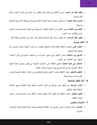 179
179
•
‫الحدود‬ ‫عبر‬ ‫النقل‬ ‫تنظيم‬
:
‫بشكل‬ ‫األعضاء‬ ‫الدول‬ ‫بين‬ ‫الحدود‬ ‫عبر‬ ‫السككي‬ ‫النقل‬ ‫تنظيم‬ ‫إلى‬ ‫االتفاقية‬ ‫تسعى‬
‫ومنسق‬ ‫فعال‬
.
•
‫التحتية‬ ‫البنية‬ ‫تحسين‬
:
‫كفاءتها‬ ‫يادة‬‫ز‬‫ل‬ ‫األلب‬ ‫منطقة‬ ‫في‬ ‫الحديدية‬ ‫للسكك‬ ‫التحتية‬ ‫البنية‬ ‫وتحديث‬ ‫تطوير‬ ‫دعم‬
‫ومرونتها‬
.
•
‫األنظمة‬ ‫بين‬ ‫التكامل‬
:
‫التشغيل‬ ‫لضمان‬ ‫الحديدية‬ ‫السكك‬ ‫في‬ ‫المستخدمة‬ ‫التقنيات‬‫و‬ ‫األنظمة‬ ‫بين‬ ‫التكامل‬ ‫يز‬‫ز‬‫تع‬
‫الحدود‬ ‫عبر‬ ‫ات‬
‫ر‬‫للقطا‬ ‫السلس‬
.
•
‫المستدام‬ ‫النقل‬ ‫تطوير‬
:
‫األلب‬ ‫منطقة‬ ‫في‬ ‫البيئة‬ ‫على‬ ‫النقل‬ ‫تأثير‬ ‫وتقليل‬ ‫المستدامة‬ ‫النقل‬ ‫وسائل‬ ‫تطوير‬ ‫دعم‬
.
5
-
‫رئيسية‬ ‫أحكام‬
•
‫الفني‬ ‫ن‬‫التعاو‬
:
‫ة‬
‫ر‬‫إدا‬ ‫تحسين‬ ‫لضمان‬ ‫األعضاء‬ ‫الدول‬ ‫بين‬ ‫التقنيات‬‫و‬ ‫فة‬‫ر‬‫المع‬ ‫لتبادل‬ ‫ا‬ً
‫أحكام‬ ‫االتفاقية‬ ‫تتضمن‬
‫السككي‬ ‫النقل‬ ‫وتنظيم‬
.
•
‫السلطات‬ ‫بين‬ ‫التنسيق‬
:
‫تنص‬
‫األعضاء‬ ‫الدول‬ ‫في‬ ‫المعنية‬ ‫السلطات‬ ‫بين‬ ‫اءات‬
‫ر‬‫اإلج‬ ‫تنسيق‬ ‫على‬ ‫االتفاقية‬
‫الحدود‬ ‫عبر‬ ‫ات‬
‫ر‬‫القطا‬ ‫عبور‬ ‫لتسهيل‬
.
•
‫التحتية‬ ‫البنية‬ ‫في‬ ‫االستثمار‬
:
‫التحتية‬ ‫البنية‬ ‫وتحسين‬ ‫تطوير‬ ‫في‬ ‫المشترك‬ ‫االستثمار‬ ‫على‬ ‫االتفاقية‬ ‫تشجع‬
‫القائمة‬ ‫المنشآت‬ ‫وتجديد‬ ‫جديدة‬ ‫يع‬‫ر‬‫مشا‬ ‫ذلك‬ ‫في‬ ‫بما‬ ،‫الحديدية‬ ‫للسكك‬
.
•
‫التشغيل‬‫و‬ ‫التنظيم‬
:
‫لضمان‬ ‫الحديدية‬ ‫السكك‬ ‫شركات‬ ‫بين‬ ‫التنسيق‬‫و‬ ‫الجدولة‬‫و‬ ‫التشغيل‬ ‫انب‬‫و‬‫ج‬ ‫االتفاقية‬ ‫تنظم‬
‫وفعالة‬ ‫متسقة‬ ‫خدمات‬ ‫تقديم‬
.
6
-
‫المتابعة‬‫و‬ ‫التنفيذ‬ ‫آلية‬
•
‫المشتركة‬ ‫اللجان‬
:
‫األنشطة‬ ‫وتنسيق‬ ‫االتفاقية‬ ‫تنفيذ‬ ‫اقبة‬
‫ر‬‫لم‬ ‫األعضاء‬ ‫الدول‬ ‫بين‬ ‫مشتركة‬ ‫لجان‬ ‫تشكيل‬ ‫يتم‬
‫السككي‬ ‫بالنقل‬ ‫المتعلقة‬
.
•
‫التعديل‬‫و‬ ‫التقييم‬
:
‫ار‬
‫ر‬‫استم‬ ‫لضمان‬ ‫الحاجة‬ ‫حسب‬ ‫األحكام‬ ‫وتعديل‬ ‫التقدم‬‫و‬ ‫األداء‬ ‫لتقييم‬ ‫آلية‬ ‫االتفاقية‬ ‫تشمل‬
‫االتفاقية‬ ‫فعالية‬
.
7
-
‫الفرص‬‫و‬ ‫التحديات‬
•
‫التحديات‬
:
‫لتلبية‬ ‫التحتية‬ ‫البنية‬ ‫وتحديث‬ ‫المختلفة‬ ‫األنظمة‬ ‫بين‬ ‫التنسيق‬ ‫تحسين‬ ‫التحديات‬ ‫تشمل‬
‫االحتياجات‬
‫ايدة‬
‫ز‬‫المت‬
.
 
