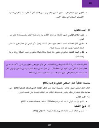 180
180
•
‫الفرص‬
:
‫التنمية‬ ‫في‬ ‫يساهم‬ ‫مما‬ ،‫السككي‬ ‫النقل‬ ‫فعالية‬ ‫وتحسين‬ ‫اإلقليمي‬ ‫ن‬‫التعاو‬ ‫يز‬‫ز‬‫لتع‬ ‫ا‬ ً
‫فرص‬ ‫االتفاقية‬ ‫توفر‬
‫األلب‬ ‫منطقة‬ ‫في‬ ‫المستدامة‬ ‫االقتصادية‬
.
8
-
‫االتفاقية‬ ‫أهمية‬
•
‫اإلقليمي‬ ‫التكامل‬ ‫تعزيز‬
:
‫منطقة‬ ‫دول‬ ‫بين‬ ‫التكامل‬ ‫يز‬‫ز‬‫تع‬ ‫في‬ ‫االتفاقية‬ ‫تسهم‬
‫عبر‬ ‫النقل‬ ‫كفاءة‬ ‫وتحسين‬ ‫األلب‬
‫الحدود‬
.
•
‫المستدام‬ ‫النقل‬ ‫تحسين‬
:
‫استخدام‬ ‫يز‬‫ز‬‫تع‬ ‫خالل‬ ‫من‬ ‫البيئي‬ ‫األثر‬ ‫وتقليل‬ ‫المستدام‬ ‫النقل‬ ‫جهود‬ ‫االتفاقية‬ ‫تدعم‬
‫للبيئة‬ ‫وصديقة‬ ‫فعالة‬ ‫نقل‬ ‫كوسيلة‬ ‫الحديدية‬ ‫السكك‬
.
•
‫التحتية‬ ‫البنية‬ ‫تطوير‬
:
‫في‬ ‫تساهم‬ ‫وفعالة‬ ‫حديثة‬ ‫تحتية‬ ‫بنية‬ ‫تطوير‬ ‫في‬ ‫تساهم‬
‫عة‬
‫سر‬ ‫يادة‬‫ز‬‫و‬ ‫الحركة‬ ‫تيسير‬
‫النقل‬ ‫وكفاءة‬
.
:‫خامسا‬
‫للركاب‬ ‫الدولي‬ ‫السككي‬ ‫النقل‬ ‫اتفاقية‬
(UIC)
‫باسم‬ ‫ا‬ ً
‫أيض‬ ‫المعروفة‬‫و‬ ،‫للركاب‬ ‫الدولي‬ ‫السككي‬ ‫النقل‬ ‫اتفاقية‬
‫الحديدية‬ ‫للسكك‬ ‫الدولي‬ ‫االتحاد‬ ‫اتفاقية‬
(UIC)
‫هي‬ ،
‫تهدف‬ ‫دولية‬ ‫معاهدة‬
‫الدولي‬ ‫الصعيد‬ ‫على‬ ‫الحديدية‬ ‫السكك‬ ‫عبر‬ ‫الركاب‬ ‫نقل‬ ‫خدمات‬ ‫وتنسيق‬ ‫تنظيم‬ ‫إلى‬
.
1
-
‫الكامل‬ ‫االسم‬
•
‫االسم‬
:
‫الحديدية‬ ‫للسكك‬ ‫الدولي‬ ‫االتحاد‬
(UIC) – International Union of Railways
2
-
‫االتفاقية‬ ‫تاريخ‬
•
‫تأسيس‬
UIC:
‫الحديدية‬ ‫للسكك‬ ‫الدولي‬ ‫االتحاد‬ ‫تأسس‬
(UIC)
‫في‬
1922
.
‫لتحسين‬ ‫األعضاء‬ ‫الدول‬ ‫بين‬ ‫ن‬‫التعاو‬ ‫يعزز‬ ‫مهم‬ ‫إطار‬ ‫هي‬ ‫األلب‬ ‫منطقة‬ ‫في‬ ‫الحديدية‬ ‫للسكك‬ ‫المشترك‬ ‫التنظيم‬ ‫اتفاقية‬
‫النقل‬ ‫وتعزيز‬ ،‫التشغيل‬ ‫وتنسيق‬ ،‫التحتية‬ ‫البنية‬ ‫تحسين‬ ‫خالل‬ ‫من‬ .‫األلب‬ ‫منطقة‬ ‫في‬ ‫الحدود‬ ‫عبر‬ ‫السككي‬ ‫النقل‬ ‫فعالية‬
‫اقتصا‬ ‫تنمية‬ ‫تحقيق‬ ‫في‬ ‫االتفاقية‬ ‫تساهم‬ ،‫المستدام‬
‫المنطقة‬ ‫في‬ ‫ومستدامة‬ ‫متكاملة‬ ‫دية‬
.
 