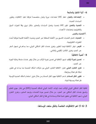 182
182
6
-
‫المتابعة‬‫و‬ ‫التنفيذ‬ ‫آلية‬
•
‫اللجان‬‫و‬ ‫االجتماعات‬
:
‫تعقد‬
UIC
‫وتطوير‬ ‫االتفاقيات‬ ‫تنفيذ‬ ‫اقبة‬
‫ر‬‫لم‬ ‫متخصصة‬ ‫ولجان‬ ‫ية‬‫ر‬‫دو‬ ‫اجتماعات‬
‫الجديدة‬ ‫السياسات‬
.
•
‫التحديث‬
‫التعديل‬‫و‬
:
‫تقوم‬
UIC
‫ق‬‫السو‬ ‫ات‬
‫ر‬‫لتغي‬ ‫ا‬ً
‫ق‬‫وف‬ ‫ي‬
‫دور‬ ‫بشكل‬ ‫المعايير‬‫و‬ ‫السياسات‬ ‫وتعديل‬ ‫بتحديث‬
‫األعضاء‬ ‫احتياجات‬‫و‬ ‫التكنولوجيا‬‫و‬
.
7.
‫الفرص‬‫و‬ ‫التحديات‬
•
‫التحديات‬
:
‫أحدث‬ ‫اكبة‬‫و‬‫لم‬ ‫القديمة‬ ‫األنظمة‬ ‫وتحديث‬ ‫الحدود‬ ‫عبر‬ ‫المختلفة‬ ‫األنظمة‬ ‫بين‬ ‫التنسيق‬ ‫التحديات‬ ‫تشمل‬
‫التكنولوجية‬ ‫ات‬
‫ر‬‫التطو‬
.
•
‫الفرص‬
:
‫السفر‬ ‫تسهيل‬ ‫في‬ ‫يساهم‬ ‫مما‬ ،‫الدولي‬ ‫السككي‬ ‫النقل‬ ‫خدمات‬ ‫يز‬‫ز‬‫وتع‬ ‫لتطوير‬ ‫ا‬ ً
‫فرص‬ ‫االتفاقية‬ ‫توفر‬
‫العالمي‬‫و‬ ‫اإلقليمي‬ ‫التكامل‬ ‫يز‬‫ز‬‫وتع‬ ‫الحدود‬ ‫عبر‬
.
8
-
‫االتفاقية‬ ‫أهمية‬
•
‫الركاب‬ ‫تجربة‬ ‫تحسين‬
:
‫وعالية‬ ‫متسقة‬ ‫خدمات‬ ‫توفير‬ ‫خالل‬ ‫من‬ ‫الركاب‬ ‫بة‬‫ر‬‫تج‬ ‫تحسين‬ ‫في‬ ‫االتفاقية‬ ‫تسهم‬
‫الجودة‬
‫الحدود‬ ‫عبر‬
.
•
‫الدولي‬ ‫ن‬‫التعاو‬ ‫تعزيز‬
:
‫تطوير‬ ‫في‬ ‫يساعد‬ ‫مما‬ ‫الحديدية‬ ‫السكك‬ ‫شركات‬ ‫بين‬ ‫الدولي‬ ‫ن‬‫التعاو‬ ‫االتفاقية‬ ‫تعزز‬
‫ابطة‬
‫ر‬‫ومت‬ ‫فعالة‬ ‫نقل‬ ‫شبكة‬
.
•
‫المستدام‬ ‫النقل‬ ‫تطوير‬
:
‫كوسيلة‬ ‫الحديدية‬ ‫السكك‬ ‫استخدام‬ ‫يز‬‫ز‬‫تع‬ ‫خالل‬ ‫من‬ ‫المستدام‬ ‫النقل‬ ‫جهود‬ ‫االتفاقية‬ ‫تدعم‬
‫للبيئة‬ ‫وصديقة‬ ‫فعالة‬ ‫نقل‬
.
3
-
6
-
5
:‫الوسائط‬ ‫متعدد‬ ‫بالنقل‬ ‫الخاصة‬ ‫االتفاقيات‬ ‫اهم‬
‫الحديدية‬ ‫للسكك‬ ‫الدولي‬ ‫االتحاد‬ ‫راف‬
‫إش‬ ‫تحت‬ ‫للركاب‬ ‫الدولي‬ ‫السككي‬ ‫النقل‬ ‫اتفاقية‬
(UIC)
‫لتنظيم‬ ‫حيوي‬ ‫إطار‬ ‫هي‬
‫ن‬‫التعاو‬ ‫وتعزيز‬ ،‫المعايير‬ ‫وتوحيد‬ ،‫الخدمات‬ ‫جودة‬ ‫تحسين‬ ‫خالل‬ ‫من‬ .‫الحدود‬ ‫عبر‬ ‫السككي‬ ‫النقل‬ ‫خدمات‬ ‫وتنسيق‬
‫تنمية‬ ‫تحقيق‬ ‫في‬ ‫االتفاقية‬ ‫تسهم‬ ،‫الدولي‬
‫الدولي‬ ‫السككي‬ ‫النقل‬ ‫قطاع‬ ‫في‬ ‫ومستدامة‬ ‫فعالة‬
.
 