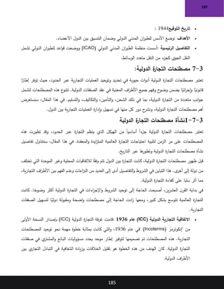 185
185
•
‫التوقيع‬ ‫تاريخ‬
: 1944
•
‫األهداف‬
:
‫بين‬ ‫التنسيق‬ ‫وضمان‬ ‫الدولي‬ ‫المدني‬ ‫ان‬
‫ر‬‫للطي‬ ‫األسس‬ ‫وضع‬
‫األعضاء‬ ‫الدول‬
.
•
‫الرئيسية‬ ‫التفاصيل‬
:
‫الدولي‬ ‫المدني‬ ‫ان‬
‫ر‬‫الطي‬ ‫منظمة‬ ‫أسست‬
(ICAO)
‫تشمل‬ ‫الدولي‬ ‫ان‬
‫ر‬‫للطي‬ ‫اعد‬‫و‬‫ق‬ ‫ووضعت‬
‫الوسائط‬ ‫متعدد‬ ‫النقل‬ ‫من‬ ‫ء‬
‫كجز‬ ‫الجوي‬ ‫النقل‬
.
3
-
7
:‫الدولية‬ ‫ة‬
‫التجار‬ ‫مصطلحات‬
‫العمليات‬ ‫وتوحيد‬ ‫تحديد‬ ‫في‬ ‫حيوية‬ ‫ات‬‫و‬‫أد‬ ‫الدولية‬ ‫ة‬
‫ر‬‫التجا‬ ‫مصطلحات‬ ‫تعتبر‬
‫ا‬ً
‫إطار‬ ‫توفر‬ ‫حيث‬ ،‫الحدود‬ ‫عبر‬ ‫ية‬‫ر‬‫التجا‬
‫لتشمل‬ ‫المصطلحات‬ ‫هذه‬ ‫ع‬
‫تتنو‬ .‫الدولية‬ ‫الصفقات‬ ‫عقد‬ ‫في‬ ‫المعنية‬ ‫اف‬
‫ر‬‫األط‬ ‫جميع‬ ‫وفهم‬ ‫ح‬
‫وضو‬ ‫يضمن‬ ‫ا‬ً
‫ائي‬
‫ر‬‫إج‬‫و‬ ‫ا‬ً
‫قانوني‬
‫سنستعرض‬ ،‫المقال‬ ‫هذا‬ ‫في‬ .‫التسليم‬‫و‬ ،‫التكاليف‬‫و‬ ،‫التأمين‬‫و‬ ،‫الشحن‬ ‫ذلك‬ ‫في‬ ‫بما‬ ،‫الدولية‬ ‫ة‬
‫ر‬‫التجا‬ ‫من‬ ‫متعددة‬ ‫انب‬‫و‬‫ج‬
‫مصطلح‬ ‫أهم‬
‫الدول‬ ‫بين‬ ‫ية‬‫ر‬‫التجا‬ ‫العمليات‬ ‫ة‬
‫ر‬‫إدا‬‫و‬ ‫تسهيل‬ ‫في‬ ‫منها‬ ‫كل‬ ‫دور‬ ‫ح‬
‫ونشر‬ ،‫الدولية‬ ‫ة‬
‫ر‬‫التجا‬ ‫ات‬
.
3
-
7
-
1
‫الدولية‬ ‫ة‬
‫التجار‬ ‫مصطلحات‬ ‫نشأة‬
‫هذه‬ ‫تطورت‬ ‫وقد‬ ،‫الحدود‬ ‫عبر‬ ‫ة‬
‫ر‬‫التجا‬ ‫ينظم‬ ‫الذي‬ ‫الهيكل‬ ‫من‬ ً‫ا‬‫أساسي‬ ً‫ا‬‫ء‬
‫جز‬ ‫الدولية‬ ‫ة‬
‫ر‬‫التجا‬ ‫مصطلحات‬ ‫تعتبر‬
‫لتلبية‬ ‫الزمن‬ ‫مر‬ ‫على‬ ‫المصطلحات‬
‫تفاصيل‬ ‫سنتناول‬ ،‫المقال‬ ‫هذا‬ ‫في‬ .‫المعقدة‬‫و‬ ‫ايدة‬
‫ز‬‫المت‬ ‫العالمية‬ ‫ة‬
‫ر‬‫التجا‬ ‫احتياجات‬
‫يخ‬‫ر‬‫التا‬ ‫عبر‬ ‫ها‬
‫وتطور‬ ‫الدولية‬ ‫ة‬
‫ر‬‫التجا‬ ‫مصطلحات‬ ‫نشأة‬
.
‫تختلف‬ ‫التي‬ ‫الموحدة‬ ‫وغير‬ ‫المحلية‬ ‫لالتفاقيات‬ ‫ا‬ً
‫ق‬‫وف‬ ‫تتم‬ ‫الدول‬ ‫بين‬ ‫ة‬
‫ر‬‫التجا‬ ‫كانت‬ ،‫الدولية‬ ‫ة‬
‫ر‬‫التجا‬ ‫مصطلحات‬ ‫ظهور‬ ‫قبل‬
،‫ية‬‫ر‬‫التجا‬ ‫اف‬
‫ر‬‫األط‬ ‫بين‬ ‫الفهم‬ ‫وعدم‬ ‫اعات‬
‫ز‬‫الن‬ ‫من‬ ‫العديد‬ ‫إلى‬ ‫أدى‬ ‫التفاصيل‬‫و‬ ‫الشروط‬ ‫في‬ ‫التباين‬ ‫هذا‬ .‫ى‬
‫أخر‬ ‫إلى‬ ‫دولة‬ ‫من‬
‫الدو‬ ‫ة‬
‫ر‬‫التجا‬ ‫كفاءة‬ ‫على‬ ‫ا‬ً
‫سلب‬ ‫أثر‬ ‫مما‬
‫لية‬
.
‫كانت‬ .‫ا‬ً
‫وضوح‬ ‫أكثر‬ ‫الدولية‬ ‫ة‬
‫ر‬‫التجا‬ ‫في‬ ‫اءات‬
‫ر‬‫اإلج‬‫و‬ ‫الشروط‬ ‫توحيد‬ ‫إلى‬ ‫الحاجة‬ ‫أصبحت‬ ،‫ين‬‫ر‬‫العش‬ ‫ن‬‫القر‬ ‫بداية‬ ‫في‬
‫الصفقات‬ ‫لتسهيل‬ ‫ا‬ً
‫دولي‬ ‫ومقبولة‬ ‫اضحة‬‫و‬ ‫مصطلحات‬ ‫إلى‬ ‫الحاجة‬ ‫ادت‬
‫ز‬ ‫ومعها‬ ،‫كبير‬ ‫بشكل‬ ‫تتوسع‬ ‫العالمية‬ ‫ة‬
‫ر‬‫التجا‬
‫ية‬‫ر‬‫التجا‬
.
•
‫الدولية‬ ‫التجارية‬ ‫االتفاقية‬
(ICC)
‫عام‬
1936
:
‫الدولية‬ ‫ة‬
‫ر‬‫التجا‬ ‫فة‬‫ر‬‫غ‬ ‫قامت‬
(ICC)
‫األولى‬ ‫النسخة‬ ‫بإصدار‬
‫"إنكوترمز‬ ‫من‬
" (Incoterms)
‫عام‬ ‫في‬
1936
‫نحو‬ ‫مهمة‬ ‫خطوة‬ ‫بمثابة‬ ‫كانت‬ ‫التي‬‫و‬ ،
‫المصطلحات‬ ‫توحيد‬
‫صفقات‬ ‫في‬ ‫ي‬
‫المشتر‬‫و‬ ‫البائع‬ ‫مسؤوليات‬ ‫يحدد‬ ‫موحد‬ ‫إطار‬ ‫لتوفير‬ ‫تصميمها‬ ‫تم‬ ‫المصطلحات‬ ‫هذه‬ .‫ية‬‫ر‬‫التجا‬
‫بين‬ ‫ي‬
‫التجار‬ ‫التبادل‬ ‫في‬ ‫الشفافية‬ ‫يادة‬‫ز‬‫و‬ ‫الخالفات‬ ‫تقليل‬ ‫هو‬ ‫الخطوة‬ ‫هذه‬ ‫من‬ ‫الهدف‬ ‫كان‬ .‫الدولية‬ ‫ة‬
‫ر‬‫التجا‬
‫الدولية‬ ‫اف‬
‫ر‬‫األط‬
.
 