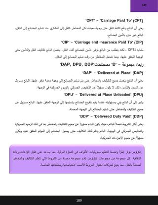189
189
"CPT" - "Carriage Paid To" (CPT)
.‫الناقل‬ ‫إلى‬ ‫البضائع‬ ‫تسليم‬ ‫عند‬ ‫ي‬
‫المشتر‬ ‫إلى‬ ‫تتنقل‬ ‫المخاطر‬ ‫لكن‬ ،‫معينة‬ ‫وجهة‬ ‫حتى‬ ‫النقل‬ ‫تكلفة‬ ‫يدفع‬ ‫البائع‬ ‫أن‬ ‫يعني‬
‫البضائع‬ ‫بتأمين‬ ‫ملزم‬ ‫غير‬ ‫البائع‬
.
"CIP" - "Carriage and Insurance Paid To" (CIP)
‫ـ‬‫ل‬ ‫مشابه‬
CPT
‫حتى‬ ‫التأمين‬‫و‬ ‫النقل‬ ‫تكاليف‬ ‫البائع‬ ‫يتحمل‬ .‫النقل‬ ‫أثناء‬ ‫للبضائع‬ ‫تأمين‬ ‫توفير‬ ‫البائع‬ ‫من‬ ‫يتطلب‬ ‫لكنه‬ ،
‫الناقل‬ ‫إلى‬ ‫البضائع‬ ‫تسليم‬ ‫وقت‬ ‫من‬ ‫المخاطر‬ ‫تتحمل‬ ‫بينما‬ ،‫عليها‬ ‫المتفق‬ ‫الوجهة‬
.
:‫ابعا‬
‫ر‬
‫مجموعة‬
"D" -
‫مصطلحات‬
"DAP, DPU, DDP"
"DAP" - "Delivered at Place" (DAP)
‫مسؤول‬ ‫البائع‬ .‫عليها‬ ‫متفق‬ ‫معينة‬ ‫وجهة‬ ‫إلى‬ ‫البضائع‬ ‫تسليم‬ ‫يتم‬ ‫حتى‬ ‫المخاطر‬‫و‬ ‫التكاليف‬ ‫جميع‬ ‫يتحمل‬ ‫البائع‬ ‫أن‬ ‫يعني‬
‫الوجهة‬ ‫في‬ ‫الجمركية‬ ‫الرسوم‬‫و‬ ‫الجمركي‬ ‫التخليص‬ ‫عن‬ ً‫ال‬
‫و‬‫مسؤ‬ ‫ن‬‫يكو‬ ‫ال‬ ‫لكن‬ ،‫التأمين‬‫و‬ ‫الشحن‬ ‫عن‬
.
"DPU" - "Delivered at Place Unloaded" (DPU)
‫عن‬ ‫مسؤول‬ ‫البائع‬ .‫عليها‬ ‫المتفق‬ ‫الوجهة‬ ‫إلى‬ ‫وتسليمها‬ ‫البضائع‬ ‫يغ‬‫ر‬‫بتف‬ ‫يقوم‬ ‫عندما‬ ‫بمسؤوليته‬ ‫يفي‬ ‫البائع‬ ‫أن‬ ‫إلى‬ ‫يشير‬
‫المحملة‬ ‫الوجهة‬ ‫إلى‬ ‫البضائع‬ ‫تسليم‬ ‫حتى‬ ‫المخاطر‬‫و‬ ‫التكاليف‬ ‫جميع‬
.
"DDP" - "Delivered Duty Paid" (DDP)
‫أكثر‬ ‫يعتبر‬
‫الجمركية‬ ‫الرسوم‬ ‫ذلك‬ ‫في‬ ‫بما‬ ‫المخاطر‬‫و‬ ‫التكاليف‬ ‫جميع‬ ‫عن‬ ً‫ال‬
‫و‬‫مسؤ‬ ‫البائع‬ ‫ن‬‫يكو‬ ‫حيث‬ ،‫للبائع‬ ً‫ال‬‫تحم‬ ‫الشروط‬
‫ن‬‫ويكو‬ ‫عليه‬ ‫المتفق‬ ‫الموقع‬ ‫إلى‬ ‫البضائع‬ ‫وصول‬ ‫حتى‬ ‫التكاليف‬ ‫كافة‬ ‫يدفع‬ ‫البائع‬ .‫الوجهة‬ ‫في‬ ‫الجمركي‬ ‫التخليص‬‫و‬
‫الجمركية‬ ‫اءات‬
‫ر‬‫اإلج‬ ‫جميع‬ ‫عن‬ ً‫ال‬
‫و‬‫مسؤ‬
.
‫وزيادة‬ ‫زاعات‬
‫الن‬ ‫تقليل‬ ‫على‬ ‫يساعد‬ ‫مما‬ ،‫الدولية‬ ‫رة‬
‫التجا‬ ‫في‬ ‫راف‬
‫األط‬ ‫مسؤوليات‬ ‫لتنظيم‬ ً
‫واضحا‬ ً
‫را‬
‫إطا‬ ‫توفر‬ ‫إنكوترمز‬
‫والمخاطر‬ ‫التكاليف‬ ‫تنظم‬ ‫التي‬ ‫الشروط‬ ‫من‬ ‫محددة‬ ‫مجموعة‬ ‫تقدم‬ ‫إنكوترمز‬ ‫مجموعات‬ ‫من‬ ‫مجموعة‬ ‫كل‬ .‫الشفافية‬
‫األن‬ ‫الشروط‬ ‫اختيار‬ ‫للشركات‬ ‫يتيح‬ ‫مما‬ ،‫بالنقل‬ ‫المتعلقة‬
‫الخاصة‬ ‫ومتطلباتها‬ ‫الحتياجاتها‬ ‫سب‬
.
 