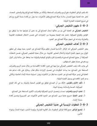 192
192
.‫المحددة‬ ‫المعايير‬‫و‬ ‫للشروط‬ ‫البضائع‬ ‫مطابقة‬ ‫من‬ ‫التأكد‬‫و‬ ،‫المستحقة‬ ‫ائب‬
‫ر‬‫الض‬‫و‬ ‫الرسوم‬ ‫دفع‬ ،‫المطلوبة‬ ‫الوثائق‬ ‫تقديم‬ ‫ذلك‬
‫ويساهم‬ ‫يد‬‫ر‬‫التو‬ ‫سلسلة‬ ‫كفاءة‬ ‫من‬ ‫يعزز‬ ‫مما‬ ،‫ات‬
‫ر‬‫التأخي‬ ‫وتقليل‬ ‫البضائع‬ ‫حركة‬ ‫سالسة‬ ‫لضمان‬ ‫حيوية‬ ‫العملية‬ ‫هذه‬ ‫تعتبر‬
‫الدولية‬ ‫ية‬‫ر‬‫التجا‬ ‫العمليات‬ ‫يع‬‫ر‬‫تس‬ ‫في‬
.
3
-
8
-
1
:‫الجمركي‬ ‫التخليص‬ ‫مفهوم‬
‫الجمركي‬ ‫التخليص‬
‫مع‬ ‫افق‬‫و‬‫يت‬ ‫بما‬ ‫منه‬ ‫اجها‬
‫ر‬‫إخ‬ ‫أو‬ ‫معين‬ ‫بلد‬ ‫إلى‬ ‫البضائع‬ ‫إدخال‬ ‫خاللها‬ ‫من‬ ‫يتم‬ ‫التي‬ ‫العملية‬ ‫هو‬
‫القانونية‬ ‫للمتطلبات‬ ‫االمتثال‬ ‫تضمن‬ ‫التي‬ ‫اءات‬
‫ر‬‫اإلج‬ ‫من‬ ‫مجموعة‬ ‫العملية‬ ‫هذه‬ ‫تشمل‬ .‫الجمركية‬ ‫ائح‬‫و‬‫الل‬‫و‬ ‫انين‬‫و‬‫الق‬
‫الحدود‬ ‫عبر‬ ‫البضائع‬ ‫حركة‬ ‫تسهيل‬ ‫في‬ ‫وتساعد‬ ،‫ية‬‫ر‬‫التجا‬‫و‬
.
3
-
8
-
2
‫الجمركي‬ ‫التخليص‬ ‫أهداف‬
‫تحقيق‬ ‫إلى‬ ‫يهدف‬ ‫حيث‬ ،‫الحدود‬ ‫عبر‬ ‫البضائع‬ ‫حركة‬ ‫تنظيم‬ ‫لضمان‬ ‫األساسية‬ ‫الركائز‬ ‫أحد‬ ‫الجمركي‬ ‫التخليص‬ ‫يعتبر‬
‫السلطات‬ ‫تضمن‬ ،‫الجمركي‬ ‫التخليص‬ ‫عملية‬ ‫خالل‬ ‫من‬ .‫القانونية‬ ‫للمعايير‬ ‫االمتثال‬‫و‬ ‫الدولية‬ ‫ة‬
‫ر‬‫التجا‬ ‫تسهيل‬ ‫بين‬ ‫ن‬‫از‬‫و‬‫الت‬
‫تلتزم‬ ‫ة‬
‫ر‬‫المصد‬‫و‬ ‫المستوردة‬ ‫البضائع‬ ‫جميع‬ ‫أن‬ ‫الجمركية‬
‫الدول‬ ‫أمن‬‫و‬ ‫سالمة‬ ‫على‬ ‫يحافظ‬ ‫مما‬ ،‫الدولية‬‫و‬ ‫الوطنية‬ ‫ائح‬‫و‬‫بالل‬
‫المستهلكين‬ ‫ق‬‫حقو‬ ‫حماية‬ ‫في‬ ‫ويساهم‬
.
‫ائب‬
‫ر‬‫الض‬‫و‬ ‫الرسوم‬ ‫تحديد‬ ‫خالل‬ ‫من‬ ‫االقتصادية‬ ‫الكفاءة‬ ‫يز‬‫ز‬‫تع‬ ‫في‬ ‫ا‬ً
‫مهم‬ ‫ا‬ً
‫دور‬ ‫الجمركي‬ ‫التخليص‬ ‫يلعب‬ ،‫ذلك‬ ‫جانب‬ ‫إلى‬
‫يساعد‬ ‫مما‬ ،‫البضائع‬ ‫على‬ ‫المستحقة‬
‫هذه‬ ‫تساهم‬ ،‫ذلك‬ ‫على‬ ‫وعالوة‬ .‫فعال‬ ‫بشكل‬ ‫ادات‬
‫ر‬‫اإلي‬ ‫تحصيل‬ ‫في‬ ‫الحكومات‬
‫وبالتالي‬ ،‫العالمية‬ ‫اإلمداد‬ ‫سلسلة‬ ‫انسيابية‬ ‫ويعزز‬ ‫ات‬
‫ر‬‫التأخي‬ ‫من‬ ‫يقلل‬ ‫مما‬ ،‫الحدود‬ ‫عبر‬ ‫البضائع‬ ‫حركة‬ ‫تيسير‬ ‫في‬ ‫العملية‬
‫الدولية‬ ‫ة‬
‫ر‬‫التجا‬ ‫ويسهل‬ ‫االقتصادي‬ ‫النمو‬ ‫يدعم‬
.
1
.
‫انين‬‫و‬‫بالق‬ ‫ام‬
‫ز‬‫االلت‬ ‫تأكيد‬
:
‫ائح‬‫و‬‫الل‬ ‫ذلك‬ ‫في‬ ‫بما‬ ،‫الدولية‬‫و‬ ‫المحلية‬ ‫انين‬‫و‬‫الق‬ ‫مع‬ ‫افق‬‫و‬‫تت‬ ‫البضائع‬ ‫أن‬ ‫من‬ ‫التأكد‬
‫البيئة‬ ‫وحماية‬ ،‫السالمة‬‫و‬ ‫الصحة‬ ،‫الجمركية‬
.
2
.
‫ائب‬
‫ر‬‫الض‬‫و‬ ‫الرسوم‬ ‫تحديد‬
:
‫البضائع‬ ‫على‬ ‫المستحقة‬ ‫ى‬
‫األخر‬ ‫ائب‬
‫ر‬‫الض‬‫و‬ ‫الجمركية‬ ‫الرسوم‬ ‫وتحصيل‬ ‫حساب‬
.
3
.
‫ة‬
‫التجار‬ ‫تيسير‬
:
‫كفاءة‬ ‫وتحسين‬ ‫ية‬‫ر‬‫الضرو‬ ‫غير‬ ‫ات‬
‫ر‬‫التأخي‬ ‫لتفادي‬ ‫الحدود‬ ‫عبر‬ ‫البضائع‬ ‫مرور‬ ‫عملية‬ ‫يع‬‫ر‬‫تس‬
‫اإلمداد‬ ‫سلسلة‬
.
3
-
8
-
3
‫الجمركي‬ ‫التخليص‬ ‫عملية‬ ‫في‬ ‫الرئيسية‬ ‫ات‬‫و‬‫الخط‬
1
.
‫الوثائق‬ ‫تجميع‬
:
‫وشهادة‬ ،‫المنشأ‬ ‫شهادة‬ ،‫الشحن‬ ‫بوليصة‬ ،‫ية‬‫ر‬‫التجا‬ ‫ة‬
‫ر‬‫الفاتو‬ ‫مثل‬ ،‫المطلوبة‬ ‫الوثائق‬ ‫كافة‬ ‫جمع‬
‫التأمين‬
.
 