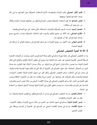 193
193
2
.
‫الجمركي‬ ‫ار‬
‫ر‬‫اإلق‬ ‫تقديم‬
:
‫البيانات‬ ‫تقديم‬
‫ذلك‬ ‫في‬ ‫بما‬ ،‫البضائع‬ ‫حول‬ ‫الجمركية‬ ‫للسلطات‬ ‫الالزمة‬ ‫المعلومات‬‫و‬
‫ووجهتها‬ ،‫قيمتها‬ ،‫البضائع‬ ‫وصف‬
.
3
.
‫البضائع‬ ‫فحص‬
:
‫وللتأكد‬ ‫المقدمة‬ ‫للبيانات‬ ‫مطابقتها‬ ‫من‬ ‫للتحقق‬ ‫البضائع‬ ‫بفحص‬ ‫الجمركية‬ ‫السلطات‬ ‫تقوم‬ ‫قد‬
‫مخالفات‬ ‫أي‬ ‫وجود‬ ‫عدم‬ ‫من‬
.
4
.
‫الرسوم‬ ‫تحصيل‬
:
‫الجمركية‬ ‫الرسوم‬ ‫حساب‬
‫وقيمتها‬ ‫البضائع‬ ‫ع‬
‫نو‬ ‫على‬ ‫تعتمد‬ ‫التي‬‫و‬ ،‫المستحقة‬ ‫ائب‬
‫ر‬‫الض‬‫و‬
.
5
.
‫الجمركي‬ ‫اج‬
‫ر‬‫اإلف‬
:
‫يسمح‬ ‫يح‬‫ر‬‫تص‬ ‫بإصدار‬ ‫الجمركية‬ ‫السلطات‬ ‫تقوم‬ ،‫الرسوم‬‫و‬ ‫الوثائق‬ ‫جميع‬ ‫من‬ ‫التأكد‬ ‫بعد‬
‫منه‬ ‫اجها‬
‫ر‬‫إخ‬ ‫أو‬ ‫البلد‬ ‫إلى‬ ‫البضائع‬ ‫بإدخال‬
.
6
.
‫النهائي‬ ‫التسليم‬
:
‫تسليم‬ ‫يتم‬ ،‫اءات‬
‫ر‬‫اإلج‬ ‫جميع‬ ‫من‬ ‫االنتهاء‬ ‫بعد‬
‫إلى‬ ‫إرسالها‬ ‫أو‬ ‫النهائي‬ ‫مستلمها‬ ‫إلى‬ ‫البضائع‬
‫المحددة‬ ‫الوجهة‬
.
3
-
8
-
4
‫الجمركي‬ ‫التخليص‬ ‫أهمية‬
‫ان‬ ‫بما‬
‫ية‬‫ر‬‫التجا‬ ‫العمليات‬ ‫أن‬ ‫وضمان‬ ،‫الدول‬ ‫بين‬ ‫البضائع‬ ‫حركة‬ ‫تنظيم‬ ‫في‬ ‫تساهم‬ ‫حيوية‬ ‫عملية‬ ‫هو‬ ‫الجمركي‬ ‫التخليص‬
‫العملية‬ ‫هذه‬ ‫تلعب‬ .‫بها‬ ‫المعمول‬ ‫القانونية‬ ‫للمعايير‬ ً‫ا‬‫وفق‬ ‫تتم‬
‫تحكم‬ ‫التي‬ ‫ائح‬‫و‬‫الل‬‫و‬ ‫انين‬‫و‬‫للق‬ ‫االمتثال‬ ‫تحقيق‬ ‫في‬ ً‫ا‬‫ي‬‫ر‬‫محو‬ ً‫ا‬
‫ر‬‫دو‬
‫حماية‬ ‫يتم‬ ،‫انين‬‫و‬‫الق‬ ‫لهذه‬ ‫االمتثال‬ ‫ضمان‬ ‫خالل‬ ‫من‬ .‫تداولها‬ ‫يتم‬ ‫التي‬ ‫السلع‬ ‫أمان‬‫و‬ ‫سالمة‬ ‫يضمن‬ ‫مما‬ ،‫الدولية‬ ‫ة‬
‫ر‬‫التجا‬
‫ل‬ ً‫ا‬‫تهديد‬ ‫تشكل‬ ‫قد‬ ‫التي‬ ‫تلك‬ ‫أو‬ ‫القانونية‬ ‫غير‬ ‫البضائع‬ ‫دخول‬ ‫مثل‬ ،‫المحتملة‬ ‫المخاطر‬ ‫من‬ ‫الدول‬
‫البيئة‬‫و‬ ‫العامة‬ ‫لصحة‬
.
‫اءات‬
‫ر‬‫اإلج‬ ‫فبفضل‬ .‫الدولية‬ ‫ة‬
‫ر‬‫التجا‬ ‫تسهيل‬ ‫في‬ ‫كبير‬ ‫بشكل‬ ‫الجمركي‬ ‫التخليص‬ ‫يساهم‬ ،‫االمتثال‬ ‫في‬ ‫ه‬
‫ر‬‫دو‬ ‫جانب‬ ‫إلى‬
‫ويحسن‬ ‫المكلفة‬ ‫ات‬
‫ر‬‫التأخي‬ ‫من‬ ‫يقلل‬ ‫مما‬ ،‫وكفاءة‬ ‫عة‬
‫بسر‬ ‫الحدود‬ ‫عبر‬ ‫بضائعها‬ ‫نقل‬ ‫للشركات‬ ‫يمكن‬ ،‫المحددة‬‫و‬ ‫المنظمة‬
‫ف‬ ‫الجمركي‬ ‫التخليص‬ ‫يساهم‬ ‫كما‬ .‫الدول‬ ‫بين‬ ‫ة‬
‫ر‬‫التجا‬ ‫تدفق‬
‫ائب‬
‫ر‬‫الض‬‫و‬ ‫الرسوم‬ ‫فرض‬ ‫خالل‬ ‫من‬ ‫المحلي‬ ‫االقتصاد‬ ‫حماية‬ ‫ي‬
‫المنافسة‬ ‫من‬ ‫المحلية‬ ‫اق‬‫و‬‫األس‬ ‫وحماية‬ ‫الدولية‬ ‫ة‬
‫ر‬‫التجا‬ ‫في‬ ‫ن‬‫از‬‫و‬‫الت‬ ‫تحقيق‬ ‫يضمن‬ ‫مما‬ ،‫ات‬
‫ر‬‫الصاد‬‫و‬ ‫اردات‬‫و‬‫ال‬ ‫على‬ ‫المناسبة‬
‫العادلة‬ ‫غير‬
.
•
‫انين‬‫و‬‫للق‬ ‫االمتثال‬
:
‫مما‬ ،‫الدولية‬‫و‬ ‫المحلية‬ ‫انين‬‫و‬‫الق‬ ‫مع‬ ‫افق‬‫و‬‫تت‬ ‫البضائع‬ ‫أن‬ ‫ضمان‬ ‫في‬ ‫الجمركي‬ ‫التخليص‬ ‫يساعد‬
‫العقوبات‬‫و‬ ‫امات‬
‫ر‬‫الغ‬ ‫خطر‬ ‫من‬ ‫يقلل‬
.
•
‫الدولية‬ ‫ة‬
‫التجار‬ ‫تيسير‬
:
‫ات‬
‫ر‬‫التأخي‬ ‫وتقليل‬ ‫اءات‬
‫ر‬‫اإلج‬ ‫يع‬‫ر‬‫تس‬ ‫خالل‬ ‫من‬ ‫الحدود‬ ‫عبر‬ ‫ة‬
‫ر‬‫التجا‬ ‫تسهيل‬ ‫في‬ ‫يساهم‬
.
•
‫االقتصاد‬ ‫حماية‬
:
‫أو‬ ‫القانونية‬ ‫غير‬ ‫البضائع‬ ‫من‬ ‫المحلي‬ ‫االقتصاد‬ ‫حماية‬ ‫في‬ ‫يساعد‬
‫على‬ ‫ويحافظ‬ ،‫ة‬
‫ر‬‫الضا‬
‫ي‬
‫التجار‬ ‫ن‬‫از‬‫و‬‫الت‬
.
 