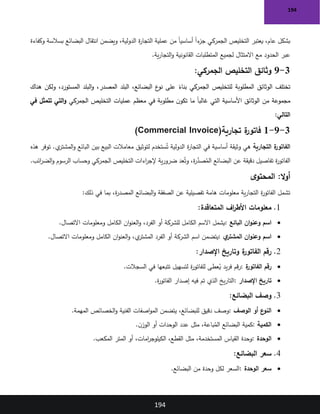 194
194
‫وكفاءة‬ ‫بسالسة‬ ‫البضائع‬ ‫انتقال‬ ‫ويضمن‬ ،‫الدولية‬ ‫ة‬
‫ر‬‫التجا‬ ‫عملية‬ ‫من‬ ً‫ا‬‫أساسي‬ ً‫ا‬‫ء‬
‫جز‬ ‫الجمركي‬ ‫التخليص‬ ‫يعتبر‬ ،‫عام‬ ‫بشكل‬
‫ية‬‫ر‬‫التجا‬‫و‬ ‫القانونية‬ ‫المتطلبات‬ ‫لجميع‬ ‫االمتثال‬ ‫مع‬ ‫الحدود‬ ‫عبر‬
.
3
-
9
:‫الجمركي‬ ‫التخليص‬ ‫وثائق‬
‫الوثائق‬ ‫تختلف‬
‫هناك‬ ‫ولكن‬ ،‫المستورد‬ ‫البلد‬‫و‬ ،‫المصدر‬ ‫البلد‬ ،‫البضائع‬ ‫ع‬
‫نو‬ ‫على‬ ً
‫بناء‬ ‫الجمركي‬ ‫للتخليص‬ ‫المطلوبة‬
‫الجمركي‬ ‫التخليص‬ ‫عمليات‬ ‫معظم‬ ‫في‬ ‫مطلوبة‬ ‫ن‬‫تكو‬ ‫ما‬ ً‫ا‬‫غالب‬ ‫التي‬ ‫األساسية‬ ‫الوثائق‬ ‫من‬ ‫مجموعة‬
‫في‬ ‫تتمثل‬ ‫التي‬‫و‬
:‫التالي‬
3
-
9
-
1
‫تجارية‬ ‫ة‬
‫فاتور‬
(Commercial Invoice)
‫ة‬
‫الفاتور‬
‫التجارية‬
‫هذه‬ ‫توفر‬ .‫ي‬
‫المشتر‬‫و‬ ‫البائع‬ ‫بين‬ ‫البيع‬ ‫معامالت‬ ‫لتوثيق‬ ‫ستخدم‬ُ‫ت‬ ‫الدولية‬ ‫ة‬
‫ر‬‫التجا‬ ‫في‬ ‫أساسية‬ ‫وثيقة‬ ‫هي‬
‫ائب‬
‫ر‬‫الض‬‫و‬ ‫الرسوم‬ ‫وحساب‬ ‫الجمركي‬ ‫التخليص‬ ‫اءات‬
‫ر‬‫إلج‬ ‫ية‬‫ر‬‫ضرو‬ ‫عد‬ُ‫وت‬ ،‫ة‬
‫ر‬َّ
‫صد‬ُ
‫الم‬ ‫البضائع‬ ‫عن‬ ‫دقيقة‬ ‫تفاصيل‬ ‫ة‬
‫ر‬‫الفاتو‬
.
:‫ال‬‫و‬‫أ‬
‫ى‬‫المحتو‬
‫ذلك‬ ‫في‬ ‫بما‬ ،‫ة‬
‫ر‬‫المصد‬ ‫البضائع‬‫و‬ ‫الصفقة‬ ‫عن‬ ‫تفصيلية‬ ‫هامة‬ ‫معلومات‬ ‫ية‬‫ر‬‫التجا‬ ‫ة‬
‫ر‬‫الفاتو‬ ‫تشمل‬
:
1
.
‫المتعاقدة‬ ‫اف‬
‫ر‬‫األط‬ ‫معلومات‬
:
•
‫البائع‬ ‫ان‬‫و‬‫وعن‬ ‫اسم‬
:
‫االتصال‬ ‫ومعلومات‬ ‫الكامل‬ ‫ان‬‫و‬‫العن‬‫و‬ ،‫الفرد‬ ‫أو‬ ‫للشركة‬ ‫الكامل‬ ‫االسم‬ ‫يشمل‬
.
•
‫ي‬
‫المشتر‬ ‫ان‬‫و‬‫وعن‬ ‫اسم‬
:
‫ومعلومات‬ ‫الكامل‬ ‫ان‬‫و‬‫العن‬‫و‬ ،‫ي‬
‫المشتر‬ ‫الفرد‬ ‫أو‬ ‫الشركة‬ ‫اسم‬ ‫يتضمن‬
‫االتصال‬
.
2
.
‫اإلصدار‬ ‫وتاريخ‬ ‫ة‬
‫الفاتور‬ ‫رقم‬
:
•
‫ة‬
‫الفاتور‬ ‫رقم‬
:
‫السجالت‬ ‫في‬ ‫تتبعها‬ ‫لتسهيل‬ ‫ة‬
‫ر‬‫للفاتو‬ ‫عطى‬ُ
‫ي‬ ‫يد‬‫ر‬‫ف‬ ‫قم‬‫ر‬
.
•
‫اإلصدار‬ ‫تاريخ‬
:
‫ة‬
‫ر‬‫الفاتو‬ ‫إصدار‬ ‫فيه‬ ‫تم‬ ‫الذي‬ ‫يخ‬‫ر‬‫التا‬
.
3
.
‫البضائع‬ ‫وصف‬
:
•
‫الوصف‬ ‫أو‬ ‫ع‬
‫النو‬
:
‫المهمة‬ ‫الخصائص‬‫و‬ ‫الفنية‬ ‫اصفات‬‫و‬‫الم‬ ‫يتضمن‬ ،‫للبضائع‬ ‫دقيق‬ ‫وصف‬
.
•
‫الكمية‬
:
‫كمية‬
‫ن‬‫الوز‬ ‫أو‬ ‫الوحدات‬ ‫عدد‬ ‫مثل‬ ،‫باعة‬ُ
‫الم‬ ‫البضائع‬
.
•
‫الوحدة‬
:
‫المكعب‬ ‫المتر‬ ‫أو‬ ،‫امات‬
‫ر‬‫الكيلوج‬ ،‫القطع‬ ‫مثل‬ ،‫المستخدمة‬ ‫القياس‬ ‫وحدة‬
.
4
.
‫البضائع‬ ‫سعر‬
:
•
‫الوحدة‬ ‫سعر‬
:
‫البضائع‬ ‫من‬ ‫وحدة‬ ‫لكل‬ ‫السعر‬
.
 