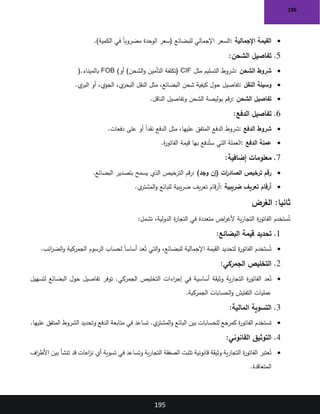 195
195
•
‫اإلجمالية‬ ‫القيمة‬
:
)‫الكمية‬ ‫في‬ ً‫ا‬‫مضروب‬ ‫الوحدة‬ ‫(سعر‬ ‫للبضائع‬ ‫اإلجمالي‬ ‫السعر‬
.
5
.
‫تفاصيل‬
‫الشحن‬
:
•
‫الشحن‬ ‫شروط‬
:
‫مثل‬ ‫التسليم‬ ‫شروط‬
CIF
‫أو‬ )‫الشحن‬‫و‬ ‫التأمين‬ ‫(تكلفة‬
FOB (
‫بالميناء‬
).
•
‫النقل‬ ‫وسيلة‬
:
‫ي‬
‫البر‬ ‫أو‬ ،‫الجوي‬ ،‫ي‬
‫البحر‬ ‫النقل‬ ‫مثل‬ ،‫البضائع‬ ‫شحن‬ ‫كيفية‬ ‫حول‬ ‫تفاصيل‬
.
•
‫الشحن‬ ‫تفاصيل‬
:
‫الناقل‬ ‫وتفاصيل‬ ‫الشحن‬ ‫بوليصة‬ ‫قم‬‫ر‬
.
6
.
‫الدفع‬ ‫تفاصيل‬
:
•
‫الدفع‬ ‫شروط‬
:
‫المتفق‬ ‫الدفع‬ ‫شروط‬
‫دفعات‬ ‫على‬ ‫أو‬ ً‫ا‬‫نقد‬ ‫الدفع‬ ‫مثل‬ ،‫عليها‬
.
•
‫الدفع‬ ‫عملة‬
:
‫ة‬
‫ر‬‫الفاتو‬ ‫قيمة‬ ‫بها‬ ‫دفع‬ُ‫ست‬ ‫التي‬ ‫العملة‬
.
7
.
‫إضافية‬ ‫معلومات‬
:
•
)‫وجد‬ ‫(إن‬ ‫ات‬
‫ر‬‫الصاد‬ ‫ترخيص‬ ‫رقم‬
:
‫البضائع‬ ‫بتصدير‬ ‫يسمح‬ ‫الذي‬ ‫الترخيص‬ ‫قم‬‫ر‬
.
•
‫ضريبية‬ ‫تعريف‬ ‫أرقام‬
:
‫ي‬
‫المشتر‬‫و‬ ‫للبائع‬ ‫يبية‬‫ر‬‫ض‬ ‫يف‬‫ر‬‫تع‬ ‫قام‬‫ر‬‫أ‬
.
:‫ثانيا‬
‫الغرض‬
‫ستخدم‬ُ‫ت‬
‫تشمل‬ ،‫الدولية‬ ‫ة‬
‫ر‬‫التجا‬ ‫في‬ ‫متعددة‬ ‫اض‬
‫ر‬‫ألغ‬ ‫ية‬‫ر‬‫التجا‬ ‫ة‬
‫ر‬‫الفاتو‬
:
1
.
‫البضائع‬ ‫قيمة‬ ‫تحديد‬
:
•
‫ائب‬
‫ر‬‫الض‬‫و‬ ‫الجمركية‬ ‫الرسوم‬ ‫لحساب‬ ً‫ا‬‫أساس‬ ‫عد‬ُ‫ت‬ ‫التي‬‫و‬ ،‫للبضائع‬ ‫اإلجمالية‬ ‫القيمة‬ ‫لتحديد‬ ‫ة‬
‫ر‬‫الفاتو‬ ‫ستخدم‬ُ‫ت‬
.
2
.
‫الجمركي‬ ‫التخليص‬
:
•
‫التخليص‬ ‫اءات‬
‫ر‬‫إج‬ ‫في‬ ‫أساسية‬ ‫وثيقة‬ ‫ية‬‫ر‬‫التجا‬ ‫ة‬
‫ر‬‫الفاتو‬ ‫عد‬ُ‫ت‬
‫لتسهيل‬ ‫البضائع‬ ‫حول‬ ‫تفاصيل‬ ‫توفر‬ .‫الجمركي‬
‫الجمركية‬ ‫الحسابات‬‫و‬ ‫التفتيش‬ ‫عمليات‬
.
3
.
‫المالية‬ ‫التسوية‬
:
•
‫عليها‬ ‫المتفق‬ ‫الشروط‬ ‫وتحديد‬ ‫الدفع‬ ‫متابعة‬ ‫في‬ ‫تساعد‬ .‫ي‬
‫المشتر‬‫و‬ ‫البائع‬ ‫بين‬ ‫للحسابات‬ ‫كمرجع‬ ‫ة‬
‫ر‬‫الفاتو‬ ‫تستخدم‬
.
4
.
‫القانوني‬ ‫التوثيق‬
:
•
‫اف‬
‫ر‬‫األط‬ ‫بين‬ ‫تنشأ‬ ‫قد‬ ‫اعات‬
‫ز‬‫ن‬ ‫أي‬ ‫تسوية‬ ‫في‬ ‫وتساعد‬ ‫ية‬‫ر‬‫التجا‬ ‫الصفقة‬ ‫تثبت‬ ‫قانونية‬ ‫وثيقة‬ ‫ية‬‫ر‬‫التجا‬ ‫ة‬
‫ر‬‫الفاتو‬ ‫عتبر‬ُ‫ت‬
‫المتعاقدة‬
.
 