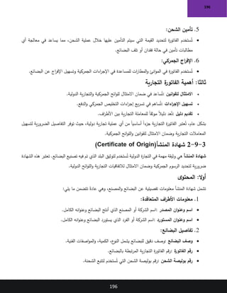 196
196
5
.
‫الشحن‬ ‫تأمين‬
:
•
‫أي‬ ‫معالجة‬ ‫في‬ ‫يساعد‬ ‫مما‬ ،‫الشحن‬ ‫عملية‬ ‫خالل‬ ‫عليها‬ ‫التأمين‬ ‫سيتم‬ ‫التي‬ ‫القيمة‬ ‫لتحديد‬ ‫ة‬
‫ر‬‫الفاتو‬ ‫ستخدم‬ُ‫ت‬
‫البضائع‬ ‫تلف‬ ‫أو‬ ‫فقدان‬ ‫حالة‬ ‫في‬ ‫تأمين‬ ‫مطالبات‬
.
6
.
‫الجمركي‬ ‫اج‬
‫ر‬‫اإلف‬
:
•
‫البضائع‬ ‫عن‬ ‫اج‬
‫ر‬‫اإلف‬ ‫وتسهيل‬ ‫الجمركية‬ ‫اءات‬
‫ر‬‫اإلج‬ ‫في‬ ‫للمساعدة‬ ‫ات‬
‫ر‬‫المطا‬‫و‬ ‫انئ‬‫و‬‫الم‬ ‫في‬ ‫ة‬
‫ر‬‫الفاتو‬ ‫ستخدم‬ُ‫ت‬
.
:‫ثالثا‬
‫التجارية‬ ‫ة‬
‫الفاتور‬ ‫أهمية‬
•
‫انين‬‫و‬‫للق‬ ‫االمتثال‬
:
‫الدولية‬ ‫ية‬‫ر‬‫التجا‬‫و‬ ‫الجمركية‬ ‫ائح‬‫و‬‫لل‬ ‫االمتثال‬ ‫ضمان‬ ‫في‬ ‫ساعد‬ُ‫ت‬
.
•
‫اءات‬
‫ر‬‫اإلج‬ ‫تسهيل‬
:
‫الجمركي‬ ‫التخليص‬ ‫اءات‬
‫ر‬‫إج‬ ‫يع‬‫ر‬‫تس‬ ‫في‬ ‫ساهم‬ُ‫ت‬
‫الدفع‬‫و‬
.
•
‫دليل‬ ‫تقديم‬
:
‫اف‬
‫ر‬‫األط‬ ‫بين‬ ‫ية‬‫ر‬‫التجا‬ ‫للمعاملة‬ ً‫ا‬‫موثق‬ ً‫ال‬‫دلي‬ ‫عد‬ُ‫ت‬
.
‫لتسهيل‬ ‫ية‬‫ر‬‫الضرو‬ ‫التفاصيل‬ ‫توفر‬ ‫حيث‬ ،‫دولية‬ ‫ية‬‫ر‬‫تجا‬ ‫عملية‬ ‫أي‬ ‫من‬ ً‫ا‬‫أساسي‬ ً‫ا‬‫ء‬
‫جز‬ ‫ية‬‫ر‬‫التجا‬ ‫ة‬
‫ر‬‫الفاتو‬ ‫عتبر‬ُ‫ت‬ ،‫عام‬ ‫بشكل‬
‫الجمركية‬ ‫ائح‬‫و‬‫الل‬‫و‬ ‫انين‬‫و‬‫للق‬ ‫االمتثال‬ ‫وضمان‬ ‫ية‬‫ر‬‫التجا‬ ‫المعامالت‬
.
3
-
9
-
2
‫المنشأ‬ ‫شهادة‬
(Certificate of Origin)
‫المنشأ‬ ‫شهادة‬
‫الشهادة‬ ‫هذه‬ ‫تعتبر‬ .‫البضائع‬ ‫تصنيع‬ ‫فيه‬ ‫تم‬ ‫الذي‬ ‫البلد‬ ‫لتوثيق‬ ‫ستخدم‬ُ‫ت‬ ‫الدولية‬ ‫ة‬
‫ر‬‫التجا‬ ‫في‬ ‫مهمة‬ ‫وثيقة‬ ‫هي‬
‫الدولية‬ ‫ائح‬‫و‬‫الل‬‫و‬ ‫ية‬‫ر‬‫التجا‬ ‫لالتفاقيات‬ ‫االمتثال‬ ‫وضمان‬ ‫الجمركية‬ ‫الرسوم‬ ‫لتحديد‬ ‫ية‬‫ر‬‫ضرو‬
.
:‫ال‬‫و‬‫أ‬
‫ى‬‫المحتو‬
‫البضائع‬ ‫عن‬ ‫تفصيلية‬ ‫معلومات‬ ‫المنشأ‬ ‫شهادة‬ ‫تشمل‬
‫يلي‬ ‫ما‬ ‫تتضمن‬ ً‫عادة‬ ‫وهي‬ ،‫المصنع‬‫و‬
:
1
.
‫المتعاقدة‬ ‫اف‬
‫ر‬‫األط‬ ‫معلومات‬
:
•
‫المصدر‬ ‫ان‬‫و‬‫وعن‬ ‫اسم‬
:
‫الكامل‬ ‫انه‬‫و‬‫وعن‬ ‫البضائع‬ ‫أنتج‬ ‫الذي‬ ‫المصنع‬ ‫أو‬ ‫الشركة‬ ‫اسم‬
.
•
‫المستورد‬ ‫ان‬‫و‬‫وعن‬ ‫اسم‬
:
‫الكامل‬ ‫انه‬‫و‬‫وعن‬ ‫البضائع‬ ‫يستورد‬ ‫الذي‬ ‫الفرد‬ ‫أو‬ ‫الشركة‬ ‫اسم‬
.
2
.
‫البضائع‬ ‫تفاصيل‬
:
•
‫البضائع‬ ‫وصف‬
:
‫دقيق‬ ‫وصف‬
‫الفنية‬ ‫اصفات‬‫و‬‫الم‬‫و‬ ،‫الكمية‬ ،‫ع‬
‫النو‬ ‫يشمل‬ ‫للبضائع‬
.
•
‫ة‬
‫الفاتور‬ ‫رقم‬
:
‫بالبضائع‬ ‫تبطة‬‫ر‬‫الم‬ ‫ية‬‫ر‬‫التجا‬ ‫ة‬
‫ر‬‫الفاتو‬ ‫قم‬‫ر‬
.
•
‫الشحن‬ ‫بوليصة‬ ‫رقم‬
:
‫الشحنة‬ ‫لتتبع‬ ‫ستخدم‬ُ‫ت‬ ‫التي‬ ‫الشحن‬ ‫بوليصة‬ ‫قم‬‫ر‬
.
 