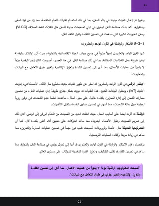 21
21
‫ا‬
‫ر‬‫اخي‬‫و‬
‫السفن‬ ‫قوة‬ ‫من‬ ‫اد‬
‫ز‬ ‫مما‬ ،‫المتقدمة‬ ‫اللحام‬ ‫تقنيات‬ ‫استخدام‬ ‫ذلك‬ ‫في‬ ‫بما‬ ،‫السفن‬ ‫بناء‬ ‫في‬ ‫جديدة‬ ‫تقنيات‬ ‫إدخال‬ ‫تم‬
‫العمالقة‬ ‫النفط‬ ‫ناقالت‬ ‫مثل‬ ‫للسفن‬ ‫جديدة‬ ‫تصميمات‬ ‫تبني‬ ‫في‬ ‫ي‬
‫البحر‬ ‫النقل‬ ‫صناعة‬ ‫بدأت‬ ‫كما‬ .‫ها‬
‫ار‬
‫ر‬‫استق‬‫و‬
(VLCC)
‫النقل‬ ‫تكلفة‬ ‫وتقليل‬ ‫الكفاءة‬ ‫تحسين‬ ‫في‬ ‫ساهمت‬ ‫التي‬ ‫ة‬
‫ر‬‫الكبي‬ ‫الحاويات‬ ‫وسفن‬
.
1
-
2
-
5
:‫ن‬‫العشرو‬‫و‬ ‫احد‬‫و‬‫ال‬ ‫ن‬‫القر‬ ‫في‬ ‫الرقمنة‬‫و‬ ‫االبتكار‬
‫قمنة‬‫ر‬‫ال‬‫و‬ ‫االبتكار‬ ‫أتى‬ ‫حيث‬ ،‫ية‬‫ر‬‫التجا‬‫و‬ ‫االقتصادية‬ ‫الحياة‬ ‫انب‬‫و‬‫ج‬ ‫جميع‬ ‫في‬ ً‫ا‬‫ي‬‫ر‬‫جذ‬ ً‫ال‬
‫و‬‫تح‬ ‫ن‬‫العشرو‬‫و‬ ‫احد‬‫و‬‫ال‬ ‫ن‬‫القر‬ ‫شهد‬
ً‫ا‬‫ء‬
‫جز‬ ‫قمية‬‫ر‬‫ال‬ ‫التكنولوجيا‬ ‫أصبحت‬ ،‫العصر‬ ‫هذا‬ ‫في‬ .‫النقل‬ ‫صناعة‬ ‫ذلك‬ ‫في‬ ‫بما‬ ،‫المختلفة‬ ‫القطاعات‬ ‫عمل‬ ‫يقة‬‫ر‬‫ط‬ ‫ا‬
‫ر‬‫ليغي‬
‫ت‬ ‫إلى‬ ‫أدى‬ ‫مما‬ ،‫األعمال‬ ‫عمليات‬ ‫من‬ ‫أ‬
‫ز‬‫يتج‬ ‫ال‬
‫البيانات‬ ‫مع‬ ‫التعامل‬ ‫ق‬‫طر‬ ‫وتغيير‬ ‫اإلنتاجية‬ ‫يز‬‫ز‬‫وتع‬ ‫الكفاءة‬ ‫حسين‬
‫المعلومات‬‫و‬
.
‫الرقمي‬ ‫االبتكار‬
‫نت‬‫ر‬‫إنت‬ ،‫االصطناعي‬ ‫الذكاء‬ ‫مثل‬ ‫ة‬
‫ر‬‫متطو‬ ‫جديدة‬ ‫تقنيات‬ ‫ظهور‬ ‫عن‬ ‫أسفر‬ ‫قد‬ ‫ن‬‫العشرو‬‫و‬ ‫احد‬‫و‬‫ال‬ ‫ن‬‫القر‬ ‫في‬
‫األشياء‬
(IoT)
‫تحسين‬ ‫من‬ ،‫النقل‬ ‫عمليات‬ ‫ة‬
‫ر‬‫إدا‬ ‫يقة‬‫ر‬‫ط‬ ‫ي‬
‫جذر‬ ‫بشكل‬ ‫غيرت‬ ‫قد‬ ‫التقنيات‬ ‫هذه‬ .‫ة‬
‫ر‬‫الكبي‬ ‫البيانات‬ ‫وتحليل‬ ،
‫رؤية‬ ‫توفير‬ ‫في‬ ‫الشحنات‬ ‫تتبع‬ ‫أنظمة‬ ‫ساعدت‬ ،‫المثال‬ ‫سبيل‬ ‫على‬ .‫عالية‬ ‫بكفاءة‬ ‫ن‬‫المخزو‬ ‫ة‬
‫ر‬‫إدا‬ ‫إلى‬ ‫الشحن‬ ‫ات‬
‫ر‬‫مسا‬
‫وتقليل‬ ‫الخدمة‬ ‫مستوى‬ ‫تحسين‬ ‫في‬ ‫أسهم‬ ‫مما‬ ،‫الشحنات‬ ‫حالة‬ ‫حول‬ ‫لحظية‬
‫ات‬
‫ر‬‫التأخي‬
.
‫الرقمنة‬
‫ذلك‬ ‫أدى‬ .‫قمي‬‫ر‬‫ال‬ ‫إلى‬ ‫قي‬‫ر‬‫الو‬ ‫النظام‬ ‫من‬ ‫العمليات‬ ‫من‬ ‫العديد‬ ‫انتقلت‬ ‫حيث‬ ،‫العمل‬ ‫أساليب‬ ‫على‬ ً‫ا‬‫أيض‬ ‫أثرت‬ ‫قد‬
‫أن‬ ‫كما‬ .‫أقل‬ ‫بكفاءة‬ ‫أعلى‬ ‫أداء‬ ‫تحقيق‬ ‫على‬ ‫الشركات‬ ‫ساعد‬ ‫مما‬ ،‫ية‬‫ر‬‫البش‬ ‫األخطاء‬ ‫وتقليل‬ ‫العمليات‬ ‫يع‬‫ر‬‫تس‬ ‫إلى‬
‫الحديثة‬ ‫التكنولوجيا‬
‫مما‬ ،‫ين‬‫ز‬‫التخ‬‫و‬ ‫المناولة‬ ‫عمليات‬ ‫تحسين‬ ‫في‬ ً‫ا‬‫مهم‬ ً‫ا‬
‫ر‬‫دو‬ ‫تلعب‬ ‫أصبحت‬ ‫الروبوتات‬‫و‬ ‫األتمتة‬ ‫مثل‬
‫اللوجستية‬ ‫العمليات‬ ‫وكفاءة‬ ‫عة‬
‫سر‬ ‫يادة‬‫ز‬ ‫في‬ ‫ساهم‬
.
‫مما‬ ،‫ة‬
‫ر‬‫التجا‬‫و‬ ‫النقل‬ ‫صناعة‬ ‫في‬ ‫ي‬
‫جذر‬ ‫تحول‬ ‫إلى‬ ‫أديا‬ ‫قد‬ ‫ن‬‫العشرو‬‫و‬ ‫احد‬‫و‬‫ال‬ ‫ن‬‫القر‬ ‫في‬ ‫قمنة‬‫ر‬‫ال‬‫و‬ ‫االبتكار‬ ‫فإن‬ ،‫باختصار‬
‫العالم‬ ‫مستوى‬ ‫على‬ ‫للشركات‬ ‫التنافسية‬ ‫ة‬
‫ر‬‫القد‬ ‫يز‬‫ز‬‫وتع‬ ،‫التكاليف‬ ‫تقليل‬ ،‫الكفاءة‬ ‫تحسين‬ ‫في‬ ‫ساهم‬
.
"
‫الكفاءة‬ ‫تحسين‬ ‫إلى‬ ‫أدى‬ ‫مما‬ ،‫األعمال‬ ‫عمليات‬ ‫من‬ ‫زأ‬
‫يتج‬ ‫ال‬ ً
‫زءا‬
‫ج‬ ‫الرقمية‬ ‫التكنولوجيا‬ ‫أصبحت‬
‫البيانات‬ ‫مع‬ ‫التعامل‬ ‫ق‬‫طر‬ ‫في‬ ‫ي‬‫ر‬
‫جذ‬ ‫وتغيير‬ ‫اإلنتاجية‬ ‫وتعزيز‬
."
 