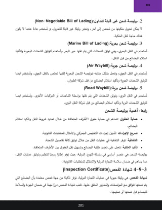 201
201
2
.
‫للتداول‬ ‫قابلة‬ ‫غير‬ ‫شحن‬ ‫بوليصة‬
(Non-Negotiable Bill of Lading):
‫للتحويل‬ ‫قابلة‬ ‫غير‬ ‫وثيقة‬ ‫وتعتبر‬ ،‫آخر‬ ‫إلى‬ ‫شخص‬ ‫من‬ ‫ملكيتها‬ ‫تحويل‬ ‫يمكن‬ ‫ال‬
.
‫و‬
‫ن‬‫يكو‬ ‫ال‬ ‫عندما‬ ً‫عادة‬ ‫ستخدم‬ُ‫ت‬
‫الملكية‬ ‫لنقل‬ ‫حاجة‬ ‫هناك‬
.
3
.
‫بحرية‬ ‫شحن‬ ‫بوليصة‬
(Marine Bill of Lading):
‫يتم‬ ‫التي‬ ‫الشحنات‬ ‫توثق‬ ‫وهي‬ ،‫ي‬
‫البحر‬ ‫النقل‬ ‫في‬ ‫ستخدم‬ُ‫ت‬
‫البحر‬ ‫عبر‬ ‫نقلها‬
.
‫و‬
‫ولتأكيد‬ ‫ية‬‫ر‬‫البح‬ ‫الشحنات‬ ‫لتوثيق‬ ‫ستخدم‬ُ‫ت‬
‫الناقل‬ ‫قبل‬ ‫من‬ ‫البضائع‬ ‫استالم‬
.
4
.
‫جوية‬ ‫شحن‬ ‫بوليصة‬
(Air Waybill):
‫الجوي‬ ‫بالنقل‬ ‫تختص‬ ‫لكنها‬ ‫ية‬‫ر‬‫البح‬ ‫الشحن‬ ‫لبوليصة‬ ‫مشابه‬ ‫بشكل‬ ‫وتعمل‬ ،‫الجوي‬ ‫النقل‬ ‫في‬ ‫ستخدم‬ُ‫ت‬
.
‫و‬
‫ستخدم‬ُ‫ت‬
‫ايضا‬
‫وتأكيد‬ ‫الجوية‬ ‫الشحنات‬ ‫لتوثيق‬
‫ان‬
‫ر‬‫الطي‬ ‫شركة‬ ‫قبل‬ ‫من‬ ‫البضائع‬ ‫استالم‬
.
5
.
‫برية‬ ‫شحن‬ ‫بوليصة‬
(Road Waybill):
‫ى‬
‫األخر‬ ‫المركبات‬ ‫أو‬ ‫الشاحنات‬ ‫اسطة‬‫و‬‫ب‬ ‫نقلها‬ ‫يتم‬ ‫التي‬ ‫الشحنات‬ ‫وتوثق‬ ،‫ي‬
‫البر‬ ‫النقل‬ ‫في‬ ‫ستخدم‬ُ‫ت‬
.
‫و‬
‫ستخدم‬ُ‫ت‬
‫ايضا‬
‫ي‬
‫البر‬ ‫النقل‬ ‫شركة‬ ‫قبل‬ ‫من‬ ‫البضائع‬ ‫استالم‬ ‫وتأكيد‬ ‫ية‬‫ر‬‫الب‬ ‫الشحنات‬ ‫لتوثيق‬
.
:‫ابعا‬
‫ر‬
‫الشحن‬ ‫بوليصة‬ ‫أهمية‬
•
‫ق‬‫الحقو‬ ‫حماية‬
:
‫استالم‬ ‫وتأكيد‬ ‫النقل‬ ‫شروط‬ ‫تحديد‬ ‫خالل‬ ‫من‬ ‫المتعاقدة‬ ‫اف‬
‫ر‬‫األط‬ ‫ق‬‫حقو‬ ‫حماية‬ ‫في‬ ‫تساهم‬
‫البضائع‬
.
•
‫اءات‬
‫ر‬‫اإلج‬ ‫تسريع‬
:
‫القانونية‬ ‫للمتطلبات‬ ‫االمتثال‬‫و‬ ‫الجمركي‬ ‫التخليص‬ ‫اءات‬
‫ر‬‫إج‬ ‫سهل‬ُ‫ت‬
.
•
‫الشفافية‬
:
‫الشحنة‬ ‫تفاصيل‬ ‫كافة‬ ‫توثيق‬ ‫خالل‬ ‫من‬ ‫النقل‬ ‫عمليات‬ ‫في‬ ‫الشفافية‬ ‫توفر‬
.
•
‫الملكية‬ ‫تأكيد‬
:
‫المتعاقدة‬ ‫اف‬
‫ر‬‫األط‬ ‫بين‬ ‫ق‬‫الحقو‬ ‫نقل‬ ‫وتسهيل‬ ‫البضائع‬ ‫ملكية‬ ‫تحديد‬ ‫على‬ ‫تعمل‬
.
،‫النقل‬ ‫عمليات‬ ‫وتوثيق‬ ‫لتنظيم‬ ‫ا‬ً
‫رسمي‬ ‫ا‬ً
‫إطار‬ ‫توفر‬ ‫حيث‬ ،‫الدولية‬ ‫يد‬‫ر‬‫التو‬ ‫سلسلة‬ ‫في‬ ‫أساسي‬ ‫عنصر‬ ‫هي‬ ‫الشحن‬ ‫بوليصة‬
‫الدولية‬ ‫ة‬
‫ر‬‫التجا‬ ‫سالسة‬ ‫ضمان‬ ‫في‬ ‫يساهم‬ ‫مما‬
‫القانونية‬ ‫للمتطلبات‬ ‫االمتثال‬‫و‬
.
3
-
9
-
4
‫الفحص‬ ‫شهادة‬
(Inspection Certificate)
‫الفحص‬ ‫شهادة‬
‫التي‬ ‫البضائع‬ ‫بأن‬ ‫معتمدة‬ ‫فحص‬ ‫جهة‬ ‫من‬ ‫ا‬ً
‫تأكيد‬ ‫توفر‬ ،‫الدولية‬ ‫ة‬
‫ر‬‫التجا‬ ‫عمليات‬ ‫في‬ ‫حيوية‬ ‫وثيقة‬ ‫هي‬
‫السالمة‬‫و‬ ‫الجودة‬ ‫ضمان‬ ‫في‬ ‫ا‬ً
‫مهم‬ ‫ا‬ً
‫دور‬ ‫الفحص‬ ‫شهادة‬ ‫تلعب‬ .‫عليها‬ ‫المتفق‬ ‫المعايير‬‫و‬ ‫اصفات‬‫و‬‫الم‬ ‫مع‬ ‫افق‬‫و‬‫تت‬ ‫شحنها‬ ‫يتم‬
‫تسليمها‬ ‫أو‬ ‫شحنها‬ ‫قبل‬ ‫للبضائع‬
.
 