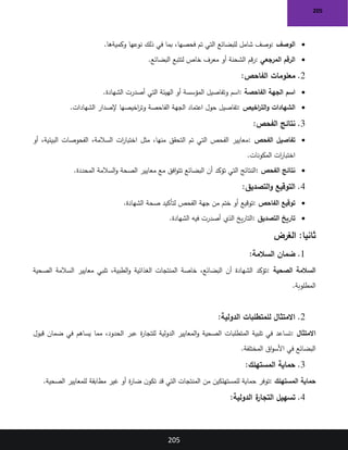 205
205
•
‫الوصف‬
:
‫وكميةها‬ ‫نوعها‬ ‫ذلك‬ ‫في‬ ‫بما‬ ،‫فحصها‬ ‫تم‬ ‫التي‬ ‫للبضائع‬ ‫شامل‬ ‫وصف‬
.
•
‫المرجعي‬ ‫الرقم‬
:
‫البضائع‬ ‫لتتبع‬ ‫خاص‬ ‫معرف‬ ‫أو‬ ‫الشحنة‬ ‫قم‬‫ر‬
.
2
.
‫الفاحص‬ ‫معلومات‬
:
•
‫اسم‬
‫الفاحصة‬ ‫الجهة‬
:
‫الشهادة‬ ‫أصدرت‬ ‫التي‬ ‫الهيئة‬ ‫أو‬ ‫المؤسسة‬ ‫وتفاصيل‬ ‫اسم‬
.
•
‫اخيص‬
‫ر‬‫الت‬‫و‬ ‫الشهادات‬
:
‫الشهادات‬ ‫إلصدار‬ ‫اخيصها‬
‫ر‬‫وت‬ ‫الفاحصة‬ ‫الجهة‬ ‫اعتماد‬ ‫حول‬ ‫تفاصيل‬
.
3
.
‫الفحص‬ ‫نتائج‬
:
•
‫الفحص‬ ‫تفاصيل‬
:
‫أو‬ ،‫البيئية‬ ‫الفحوصات‬ ،‫السالمة‬ ‫ات‬
‫ر‬‫اختبا‬ ‫مثل‬ ،‫منها‬ ‫التحقق‬ ‫تم‬ ‫التي‬ ‫الفحص‬ ‫معايير‬
‫المكونات‬ ‫ات‬
‫ر‬‫اختبا‬
.
•
‫الفحص‬ ‫نتائج‬
:
‫المحددة‬ ‫السالمة‬‫و‬ ‫الصحة‬ ‫معايير‬ ‫مع‬ ‫افق‬‫و‬‫تت‬ ‫البضائع‬ ‫أن‬ ‫تؤكد‬ ‫التي‬ ‫النتائج‬
.
4
.
‫التصديق‬‫و‬ ‫التوقيع‬
:
•
‫الفاحص‬ ‫توقيع‬
:
‫الشهادة‬ ‫صحة‬ ‫لتأكيد‬ ‫الفحص‬ ‫جهة‬ ‫من‬ ‫ختم‬ ‫أو‬ ‫توقيع‬
.
•
‫التصديق‬ ‫تاريخ‬
:
‫الشهادة‬ ‫فيه‬ ‫أصدرت‬ ‫الذي‬ ‫يخ‬‫ر‬‫التا‬
.
:‫ثانيا‬
‫الغرض‬
1
.
‫ضمان‬
‫السالمة‬
:
‫الصحية‬ ‫السالمة‬
:
‫الصحية‬ ‫السالمة‬ ‫معايير‬ ‫تلبي‬ ،‫الطبية‬‫و‬ ‫الغذائية‬ ‫المنتجات‬ ‫خاصة‬ ،‫البضائع‬ ‫أن‬ ‫الشهادة‬ ‫تؤكد‬
‫المطلوبة‬
.
2
.
‫الدولية‬ ‫للمتطلبات‬ ‫االمتثال‬
:
‫االمتثال‬
:
‫قبول‬ ‫ضمان‬ ‫في‬ ‫يساهم‬ ‫مما‬ ،‫الحدود‬ ‫عبر‬ ‫ة‬
‫ر‬‫للتجا‬ ‫الدولية‬ ‫المعايير‬‫و‬ ‫الصحية‬ ‫المتطلبات‬ ‫تلبية‬ ‫في‬ ‫تساعد‬
‫المختلفة‬ ‫اق‬‫و‬‫األس‬ ‫في‬ ‫البضائع‬
.
3
.
‫المستهلك‬ ‫حماية‬
:
‫المستهلك‬ ‫حماية‬
:
‫الصحية‬ ‫للمعايير‬ ‫مطابقة‬ ‫غير‬ ‫أو‬ ‫ة‬
‫ر‬‫ضا‬ ‫ن‬‫تكو‬ ‫قد‬ ‫التي‬ ‫المنتجات‬ ‫من‬ ‫للمستهلكين‬ ‫حماية‬ ‫توفر‬
.
4
.
‫الدولية‬ ‫ة‬
‫التجار‬ ‫تسهيل‬
:
 