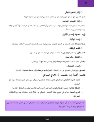 208
208
3
.
‫الدولي‬ ‫الشحن‬ ‫ار‬
‫ر‬‫إق‬
:
‫للبضائع‬ ‫الدولي‬ ‫الشحن‬ ‫عن‬ ‫تفاصيل‬ ‫يشمل‬
‫و‬ ،
‫عبر‬ ‫البضائع‬ ‫شحن‬ ‫عند‬ ‫ستخدم‬ُ
‫ي‬
‫الدولية‬ ‫الحدود‬
.
4
.
‫المؤقت‬ ‫التصدير‬ ‫ار‬
‫ر‬‫إق‬
:
‫الفحص‬ ‫أو‬ ‫المعارض‬ ‫مثل‬ ‫مؤقت‬ ‫لغرض‬ ‫البضائع‬ ‫تصدير‬ ‫عند‬ ‫ستخدم‬ُ
‫ي‬
‫و‬ ،
‫مؤقتة‬ ‫اض‬
‫ر‬‫ألغ‬ ‫البضائع‬ ‫إرسال‬ ‫عند‬ ‫ستخدم‬ُ
‫ي‬
‫المنشأ‬ ‫بلد‬ ‫إلى‬ ‫إعادتها‬ ‫ويجب‬
.
:‫ابعا‬
‫ر‬
‫ار‬
‫ر‬‫اإلق‬ ‫إصدار‬ ‫عملية‬
1
.
‫الوثيقة‬ ‫إعداد‬
:
‫المعلومات‬ ‫جمع‬
:
‫المفوض‬ ‫الممثل‬ ‫أو‬ ‫المصدر‬ ‫يقوم‬
‫بالبضائع‬ ‫المتعلقة‬ ‫ية‬‫ر‬‫الضرو‬ ‫المعلومات‬ ‫جميع‬ ‫وتعبئة‬ ‫بجمع‬
.
2
.
‫الوثيقة‬ ‫تقديم‬
:
‫ار‬
‫ر‬‫اإلق‬ ‫تقديم‬
:
‫المستورد‬ ‫أو‬ ‫المصدر‬ ‫البلد‬ ‫في‬ ‫الجمركية‬ ‫السلطات‬ ‫إلى‬ ‫ار‬
‫ر‬‫اإلق‬ ‫تقديم‬ ‫يتم‬
.
3
.
‫اجعة‬
‫ر‬‫الم‬‫و‬ ‫التفتيش‬
:
‫التفتيش‬
:
‫األمر‬ ‫لزم‬ ‫إذا‬ ‫البضائع‬ ‫وتفتيش‬ ‫ار‬
‫ر‬‫اإلق‬ ‫اجعة‬
‫ر‬‫بم‬ ‫الجمركية‬ ‫السلطات‬ ‫تقوم‬
.
4
.
‫التصديق‬ ‫إصدار‬
:
‫التصديق‬
:
‫المقدمة‬ ‫المعلومات‬ ‫صحة‬ ‫وتأكيد‬ ‫اجعة‬
‫ر‬‫م‬ ‫بعد‬ ‫الجمركية‬ ‫السلطات‬ ‫قبل‬ ‫من‬ ‫التصديق‬ ‫إصدار‬ ‫يتم‬
.
:‫خامسا‬
‫الجمركي‬ ‫اج‬
‫ر‬‫اإلف‬ ‫أو‬ ‫بالمصدر‬ ‫ار‬
‫ر‬‫إق‬ ‫أهمية‬
•
‫التخليص‬ ‫عمليات‬ ‫تنظيم‬
:
‫عن‬ ‫دقيقة‬ ‫معلومات‬ ‫تقديم‬ ‫خالل‬ ‫من‬ ‫الجمركي‬ ‫التخليص‬ ‫عمليات‬ ‫تنظيم‬ ‫في‬ ‫يساهم‬
‫البضائع‬
.
•
‫انين‬‫و‬‫للق‬ ‫االمتثال‬
:
‫القانونية‬ ‫المخاطر‬ ‫من‬ ‫يقلل‬ ‫مما‬ ،‫الجمركية‬ ‫الرسوم‬‫و‬ ‫ائب‬
‫ر‬‫الض‬ ‫انين‬‫و‬‫لق‬ ‫االمتثال‬ ‫يضمن‬
.
•
‫العملية‬ ‫تسريع‬
:
‫للسلطات‬ ‫ية‬‫ر‬‫ضرو‬ ‫معلومات‬ ‫توفير‬ ‫خالل‬ ‫من‬ ‫الجمركي‬ ‫التخليص‬ ‫عملية‬ ‫يع‬‫ر‬‫تس‬ ‫في‬ ‫يساعد‬
‫الجمركية‬
.
‫رة‬
‫التجا‬ ‫في‬ ‫أساسية‬ ‫عد‬ ُ
‫ت‬ ‫الوثائق‬ ‫هذه‬
‫للمعايير‬ ‫البضائع‬ ‫امتثال‬ ‫ضمان‬ ‫في‬ ‫تساهم‬ ‫حيث‬ ،‫الجمركي‬ ‫والتخليص‬ ‫الدولية‬
‫الجمركية‬ ‫راءات‬
‫اإلج‬ ‫وتسريع‬ ‫المطلوبة‬
.
 