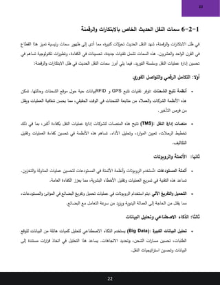 22
22
1
-
2
-
6
‫الرقمنة‬‫و‬ ‫ات‬
‫ر‬‫باالبتكا‬ ‫الخاص‬ ‫الحديث‬ ‫النقل‬ ‫سمات‬
‫القطاع‬ ‫هذا‬ ‫تميز‬ ‫ئيسية‬‫ر‬ ‫سمات‬ ‫ظهور‬ ‫إلى‬ ‫أدى‬ ‫مما‬ ،‫ة‬
‫ر‬‫كبي‬ ‫الت‬
‫و‬‫تح‬ ‫الحديث‬ ‫النقل‬ ‫شهد‬ ،‫قمنة‬‫ر‬‫ال‬‫و‬ ‫ات‬
‫ر‬‫االبتكا‬ ‫ظل‬ ‫في‬
‫في‬
‫في‬ ‫تساهم‬ ‫تكنولوجية‬ ‫ات‬
‫ر‬‫وتطو‬ ،‫الكفاءة‬ ‫في‬ ‫تحسينات‬ ،‫جديدة‬ ‫تقنيات‬ ‫تشمل‬ ‫السمات‬ ‫هذه‬ .‫ن‬‫العشرو‬‫و‬ ‫احد‬‫و‬‫ال‬ ‫ن‬‫القر‬
‫قمنة‬‫ر‬‫ال‬‫و‬ ‫ات‬
‫ر‬‫االبتكا‬ ‫ظل‬ ‫في‬ ‫الحديث‬ ‫النقل‬ ‫سمات‬ ‫أبرز‬ ‫يلي‬ ‫فيما‬ .‫يد‬‫ر‬‫التو‬ ‫وسلسلة‬ ‫النقل‬ ‫عمليات‬ ‫ة‬
‫ر‬‫إدا‬ ‫تحسين‬
:
:‫ال‬‫و‬‫أ‬
‫ي‬
‫الفور‬ ‫اصل‬‫و‬‫الت‬‫و‬ ‫الرقمي‬ ‫التكامل‬
•
‫الشحنات‬ ‫تتبع‬ ‫أنظمة‬
:
‫تتبع‬ ‫تقنيات‬ ‫توفر‬
GPS
‫و‬
RFID
‫تمكن‬ .‫وحالتها‬ ‫الشحنات‬ ‫موقع‬ ‫حول‬ ‫حية‬ ‫بيانات‬
‫ويقلل‬ ‫العمليات‬ ‫شفافية‬ ‫يحسن‬ ‫مما‬ ،‫الحقيقي‬ ‫الوقت‬ ‫في‬ ‫الشحنات‬ ‫متابعة‬ ‫من‬ ‫العمالء‬‫و‬ ‫الشركات‬ ‫األنظمة‬ ‫هذه‬
‫التأخير‬ ‫فرص‬ ‫من‬
.
•
‫النقل‬ ‫ة‬
‫إدار‬ ‫منصات‬
(TMS):
‫ذلك‬ ‫في‬ ‫بما‬ ،‫أكبر‬ ‫بكفاءة‬ ‫النقل‬ ‫عمليات‬ ‫ة‬
‫ر‬‫إدا‬ ‫للشركات‬ ‫المنصات‬ ‫هذه‬ ‫تتيح‬
‫وتقليل‬ ‫العمليات‬ ‫كفاءة‬ ‫تحسين‬ ‫في‬ ‫األنظمة‬ ‫هذه‬ ‫تساهم‬ .‫األداء‬ ‫وتحليل‬ ،‫ارد‬‫و‬‫الم‬ ‫تعيين‬ ،‫الرحالت‬ ‫تخطيط‬
‫التكاليف‬
.
:‫ثانيا‬
‫الروبوتات‬‫و‬ ‫األتمتة‬
•
‫المستودعات‬ ‫أتمتة‬
:
.‫ين‬‫ز‬‫التخ‬‫و‬ ‫المناولة‬ ‫عمليات‬ ‫لتحسين‬ ‫المستودعات‬ ‫في‬ ‫األتمتة‬ ‫أنظمة‬‫و‬ ‫الروبوتات‬ ‫ستخدم‬ُ‫ت‬
‫العامة‬ ‫الكفاءة‬ ‫يعزز‬ ‫مما‬ ،‫ية‬‫ر‬‫البش‬ ‫األخطاء‬ ‫وتقليل‬ ‫العمليات‬ ‫يع‬‫ر‬‫تس‬ ‫في‬ ‫التقنية‬ ‫هذه‬ ‫تساعد‬
.
•
‫اآللي‬ ‫التفريغ‬‫و‬ ‫التحميل‬
:
،‫المستودعات‬‫و‬ ‫انئ‬‫و‬‫الم‬ ‫في‬ ‫البضائع‬ ‫يغ‬‫ر‬‫وتف‬ ‫تحميل‬ ‫عمليات‬ ‫في‬ ‫الروبوتات‬ ‫استخدام‬ ‫يتم‬
‫البضائع‬ ‫مع‬ ‫التعامل‬ ‫عة‬
‫سر‬ ‫من‬ ‫يد‬‫ز‬‫وي‬ ‫اليدوية‬ ‫العمالة‬ ‫إلى‬ ‫الحاجة‬ ‫من‬ ‫يقلل‬ ‫مما‬
.
:‫ثالثا‬
‫البيانات‬ ‫وتحليل‬ ‫االصطناعي‬ ‫الذكاء‬
•
‫ة‬
‫الكبير‬ ‫البيانات‬ ‫تحليل‬
(Big Data):
‫لتوقع‬ ‫البيانات‬ ‫من‬ ‫هائلة‬ ‫كميات‬ ‫لتحليل‬ ‫االصطناعي‬ ‫الذكاء‬ ‫يستخدم‬
‫إلى‬ ‫مستندة‬ ‫ات‬
‫ر‬‫ا‬
‫ر‬‫ق‬ ‫اتخاذ‬ ‫في‬ ‫التحليل‬ ‫هذا‬ ‫يساعد‬ .‫االتجاهات‬ ‫وتحديد‬ ،‫الشحن‬ ‫ات‬
‫ر‬‫مسا‬ ‫تحسين‬ ،‫الطلبات‬
‫وتحسين‬ ‫البيانات‬
‫النقل‬ ‫اتيجيات‬
‫ر‬‫است‬
.
 