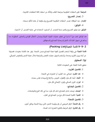 213
213
‫اجعة‬
‫ر‬‫الم‬
:
‫اجعة‬
‫ر‬‫بم‬ ‫الحكومية‬ ‫السلطات‬ ‫تقوم‬
‫القانونية‬ ‫المتطلبات‬ ‫كافة‬ ‫استيفاء‬ ‫من‬ ‫التأكد‬‫و‬ ‫الطلب‬
.
3
.
‫التصريح‬ ‫إصدار‬
:
‫اإلصدار‬
:
‫صحته‬ ‫لتأكيد‬ ‫ختمه‬ ‫أو‬ ‫توقيعه‬ ‫ويتم‬ ‫يح‬‫ر‬‫التص‬ ‫الحكومية‬ ‫السلطات‬ ‫تصدر‬ ،‫افقة‬‫و‬‫الم‬ ‫بعد‬
.
4
.
‫التوثيق‬
:
‫التوثيق‬
:
‫أو‬ ‫التصدير‬ ‫عملية‬ ‫في‬ ‫الستخدامه‬ ‫المستورد‬ ‫أو‬ ‫للمصدر‬ ‫نسخة‬ ‫وتقديم‬ ‫يح‬‫ر‬‫التص‬ ‫توثيق‬ ‫يتم‬
‫اد‬
‫ر‬‫االستي‬
.
3
-
9
-
9
‫التعبئة‬ ‫قائمة‬
(Packing List)
‫التعبئة‬ ‫قائمة‬
‫تفصيلية‬ ‫معلومات‬ ‫القائمة‬ ‫هذه‬ ‫توفر‬ .‫الشحنة‬ ‫ضمن‬ ‫البضائع‬ ‫تعبئة‬ ‫كيفية‬ ‫لتفصيل‬ ‫ستخدم‬ُ‫ت‬ ‫وثيقة‬ ‫هي‬
‫الجمركي‬ ‫التخليص‬‫و‬ ‫الشحن‬ ‫عملية‬ ‫خالل‬ ‫اجعة‬
‫ر‬‫الم‬‫و‬ ‫الفحص‬ ‫عمليات‬ ‫لتسهيل‬ ‫ستخدم‬ُ‫وت‬ ،‫وعددها‬ ‫الطرود‬ ‫ن‬‫ووز‬ ‫أبعاد‬ ‫عن‬
.
:‫ال‬‫و‬‫ا‬
‫ى‬‫المحتو‬
‫التالية‬ ‫المعلومات‬ ‫على‬ ‫التعبئة‬ ‫قائمة‬ ‫تحتوي‬
:
1
.
‫الطرود‬ ‫تفاصيل‬
:
•
‫الطرود‬ ‫عدد‬
:
‫الشحنة‬ ‫في‬ ‫الحاويات‬ ‫أو‬ ‫الطرود‬ ‫عدد‬ ‫إجمالي‬
.
•
‫األبعاد‬
:
‫محددة‬ ‫قياس‬ ‫بوحدات‬ )‫تفاع‬‫ر‬‫اال‬‫و‬ ،‫العرض‬ ،‫(الطول‬ ‫طرد‬ ‫كل‬ ‫أبعاد‬
.
•
‫ن‬‫الوز‬
:
‫طرد‬ ‫لكل‬ ‫اإلجمالي‬ ‫ن‬‫الوز‬‫و‬ ‫الصافي‬ ‫ن‬‫الوز‬
.
2
.
‫البضائع‬ ‫تفاصيل‬
:
•
‫الوصف‬
:
‫اصفات‬‫و‬‫الم‬‫و‬ ‫ع‬
‫النو‬ ‫ذلك‬ ‫في‬ ‫بما‬ ،‫طرد‬ ‫كل‬ ‫داخل‬ ‫للبضائع‬ ‫شامل‬ ‫وصف‬
.
•
‫الكمية‬
:
‫الطرد‬ ‫في‬ ‫البضائع‬ ‫من‬ ‫ع‬
‫نو‬ ‫لكل‬ ‫المحددة‬ ‫الكمية‬
.
3
.
‫الشحنة‬ ‫تفاصيل‬
:
•
‫الشحنة‬ ‫رقم‬
:
‫ى‬
‫أخر‬ ‫بوثائق‬ ‫الشحنة‬ ‫بط‬‫ر‬‫ي‬ ‫الذي‬ ‫الشحن‬ ‫بوليصة‬ ‫قم‬‫ر‬ ‫أو‬ ‫المرجعي‬ ‫قم‬‫ر‬‫ال‬
.
•
‫ة‬
‫الفاتور‬ ‫رقم‬
:
‫الصلة‬ ‫ذات‬ ‫ية‬‫ر‬‫التجا‬ ‫ة‬
‫ر‬‫بالفاتو‬ ‫تبط‬‫ر‬‫الم‬ ‫قم‬‫ر‬‫ال‬
.
‫مما‬ ،‫المطلوبة‬ ‫والمعايير‬ ‫للقوانين‬ ‫االمتثال‬ ‫وضمان‬ ‫الدولية‬ ‫رة‬
‫التجا‬ ‫عمليات‬ ‫تنظيم‬ ‫في‬ ً
‫أساسيا‬ ً
‫را‬
‫دو‬ ‫تلعب‬ ‫الوثائق‬ ‫هذه‬
‫والمستهلكين‬ ‫البضائع‬ ‫وحماية‬ ‫التجارية‬ ‫التبادالت‬ ‫تسهيل‬ ‫في‬ ‫يساهم‬
 