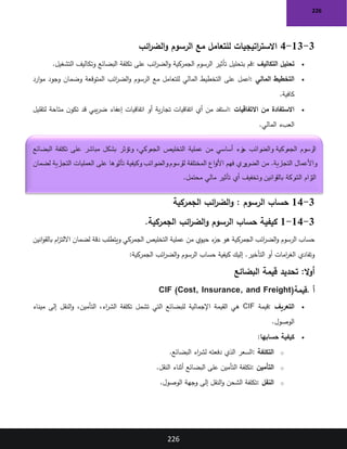 226
226
3
-
13
-
4
‫ائب‬
‫ر‬‫الض‬‫و‬ ‫الرسوم‬ ‫مع‬ ‫للتعامل‬ ‫اتيجيات‬
‫ر‬‫االست‬
•
‫التكاليف‬ ‫تحليل‬
:
‫التشغيل‬ ‫وتكاليف‬ ‫البضائع‬ ‫تكلفة‬ ‫على‬ ‫ائب‬
‫ر‬‫الض‬‫و‬ ‫الجمركية‬ ‫الرسوم‬ ‫تأثير‬ ‫بتحليل‬ ‫قم‬
.
•
‫المالي‬ ‫التخطيط‬
:
‫على‬ ‫اعمل‬
‫ارد‬‫و‬‫م‬ ‫وجود‬ ‫وضمان‬ ‫المتوقعة‬ ‫ائب‬
‫ر‬‫الض‬‫و‬ ‫الرسوم‬ ‫مع‬ ‫للتعامل‬ ‫المالي‬ ‫التخطيط‬
‫كافية‬
.
•
‫االتفاقيات‬ ‫من‬ ‫االستفادة‬
:
‫لتقليل‬ ‫متاحة‬ ‫ن‬‫تكو‬ ‫قد‬ ‫يبي‬‫ر‬‫ض‬ ‫إعفاء‬ ‫اتفاقيات‬ ‫أو‬ ‫ية‬‫ر‬‫تجا‬ ‫اتفاقيات‬ ‫أي‬ ‫من‬ ‫استفد‬
‫المالي‬ ‫العبء‬
.
3
-
14
‫الرسوم‬ ‫حساب‬
:
‫الجمركية‬ ‫ائب‬
‫ر‬‫الض‬‫و‬
3
-
14
-
1
‫الجمركية‬ ‫ائب‬
‫ر‬‫الض‬‫و‬ ‫الرسوم‬ ‫حساب‬ ‫كيفية‬
.
‫انين‬‫و‬‫بالق‬ ‫ام‬
‫ز‬‫االلت‬ ‫لضمان‬ ‫دقة‬ ‫ويتطلب‬ ‫الجمركي‬ ‫التخليص‬ ‫عملية‬ ‫من‬ ‫حيوي‬ ‫ء‬
‫جز‬ ‫هو‬ ‫الجمركية‬ ‫ائب‬
‫ر‬‫الض‬‫و‬ ‫الرسوم‬ ‫حساب‬
‫الجمركية‬ ‫ائب‬
‫ر‬‫الض‬‫و‬ ‫الرسوم‬ ‫حساب‬ ‫كيفية‬ ‫إليك‬ .‫التأخير‬ ‫أو‬ ‫امات‬
‫ر‬‫الغ‬ ‫وتفادي‬
:
:‫ال‬‫و‬‫أ‬
‫قيمة‬ ‫تحديد‬
‫البضائع‬
‫أ‬
.
‫قيمة‬
CIF (Cost, Insurance, and Freight)
•
‫التعريف‬
:
‫قيمة‬
CIF
‫ميناء‬ ‫إلى‬ ‫النقل‬‫و‬ ،‫التأمين‬ ،‫اء‬
‫ر‬‫الش‬ ‫تكلفة‬ ‫تشمل‬ ‫التي‬ ‫للبضائع‬ ‫اإلجمالية‬ ‫القيمة‬ ‫هي‬
‫الوصول‬
.
•
‫حسابها‬ ‫كيفية‬
:
o
‫التكلفة‬
:
‫البضائع‬ ‫اء‬
‫ر‬‫لش‬ ‫دفعته‬ ‫الذي‬ ‫السعر‬
.
o
‫التأمين‬
:
‫أثناء‬ ‫البضائع‬ ‫على‬ ‫التأمين‬ ‫تكلفة‬
‫النقل‬
.
o
‫النقل‬
:
‫الوصول‬ ‫وجهة‬ ‫إلى‬ ‫النقل‬‫و‬ ‫الشحن‬ ‫تكلفة‬
.
‫التخليص‬ ‫عملية‬ ‫من‬ ‫أساسي‬ ‫زء‬
‫ج‬ ‫رائب‬
‫والض‬ ‫الجمركية‬ ‫الرسوم‬
‫البضائع‬ ‫تكلفة‬ ‫على‬ ‫مباشر‬ ‫بشكل‬ ‫وتؤثر‬ ،‫الجمركي‬
‫لضمان‬ ‫التجارية‬ ‫العمليات‬ ‫على‬ ‫رها‬
‫تأثي‬ ‫وكيفية‬ ‫رائب‬
‫والض‬‫للرسوم‬ ‫المختلفة‬ ‫اع‬‫و‬‫األن‬ ‫فهم‬ ‫ري‬
‫الضرو‬ ‫من‬ .‫التجارية‬ ‫واألعمال‬
‫محتمل‬ ‫مالي‬ ‫تأثير‬ ‫أي‬ ‫وتخفيف‬ ‫بالقوانين‬ ‫الشركة‬ ‫زام‬
‫الت‬
.
 