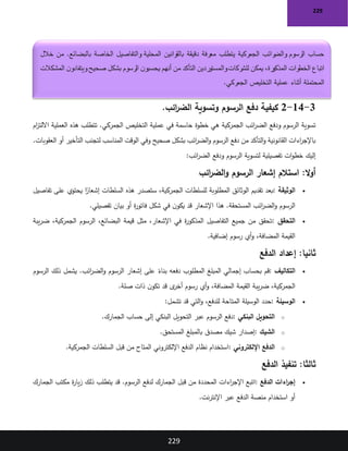 229
229
3
-
14
-
2
‫ائب‬
‫ر‬‫الض‬ ‫وتسوية‬ ‫الرسوم‬ ‫دفع‬ ‫كيفية‬
.
‫خطوة‬ ‫هي‬ ‫الجمركية‬ ‫ائب‬
‫ر‬‫الض‬ ‫ودفع‬ ‫الرسوم‬ ‫تسوية‬
‫ام‬
‫ز‬‫االلت‬ ‫العملية‬ ‫هذه‬ ‫تتطلب‬ .‫الجمركي‬ ‫التخليص‬ ‫عملية‬ ‫في‬ ‫حاسمة‬
.‫العقوبات‬ ‫أو‬ ‫التأخير‬ ‫لتجنب‬ ‫المناسب‬ ‫الوقت‬ ‫وفي‬ ‫صحيح‬ ‫بشكل‬ ‫ائب‬
‫ر‬‫الض‬‫و‬ ‫الرسوم‬ ‫دفع‬ ‫من‬ ‫التأكد‬‫و‬ ‫القانونية‬ ‫اءات‬
‫ر‬‫باإلج‬
‫ائب‬
‫ر‬‫الض‬ ‫ودفع‬ ‫الرسوم‬ ‫لتسوية‬ ‫تفصيلية‬ ‫ات‬‫و‬‫خط‬ ‫إليك‬
:
:‫ال‬‫و‬‫أ‬
‫ائب‬
‫ر‬‫الض‬‫و‬ ‫الرسوم‬ ‫إشعار‬ ‫استالم‬
•
‫الوثيقة‬
:
‫تفاصيل‬ ‫على‬ ‫يحتوي‬ ‫ا‬ً
‫إشعار‬ ‫السلطات‬ ‫هذه‬ ‫ستصدر‬ ،‫الجمركية‬ ‫للسلطات‬ ‫المطلوبة‬ ‫الوثائق‬ ‫تقديم‬ ‫بعد‬
‫تفصيلي‬ ‫بيان‬ ‫أو‬ ‫ة‬
‫ر‬‫فاتو‬ ‫شكل‬ ‫في‬ ‫ن‬‫يكو‬ ‫قد‬ ‫اإلشعار‬ ‫هذا‬ .‫المستحقة‬ ‫ائب‬
‫ر‬‫الض‬‫و‬ ‫الرسوم‬
.
•
‫التحقق‬
:
‫يبة‬‫ر‬‫ض‬ ،‫الجمركية‬ ‫الرسوم‬ ،‫البضائع‬ ‫قيمة‬ ‫مثل‬ ،‫اإلشعار‬ ‫في‬ ‫ة‬
‫ر‬‫المذكو‬ ‫التفاصيل‬ ‫جميع‬ ‫من‬ ‫تحقق‬
‫إضافية‬ ‫رسوم‬ ‫أي‬‫و‬ ،‫المضافة‬ ‫القيمة‬
.
:‫ثانيا‬
‫الدفع‬ ‫إعداد‬
•
‫التكاليف‬
:
‫الرسوم‬ ‫ذلك‬ ‫يشمل‬ .‫ائب‬
‫ر‬‫الض‬‫و‬ ‫الرسوم‬ ‫إشعار‬ ‫على‬ ً
‫بناء‬ ‫دفعه‬ ‫المطلوب‬ ‫المبلغ‬ ‫إجمالي‬ ‫بحساب‬ ‫قم‬
‫صلة‬ ‫ذات‬ ‫ن‬‫تكو‬ ‫قد‬ ‫ى‬
‫أخر‬ ‫رسوم‬ ‫أي‬‫و‬ ،‫المضافة‬ ‫القيمة‬ ‫يبة‬‫ر‬‫ض‬ ،‫الجمركية‬
.
•
‫الوسيلة‬
:
،‫للدفع‬ ‫المتاحة‬ ‫الوسيلة‬ ‫حدد‬
‫تشمل‬ ‫قد‬ ‫التي‬‫و‬
:
o
‫البنكي‬ ‫التحويل‬
:
‫الجمارك‬ ‫حساب‬ ‫إلى‬ ‫البنكي‬ ‫التحويل‬ ‫عبر‬ ‫الرسوم‬ ‫دفع‬
.
o
‫الشيك‬
:
‫المستحق‬ ‫بالمبلغ‬ ‫مصدق‬ ‫شيك‬ ‫إصدار‬
.
o
‫اإللكتروني‬ ‫الدفع‬
:
‫الجمركية‬ ‫السلطات‬ ‫قبل‬ ‫من‬ ‫المتاح‬ ‫اإللكتروني‬ ‫الدفع‬ ‫نظام‬ ‫استخدام‬
.
:‫ثالثا‬
‫الدفع‬ ‫تنفيذ‬
•
‫الدفع‬ ‫اءات‬
‫ر‬‫إج‬
:
‫اءات‬
‫ر‬‫اإلج‬ ‫اتبع‬
‫الجمارك‬ ‫مكتب‬ ‫ة‬
‫ر‬‫يا‬‫ز‬ ‫ذلك‬ ‫يتطلب‬ ‫قد‬ .‫الرسوم‬ ‫لدفع‬ ‫الجمارك‬ ‫قبل‬ ‫من‬ ‫المحددة‬
‫نت‬‫ر‬‫اإلنت‬ ‫عبر‬ ‫الدفع‬ ‫منصة‬ ‫استخدام‬ ‫أو‬
.
‫الخاصة‬ ‫والتفاصيل‬ ‫المحلية‬ ‫بالقوانين‬ ‫دقيقة‬ ‫معرفة‬ ‫يتطلب‬ ‫الجمركية‬ ‫رائب‬
‫والض‬ ‫الرسوم‬ ‫حساب‬
‫خالل‬ ‫من‬ .‫بالبضائع‬
‫المشكالت‬ ‫ن‬‫ويتفادو‬ ‫صحيح‬ ‫بشكل‬ ‫الرسوم‬ ‫ن‬‫يحسبو‬ ‫أنهم‬ ‫من‬ ‫التأكد‬ ‫والمستوردين‬‫للشركات‬ ‫يمكن‬ ،‫رة‬
‫المذكو‬ ‫الخطوات‬ ‫اتباع‬
‫الجمركي‬ ‫التخليص‬ ‫عملية‬ ‫أثناء‬ ‫المحتملة‬
.
 