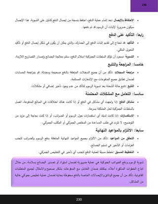 230
230
•
‫باإليصال‬ ‫االحتفاظ‬
:
‫اإليصال‬ ‫هذا‬ .‫التسوية‬ ‫على‬ ‫كدليل‬ ‫الدفع‬ ‫إيصال‬ ‫من‬ ‫بنسخة‬ ‫احتفظ‬ ،‫الدفع‬ ‫عملية‬ ‫إتمام‬ ‫بعد‬
‫دفعها‬ ‫تم‬ ‫قد‬ ‫الرسوم‬ ‫أن‬ ‫إلثبات‬ ‫ا‬ً
‫ي‬‫ر‬‫ضرو‬ ‫ن‬‫سيكو‬
.
:‫ابعا‬
‫ر‬
‫الدفع‬ ‫على‬ ‫التأكيد‬
•
‫التأكيد‬
:
‫تأكيد‬ ‫أو‬ ‫الدفع‬ ‫إيصال‬ ‫شكل‬ ‫في‬ ‫ن‬‫يكو‬ ‫أن‬ ‫يمكن‬ ‫الذي‬‫و‬ ،‫الجمارك‬ ‫إلى‬ ‫الدفع‬ ‫إثبات‬ ‫تقديم‬ ‫إلى‬ ‫تحتاج‬ ‫قد‬
‫البنكي‬ ‫التحويل‬
.
•
‫التسوية‬
:
‫الالزمة‬ ‫يح‬‫ر‬‫التصا‬ ‫إصدار‬‫و‬ ‫البضائع‬ ‫معالجة‬ ‫ستتم‬ ،‫الدفع‬ ‫استالم‬ ‫الجمركية‬ ‫السلطات‬ ‫تؤكد‬ ‫أن‬ ‫بمجرد‬
.
:‫خامسا‬
‫اجعة‬
‫ر‬‫الم‬
‫التتبع‬‫و‬
•
‫السجالت‬ ‫اجعة‬
‫ر‬‫م‬
:
‫الحسابات‬ ‫اجعة‬
‫ر‬‫بم‬ ‫قم‬ .‫ومحدثة‬ ‫صحيحة‬ ‫بالدفع‬ ‫المتعلقة‬ ‫السجالت‬ ‫جميع‬ ‫أن‬ ‫من‬ ‫تأكد‬
‫المستلمة‬ ‫ات‬
‫ر‬‫اإلشعا‬ ‫مع‬ ‫المدفوعات‬ ‫جميع‬ ‫تطابق‬ ‫لضمان‬
.
•
‫التتبع‬
:
‫مشكالت‬ ‫أو‬ ‫إضافي‬ ‫تأخير‬ ‫وجود‬ ‫عدم‬ ‫من‬ ‫للتأكد‬ ‫الرسوم‬ ‫تسوية‬ ‫بعد‬ ‫الشحنة‬ ‫حالة‬ ‫تتبع‬
.
:‫سادسا‬
‫مع‬ ‫التعامل‬
‫المحتملة‬ ‫المشكالت‬
•
‫الدفع‬ ‫مشاكل‬
:
‫اتصل‬ ،‫المدفوعة‬ ‫المبالغ‬ ‫في‬ ‫اختالفات‬ ‫هناك‬ ‫كانت‬ ‫إذا‬ ‫أو‬ ‫الدفع‬ ‫في‬ ‫مشاكل‬ ‫أي‬ ‫اجهت‬‫و‬ ‫إذا‬
‫عة‬
‫بسر‬ ‫المشكلة‬ ‫لحل‬ ‫الجمركية‬ ‫بالسلطات‬
.
•
‫ات‬
‫ر‬‫االستفسا‬
:
‫من‬ ‫يد‬‫ز‬‫م‬ ‫إلى‬ ‫بحاجة‬ ‫كنت‬ ‫إذا‬ ‫أو‬ ،‫ائب‬
‫ر‬‫الض‬ ‫أو‬ ‫الرسوم‬ ‫حول‬ ‫ات‬
‫ر‬‫استفسا‬ ‫أي‬ ‫لديك‬ ‫كانت‬ ‫إذا‬
‫ال‬ ،‫التوضيح‬
‫الجمركي‬ ‫المكتب‬ ‫أو‬ ‫الجمركي‬ ‫المخلص‬ ‫من‬ ‫المساعدة‬ ‫طلب‬ ‫في‬ ‫تتردد‬
.
:‫سابعا‬
‫النهائية‬ ‫اعيد‬‫و‬‫بالم‬ ‫ام‬
‫ز‬‫االلت‬
•
‫اعيد‬‫و‬‫الم‬ ‫من‬ ‫التحقق‬
:
‫لتجنب‬ ‫ائب‬
‫ر‬‫الض‬‫و‬ ‫الرسوم‬ ‫بدفع‬ ‫المتعلقة‬ ‫النهائية‬ ‫اعيد‬‫و‬‫الم‬ ‫بجميع‬ ‫ام‬
‫ز‬‫االلت‬ ‫من‬ ‫تأكد‬
‫البضائع‬ ‫تسليم‬ ‫في‬ ‫التأخير‬ ‫أو‬ ‫امات‬
‫ر‬‫الغ‬
.
•
‫المسبق‬ ‫التخطيط‬
:
‫الجمركي‬ ‫التخليص‬ ‫في‬ ‫تأخير‬ ‫أي‬ ‫لتجنب‬ ‫الدفع‬ ‫لعملية‬ ‫ا‬ً
‫ق‬‫مسب‬ ‫خطط‬
.
‫ودفع‬ ‫الرسوم‬ ‫تسوية‬
‫خالل‬ ‫من‬ .‫بسالسة‬ ‫البضائع‬ ‫تصدير‬ ‫أو‬ ‫راد‬
‫استي‬ ‫لضمان‬ ‫ضرورية‬ ‫عملية‬ ‫هي‬ ‫الجمركية‬ ‫رائب‬
‫الض‬
‫المتطلبات‬ ‫لجميع‬ ‫واالمتثال‬ ‫صحيح‬ ‫بشكل‬ ‫المدفوعات‬ ‫مع‬ ‫التعامل‬ ‫ضمان‬ ‫يمكنك‬ ،‫أعاله‬ ‫رة‬
‫المذكو‬ ‫الخطوات‬ ‫اتباع‬
‫لضما‬ ‫بعناية‬ ‫محفوظة‬ ‫بالدفع‬ ‫الخاصة‬ ‫واإليصاالت‬‫الوثائق‬ ‫جميع‬ ‫أن‬ ‫من‬ ‫تأكد‬ .‫القانونية‬
‫خالية‬ ‫جمركي‬ ‫تخليص‬ ‫عملية‬ ‫ن‬
‫المشاكل‬ ‫من‬
.
 