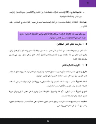 24
24
•
‫البشرية‬ ‫اجهة‬‫و‬‫ال‬
(HMI):
‫اصل‬‫و‬‫الت‬‫و‬ ‫التشغيل‬ ‫بة‬‫ر‬‫تج‬ ‫لتحسين‬ ‫اآللة‬‫و‬ ‫اإلنسان‬ ‫بين‬ ‫تفاعل‬ ‫أنظمة‬ ‫الشركات‬ ‫تستخدم‬
‫التكنولوجية‬ ‫األنظمة‬‫و‬ ‫البشر‬ ‫بين‬
.
‫ا‬
‫ر‬‫اخي‬‫و‬
‫وتقليل‬ ،‫العمليات‬ ‫يع‬‫ر‬‫تس‬ ،‫الكفاءة‬ ‫تحسين‬ ‫في‬ ‫يسهم‬ ‫مما‬ ،‫الحديث‬ ‫النقل‬ ‫في‬ ‫ة‬
‫ز‬‫بار‬ ‫سمات‬ ‫قمنة‬‫ر‬‫ال‬‫و‬ ‫ات‬
‫ر‬‫االبتكا‬ ‫تشكل‬
.‫التكاليف‬
3
-
1
:‫المتكامل‬ ‫النقل‬ ‫نظام‬ ‫مكونات‬
.‫آمن‬‫و‬ ‫فعال‬ ‫بشكل‬ ‫البضائع‬‫و‬ ‫األشخاص‬ ‫حركة‬ ‫لضمان‬ ‫ا‬ً
‫مع‬ ‫تعمل‬ ‫التي‬ ‫العناصر‬ ‫من‬ ‫متكاملة‬ ‫مجموعة‬ ‫هو‬ ‫النقل‬ ‫نظام‬
‫تفصيل‬ ‫يلي‬ ‫وفيما‬ .‫شامل‬ ‫بشكل‬ ‫النقل‬ ‫أهداف‬ ‫لتحقيق‬ ‫وتتكامل‬ ‫تتداخل‬ ‫ئيسية‬‫ر‬ ‫مكونات‬ ‫عدة‬ ‫من‬ ‫النقل‬ ‫نظام‬ ‫ن‬‫يتكو‬
‫النقل‬ ‫نظام‬ ‫لمكونات‬
:
3
-
1
-
1
‫للنقل‬ ‫التحتية‬ ‫البنية‬
‫الجسور‬‫و‬ ‫ق‬‫الطر‬
:
.‫المختلفة‬ ‫المناطق‬‫و‬ ‫المدن‬ ‫بط‬‫ر‬‫ت‬ ‫التي‬ ‫المحلية‬ ‫ع‬
‫ار‬‫و‬‫الش‬‫و‬ ،‫العادية‬ ‫ق‬‫الطر‬ ،‫يعة‬‫ر‬‫الس‬ ‫ق‬‫الطر‬ ‫شبكات‬ ‫تشمل‬
‫الوديان‬‫و‬ ‫األنهار‬ ‫مثل‬ ‫الطبيعية‬ ‫العقبات‬ ‫تجاوز‬ ‫في‬ ‫ا‬ً
‫حيوي‬ ‫ا‬ً
‫دور‬ ‫الجسور‬ ‫تلعب‬
.
‫الحديدية‬ ‫السكك‬
:
‫السكك‬ ‫ات‬
‫ر‬‫مسا‬ ‫تشمل‬
‫المسافات‬ ‫عبر‬ ‫البضائع‬‫و‬ ‫الركاب‬ ‫لنقل‬ ‫ية‬‫ر‬‫ضرو‬ ‫وهي‬ ،‫المحطات‬‫و‬ ‫الحديدية‬
‫ات‬
‫ر‬‫بالقطا‬ ‫الخاصة‬ ‫األنفاق‬‫و‬ ‫الجسور‬ ‫ا‬ ً
‫أيض‬ ‫تتضمن‬ .‫الطويلة‬
.
‫البحرية‬ ‫انئ‬‫و‬‫الم‬
:
‫حيوية‬ ‫اكز‬
‫ر‬‫م‬ ‫انئ‬‫و‬‫الم‬ ‫تعتبر‬ .‫السفن‬ ‫يغ‬‫ر‬‫وتف‬ ‫لتحميل‬ ‫الالزمة‬ ‫ات‬
‫ز‬‫التجهي‬‫و‬ ،‫األرصفة‬ ،‫افئ‬
‫ر‬‫الم‬ ‫تشمل‬
‫الضخمة‬ ‫البضائع‬ ‫ونقل‬ ‫الدولية‬ ‫ة‬
‫ر‬‫للتجا‬
.
‫ات‬
‫ر‬‫المطا‬
:
،‫الجوي‬ ‫للنقل‬ ‫ئيسية‬‫ر‬‫ال‬ ‫االتصال‬ ‫نقاط‬ ‫هي‬ ‫ات‬
‫ر‬‫المطا‬ .‫الجوي‬ ‫الشحن‬ ‫افق‬
‫ر‬‫وم‬ ،‫الركاب‬ ‫صاالت‬ ،‫ج‬
‫المدار‬ ‫تشمل‬
‫المحلي‬‫و‬ ‫الدولي‬ ‫النقل‬ ‫في‬ ‫ا‬ً
‫أساسي‬ ‫ا‬ً
‫دور‬ ‫وتلعب‬
.
‫وتعزيز‬ ‫رة‬
‫المعاص‬ ‫التحديات‬ ‫مواجهة‬ ‫النقل‬ ‫قطاع‬ ‫يستطيع‬ ،‫المتقدمة‬ ‫التقنيات‬ ‫هذه‬ ‫تبني‬ ‫خالل‬ ‫من‬
‫زايدة‬
‫المت‬ ‫العالمي‬ ‫ق‬‫السو‬ ‫احتياجات‬ ‫تلبية‬ ‫على‬ ‫قدرته‬
.
 