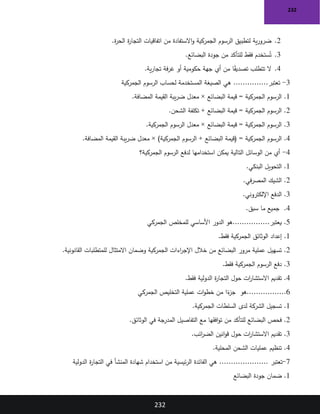 232
232
2
.
‫ة‬
‫ر‬‫الح‬ ‫ة‬
‫ر‬‫التجا‬ ‫اتفاقيات‬ ‫من‬ ‫االستفادة‬‫و‬ ‫الجمركية‬ ‫الرسوم‬ ‫لتطبيق‬ ‫ية‬‫ر‬‫ضرو‬
.
3
.
‫البضائع‬ ‫جودة‬ ‫من‬ ‫للتأكد‬ ‫فقط‬ ‫ستخدم‬ُ‫ت‬
.
4
.
‫ية‬‫ر‬‫تجا‬ ‫فة‬‫ر‬‫غ‬ ‫أو‬ ‫حكومية‬ ‫جهة‬ ‫أي‬ ‫من‬ ‫ا‬ً
‫ق‬‫تصدي‬ ‫تتطلب‬ ‫ال‬
.
3
-
...............‫تعتبر‬
‫الجمركي‬ ‫الرسوم‬ ‫لحساب‬ ‫المستخدمة‬ ‫الصيغة‬ ‫هي‬
‫ة‬
1
.
‫المضافة‬ ‫القيمة‬ ‫يبة‬‫ر‬‫ض‬ ‫معدل‬ × ‫البضائع‬ ‫قيمة‬ = ‫الجمركية‬ ‫الرسوم‬
.
2
.
‫الشحن‬ ‫تكلفة‬ + ‫البضائع‬ ‫قيمة‬ = ‫الجمركية‬ ‫الرسوم‬
.
3
.
‫الجمركية‬ ‫الرسوم‬ ‫معدل‬ × ‫البضائع‬ ‫قيمة‬ = ‫الجمركية‬ ‫الرسوم‬
.
4
.
‫الرسوم‬ + ‫البضائع‬ ‫(قيمة‬ = ‫الجمركية‬ ‫الرسوم‬
‫المضافة‬ ‫القيمة‬ ‫يبة‬‫ر‬‫ض‬ ‫معدل‬ × )‫الجمركية‬
.
4
-
‫الجمركية؟‬ ‫الرسوم‬ ‫لدفع‬ ‫استخدامها‬ ‫يمكن‬ ‫التالية‬ ‫الوسائل‬ ‫من‬ ‫أي‬
1
.
‫البنكي‬ ‫التحويل‬
.
2
.
‫في‬‫ر‬‫المص‬ ‫الشيك‬
.
3
.
‫اإللكتروني‬ ‫الدفع‬
.
4
.
‫سبق‬ ‫ما‬ ‫جميع‬
.
5
................‫يعتبر‬ .
‫الجمركي‬ ‫للمخلص‬ ‫األساسي‬ ‫الدور‬ ‫هو‬
1
.
‫فقط‬ ‫الجمركية‬ ‫الوثائق‬ ‫إعداد‬
.
2
.
‫القانونية‬ ‫للمتطلبات‬ ‫االمتثال‬ ‫وضمان‬ ‫الجمركية‬ ‫اءات‬
‫ر‬‫اإلج‬ ‫خالل‬ ‫من‬ ‫البضائع‬ ‫مرور‬ ‫عملية‬ ‫تسهيل‬
.
3
.
‫فقط‬ ‫الجمركية‬ ‫الرسوم‬ ‫دفع‬
.
4
.
‫فقط‬ ‫الدولية‬ ‫ة‬
‫ر‬‫التجا‬ ‫حول‬ ‫ات‬
‫ر‬‫االستشا‬ ‫تقديم‬
.
6
‫هو‬.................
‫الجمركي‬ ‫التخليص‬ ‫عملية‬ ‫ات‬‫و‬‫خط‬ ‫من‬ ‫ا‬ً
‫ء‬
‫جز‬
1
.
‫الجمركية‬ ‫السلطات‬ ‫لدى‬ ‫الشركة‬ ‫تسجيل‬
.
2
.
‫الوثائق‬ ‫في‬ ‫المدرجة‬ ‫التفاصيل‬ ‫مع‬ ‫افقها‬‫و‬‫ت‬ ‫من‬ ‫للتأكد‬ ‫البضائع‬ ‫فحص‬
.
3
.
‫ائب‬
‫ر‬‫الض‬ ‫انين‬‫و‬‫ق‬ ‫حول‬ ‫ات‬
‫ر‬‫االستشا‬ ‫تقديم‬
.
4
.
‫المحلية‬ ‫الشحن‬ ‫عمليات‬ ‫تنظيم‬
.
7
-
..................... ‫تعتبر‬
‫الدولية‬ ‫ة‬
‫ر‬‫التجا‬ ‫في‬ ‫المنشأ‬ ‫شهادة‬ ‫استخدام‬ ‫من‬ ‫ئيسية‬‫ر‬‫ال‬ ‫الفائدة‬ ‫هي‬
1
.
‫البضائع‬ ‫جودة‬ ‫ضمان‬
 