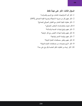 234
234
‫نقاط‬ ‫هيئة‬ ‫على‬ ‫اذكر‬ :‫الثالث‬ ‫ال‬‫ؤ‬‫الس‬
1
‫أهم‬ ‫اذكر‬ .
‫ائب‬
‫ر‬‫الض‬‫و‬ ‫الرسوم‬ ‫مع‬ ‫للتعامل‬ ‫اتيجيات‬
‫ر‬‫االست‬
‫؟‬
2
( ‫المضافى‬ ‫القيمة‬ ‫يبة‬‫ر‬‫وض‬ ‫االستهالك‬ ‫يبة‬‫ر‬‫ض‬ ‫من‬ ‫كل‬ ‫مفهوم‬ ‫اذكر‬ .
VAT
)
3
‫ات‬‫و‬‫خط‬ ‫اذكر‬ .
‫للبضائع‬ ‫الجمركي‬ ‫التفتيش‬ ‫مع‬ ‫التعامل‬ ‫كيفية‬
‫؟‬
4
‫الجمركي؟‬ ‫المخلص‬ ‫اختصاصات‬‫و‬ ‫يف‬‫ر‬‫تع‬ ‫اذكر‬.
5
‫السالمة؟‬‫و‬ ‫الصحة‬ ‫شهادات‬ ‫اع‬‫و‬‫ان‬‫و‬ ‫مفهوم‬ ‫اذكر‬ .
6
‫اعها؟‬‫و‬‫ان‬ ‫ذكر‬ ‫مع‬ ‫الفحص‬ ‫شهادات‬ ‫اهمية‬‫و‬ ‫مفهوم‬ ‫اذكر‬ .
7
‫اعها؟‬‫و‬‫ان‬‫و‬ ‫الشحن‬ ‫بوليصة‬ ‫مفهوم‬ ‫اذكر‬ .
8
‫وتطور‬ ‫مفهوم‬ ‫اذكر‬ .
‫الدولية؟‬ ‫ة‬
‫ر‬‫التجا‬ ‫مصطلحات‬
9
‫الدولية؟‬ ‫ة‬
‫ر‬‫التجا‬ ‫مصطلحات‬ ‫من‬ ‫مجموعات‬ ‫بع‬‫ر‬‫اال‬ ‫اذكر‬ .
10
‫أذكر‬ .
‫بعة‬‫ر‬‫ا‬
‫حدا؟‬ ‫على‬ ‫ع‬
‫نو‬ ‫بكل‬ ‫الخاصة‬ ‫النقل‬ ‫اتفاقيات‬ ‫من‬
 