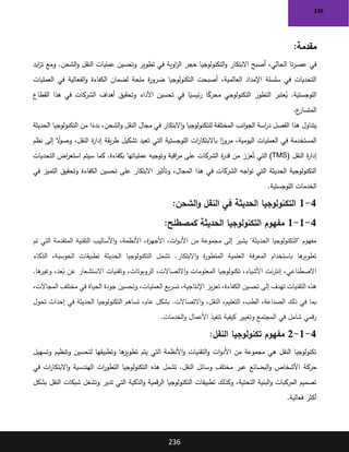 236
236
:‫مقدمة‬
‫حجر‬ ‫التكنولوجيا‬‫و‬ ‫االبتكار‬ ‫أصبح‬ ،‫الحالي‬ ‫نا‬‫ر‬‫عص‬ ‫في‬
‫ايد‬
‫ز‬‫ت‬ ‫ومع‬ .‫الشحن‬‫و‬ ‫النقل‬ ‫عمليات‬ ‫وتحسين‬ ‫تطوير‬ ‫في‬ ‫اوية‬
‫ز‬‫ال‬
‫العمليات‬ ‫في‬ ‫الفعالية‬‫و‬ ‫الكفاءة‬ ‫لضمان‬ ‫ملحة‬ ‫ة‬
‫ر‬‫ضرو‬ ‫التكنولوجيا‬ ‫أصبحت‬ ،‫العالمية‬ ‫اإلمداد‬ ‫سلسلة‬ ‫في‬ ‫التحديات‬
‫القطا‬ ‫هذا‬ ‫في‬ ‫الشركات‬ ‫أهداف‬ ‫وتحقيق‬ ‫األداء‬ ‫تحسين‬ ‫في‬ ‫ا‬ً
‫ئيسي‬‫ر‬ ‫ا‬ً
‫محرك‬ ‫التكنولوجي‬ ‫التطور‬ ‫عتبر‬ُ
‫ي‬ .‫اللوجستية‬
‫ع‬
‫ع‬
‫المتسار‬
.
‫الحديثة‬ ‫التكنولوجيا‬ ‫من‬ ‫ا‬ً
‫بدء‬ ،‫الشحن‬‫و‬ ‫النقل‬ ‫مجال‬ ‫في‬ ‫االبتكار‬‫و‬ ‫للتكنولوجيا‬ ‫المختلفة‬ ‫انب‬‫و‬‫الج‬ ‫اسة‬
‫ر‬‫د‬ ‫الفصل‬ ‫هذا‬ ‫يتناول‬
‫نظم‬ ‫إلى‬ ً
‫ال‬
‫و‬‫وص‬ ،‫النقل‬ ‫ة‬
‫ر‬‫إدا‬ ‫يقة‬‫ر‬‫ط‬ ‫تشكيل‬ ‫تعيد‬ ‫التي‬ ‫اللوجستية‬ ‫ات‬
‫ر‬‫باالبتكا‬ ‫ا‬ً
‫مرور‬ ،‫اليومية‬ ‫العمليات‬ ‫في‬ ‫المستخدمة‬
‫النقل‬ ‫ة‬
‫ر‬‫إدا‬
(TMS)
‫التحديات‬ ‫اض‬
‫ر‬‫استع‬ ‫سيتم‬ ‫كما‬ .‫بكفاءة‬ ‫عملياتها‬ ‫وتوجيه‬ ‫اقبة‬
‫ر‬‫م‬ ‫على‬ ‫الشركات‬ ‫ة‬
‫ر‬‫قد‬ ‫من‬ ‫عزز‬ُ‫ت‬ ‫التي‬
‫في‬ ‫التميز‬ ‫وتحقيق‬ ‫الكفاءة‬ ‫تحسين‬ ‫على‬ ‫االبتكار‬ ‫وتأثير‬ ،‫المجال‬ ‫هذا‬ ‫في‬ ‫الشركات‬ ‫اجه‬‫و‬‫ت‬ ‫التي‬ ‫الحديثة‬ ‫التكنولوجية‬
‫اللوجستية‬ ‫الخدمات‬
.
4
-
1
‫الشحن‬‫و‬ ‫النقل‬ ‫في‬ ‫الحديثة‬ ‫التكنولوجيا‬
:
4
-
1
-
1
‫كمصطلح‬ ‫الحديثة‬ ‫التكنولوجيا‬ ‫مفهوم‬
:
‫تم‬ ‫التي‬ ‫المتقدمة‬ ‫التقنية‬ ‫األساليب‬‫و‬ ،‫األنظمة‬ ،‫ة‬
‫ز‬‫األجه‬ ،‫ات‬‫و‬‫األد‬ ‫من‬ ‫مجموعة‬ ‫إلى‬ ‫يشير‬ "‫الحديثة‬ ‫"التكنولوجيا‬ ‫مفهوم‬
‫الذكاء‬ ،‫الحوسبة‬ ‫تطبيقات‬ ‫الحديثة‬ ‫التكنولوجيا‬ ‫تشمل‬ .‫االبتكار‬‫و‬ ‫ة‬
‫ر‬‫المتطو‬ ‫العلمية‬ ‫فة‬‫ر‬‫المع‬ ‫باستخدام‬ ‫ها‬
‫تطوير‬
‫المعلوما‬ ‫تكنولوجيا‬ ،‫األشياء‬ ‫نت‬‫ر‬‫إنت‬ ،‫االصطناعي‬
.‫ها‬
‫وغير‬ ،‫عد‬ُ
‫ب‬ ‫عن‬ ‫االستشعار‬ ‫وتقنيات‬ ،‫الروبوتات‬ ،‫االتصاالت‬‫و‬ ‫ت‬
،‫المجاالت‬ ‫مختلف‬ ‫في‬ ‫الحياة‬ ‫جودة‬ ‫وتحسين‬ ،‫العمليات‬ ‫يع‬‫ر‬‫تس‬ ،‫اإلنتاجية‬ ‫يز‬‫ز‬‫تع‬ ،‫الكفاءة‬ ‫تحسين‬ ‫إلى‬ ‫تهدف‬ ‫التقنيات‬ ‫هذه‬
‫الحديث‬ ‫التكنولوجيا‬ ‫تساهم‬ ،‫عام‬ ‫بشكل‬ .‫االتصاالت‬‫و‬ ،‫النقل‬ ،‫التعليم‬ ،‫الطب‬ ،‫الصناعة‬ ‫ذلك‬ ‫في‬ ‫بما‬
‫تحول‬ ‫إحداث‬ ‫في‬ ‫ة‬
‫الخدمات‬‫و‬ ‫األعمال‬ ‫تنفيذ‬ ‫كيفية‬ ‫وتغيير‬ ‫المجتمع‬ ‫في‬ ‫شامل‬ ‫قمي‬‫ر‬
.
4
-
1
-
2
:‫النقل‬ ‫تكنولوجيا‬ ‫مفهوم‬
‫وتسهيل‬ ‫وتنظيم‬ ‫لتحسين‬ ‫وتطبيقها‬ ‫ها‬
‫تطوير‬ ‫يتم‬ ‫التي‬ ‫األنظمة‬‫و‬ ‫التقنيات‬‫و‬ ‫ات‬‫و‬‫األد‬ ‫من‬ ‫مجموعة‬ ‫هي‬ ‫النقل‬ ‫تكنولوجيا‬
‫حركة‬
‫في‬ ‫ات‬
‫ر‬‫االبتكا‬‫و‬ ‫الهندسية‬ ‫ات‬
‫ر‬‫التطو‬ ‫التكنولوجيا‬ ‫هذه‬ ‫تشمل‬ .‫النقل‬ ‫وسائل‬ ‫مختلف‬ ‫عبر‬ ‫البضائع‬‫و‬ ‫األشخاص‬
‫بشكل‬ ‫النقل‬ ‫شبكات‬ ‫وتشغل‬ ‫تدير‬ ‫التي‬ ‫الذكية‬‫و‬ ‫قمية‬‫ر‬‫ال‬ ‫التكنولوجيا‬ ‫تطبيقات‬ ‫وكذلك‬ ،‫التحتية‬ ‫البنية‬‫و‬ ‫المركبات‬ ‫تصميم‬
‫فعالية‬ ‫أكثر‬
.
 