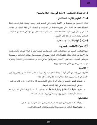 238
238
4
-
2
‫تقنيات‬
‫عد‬ُ
‫ب‬ ‫عن‬ ‫االستشعار‬
‫الشحن‬‫و‬ ‫النقل‬ ‫مجال‬ ‫في‬
:
4
-
2
-
1
:‫االستشعار‬ ‫تقنيات‬ ‫مفهوم‬
‫البيئة‬ ‫من‬ ‫المعلومات‬ ‫وتحليل‬ ‫وتسجيل‬ ‫لقياس‬ ‫ستخدم‬ُ‫ت‬ ‫التي‬ ‫ة‬
‫ز‬‫األجه‬‫و‬ ‫األنظمة‬ ‫من‬ ‫مجموعة‬ ‫هي‬ ‫االستشعار‬ ‫تقنيات‬
‫مختلف‬ ‫من‬ ‫البيانات‬ ‫تلتقط‬ ‫التي‬ ‫المجسات‬ ‫أو‬ ‫الحساسات‬ ‫من‬ ‫متنوعة‬ ‫مجموعة‬ ‫على‬ ‫التقنيات‬ ‫هذه‬ ‫تعتمد‬ .‫المحيطة‬
‫ا‬ ‫تقنيات‬ ‫تلعب‬ .‫لالستخدام‬ ‫قابلة‬ ‫معلومات‬ ‫إلى‬ ‫وتحولها‬ ‫المصادر‬
‫التطبيقات‬ ‫من‬ ‫العديد‬ ‫في‬ ً‫ا‬‫مهم‬ ً‫ا‬
‫ر‬‫دو‬ ‫الستشعار‬
‫الشحن‬‫و‬ ‫النقل‬ ‫ذلك‬ ‫في‬ ‫بما‬ ،‫ية‬‫ر‬‫التجا‬‫و‬ ‫الصناعية‬
.
4
-
2
-
2
‫االستشعار‬ ‫تقنيات‬ ‫اع‬‫و‬‫أن‬
:
:‫ال‬‫و‬‫أ‬
‫البصرية‬ ‫االستشعار‬ ‫ة‬
‫أجهز‬
:
‫ة‬
‫ز‬‫أجه‬ ‫هي‬ ‫ية‬‫ر‬‫البص‬ ‫االستشعار‬ ‫ة‬
‫ز‬‫أجه‬
‫تعتمد‬ .‫لألشياء‬ ‫يائية‬‫ز‬‫الفي‬ ‫الحالة‬ ‫أو‬ ‫البيئية‬ ‫البيانات‬ ‫وتحليل‬ ‫لقياس‬ ‫الضوء‬ ‫تستخدم‬
‫مجموعة‬ ‫في‬ ‫استخدامها‬‫و‬ ‫تحليلها‬ ‫يمكن‬ ‫معلومات‬ ‫إلى‬ ‫وتحويلها‬ ‫ئية‬‫ر‬‫الم‬ ‫البيانات‬ ‫اللتقاط‬ ‫مختلفة‬ ‫تقنيات‬ ‫على‬ ‫ة‬
‫ز‬‫األجه‬ ‫هذه‬
‫ال‬ ‫في‬ ً‫ا‬‫هام‬ ً‫ا‬
‫ر‬‫دو‬ ‫ية‬‫ر‬‫البص‬ ‫االستشعار‬ ‫ة‬
‫ز‬‫أجه‬ ‫تلعب‬ .‫التطبيقات‬ ‫من‬ ‫متنوعة‬
،‫الشحن‬‫و‬ ‫النقل‬ ‫ذلك‬ ‫في‬ ‫بما‬ ،‫المجاالت‬ ‫من‬ ‫عديد‬
‫الموثوقية‬‫و‬ ‫الكفاءة‬‫و‬ ‫األمان‬ ‫تحسين‬ ‫في‬ ‫تساهم‬ ‫حيث‬
.
‫أ‬
-
‫ات‬
‫ر‬‫الكامي‬
‫وتسجيل‬ ‫الفيديو‬‫و‬ ‫الصور‬ ‫اللتقاط‬ ‫تستخدم‬ .ً‫ا‬‫شيوع‬ ‫ية‬‫ر‬‫البص‬ ‫االستشعار‬ ‫ة‬
‫ز‬‫أجه‬ ‫اع‬‫و‬‫أن‬ ‫أكثر‬ ‫من‬ ‫احدة‬‫و‬ ‫هي‬ ‫ات‬
‫ر‬‫الكامي‬
‫من‬ ‫اع‬‫و‬‫أن‬ ‫عدة‬ ‫هناك‬ .‫الحقيقي‬ ‫الوقت‬ ‫في‬ ‫األحداث‬
‫ذلك‬ ‫في‬ ‫بما‬ ،‫ات‬
‫ر‬‫الكامي‬
:
•
‫الفيديو‬ ‫ات‬
‫ر‬‫كامي‬
:
‫الفيديو‬ ‫ات‬
‫ر‬‫كامي‬ ‫توفر‬ .‫المرور‬ ‫حركة‬ ‫اقبة‬
‫ر‬‫وم‬ ،‫الشحنات‬ ‫تتبع‬ ،‫افق‬
‫ر‬‫الم‬ ‫اقبة‬
‫ر‬‫م‬ ‫في‬ ‫تستخدم‬
‫يعة‬‫ر‬‫الس‬ ‫ات‬
‫ر‬‫ا‬
‫ر‬‫الق‬ ‫اتخاذ‬ ‫في‬ ‫تساعد‬ ‫الحقيقي‬ ‫الوقت‬ ‫في‬ ‫رؤى‬
.
•
‫الدقة‬ ‫عالية‬ ‫ات‬
‫ر‬‫كامي‬
(HD)
‫اء‬
‫ر‬‫الحم‬ ‫تحت‬ ‫باألشعة‬ ‫اقبة‬
‫ر‬‫الم‬‫و‬
:
‫اإلضاءة‬ ‫ذات‬ ‫المناطق‬ ‫اقبة‬
‫ر‬‫لم‬ ‫ستخدم‬ُ‫ت‬
‫الضعيفة‬ ‫اإلضاءة‬ ‫ظروف‬ ‫في‬ ‫اضحة‬‫و‬ ‫رؤية‬ ‫يوفر‬ ‫مما‬ ،‫الليلية‬ ‫أو‬ ‫المنخفضة‬
.
‫استخداماتها‬
:
•
‫الشحنات‬ ‫اقبة‬
‫ر‬‫م‬
:
‫سالمتها‬ ‫وضمان‬ ‫النقل‬ ‫عملية‬ ‫خالل‬ ‫البضائع‬ ‫تتبع‬ ‫اللوجستية‬ ‫ق‬‫للفر‬ ‫تتيح‬
.
•
‫الجودة‬ ‫تحليل‬
:
‫الشحن‬ ‫قبل‬ ‫العيوب‬ ‫اكتشاف‬‫و‬ ‫المنتجات‬ ‫جودة‬ ‫فحص‬ ‫في‬ ‫ستخدم‬ُ‫ت‬
.
 