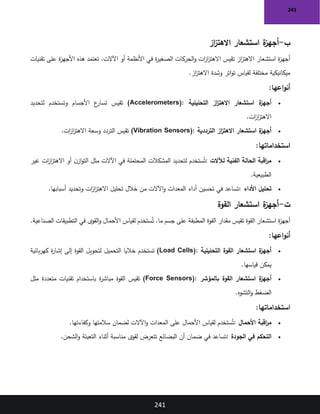 241
241
‫ب‬
-
‫از‬
‫ز‬‫االهت‬ ‫استشعار‬ ‫ة‬
‫أجهز‬
‫تقنيات‬ ‫على‬ ‫ة‬
‫ز‬‫األجه‬ ‫هذه‬ ‫تعتمد‬ .‫اآلالت‬ ‫أو‬ ‫األنظمة‬ ‫في‬ ‫ة‬
‫ر‬‫الصغي‬ ‫الحركات‬‫و‬ ‫ات‬
‫ز‬‫ا‬
‫ز‬‫االهت‬ ‫تقيس‬ ‫از‬
‫ز‬‫االهت‬ ‫استشعار‬ ‫ة‬
‫ز‬‫أجه‬
‫از‬
‫ز‬‫االهت‬ ‫وشدة‬ ‫اتر‬‫و‬‫ت‬ ‫لقياس‬ ‫مختلفة‬ ‫ميكانيكية‬
.
‫اعها‬‫و‬‫أن‬
:
•
‫التحليلية‬ ‫از‬
‫ز‬‫االهت‬ ‫استشعار‬ ‫ة‬
‫أجهز‬
(Accelerometers):
‫لتحديد‬ ‫وتستخدم‬ ‫األجسام‬ ‫ع‬
‫تسار‬ ‫تقيس‬
‫ات‬
‫ز‬‫ا‬
‫ز‬‫االهت‬
.
•
‫الترددية‬ ‫از‬
‫ز‬‫االهت‬ ‫استشعار‬ ‫ة‬
‫أجهز‬
(Vibration Sensors):
‫ات‬
‫ز‬‫ا‬
‫ز‬‫االهت‬ ‫وسعة‬ ‫التردد‬ ‫تقيس‬
.
‫استخداماتها‬
:
•
‫لآلالت‬ ‫الفنية‬ ‫الحالة‬ ‫اقبة‬
‫ر‬‫م‬
:
‫المشكالت‬ ‫لتحديد‬ ‫ستخدم‬ُ‫ت‬
‫غير‬ ‫ات‬
‫ز‬‫ا‬
‫ز‬‫االهت‬ ‫أو‬ ‫ن‬‫از‬‫و‬‫الت‬ ‫مثل‬ ‫اآلالت‬ ‫في‬ ‫المحتملة‬
‫الطبيعية‬
.
•
‫األداء‬ ‫تحليل‬
:
‫أسبابها‬ ‫وتحديد‬ ‫ات‬
‫ز‬‫ا‬
‫ز‬‫االهت‬ ‫تحليل‬ ‫خالل‬ ‫من‬ ‫اآلالت‬‫و‬ ‫المعدات‬ ‫أداء‬ ‫تحسين‬ ‫في‬ ‫تساعد‬
.
‫ت‬
-
‫القوة‬ ‫استشعار‬ ‫ة‬
‫أجهز‬
‫لقياس‬ ‫ستخدم‬ُ‫ت‬ .‫ما‬ ‫جسم‬ ‫على‬ ‫المطبقة‬ ‫القوة‬ ‫مقدار‬ ‫تقيس‬ ‫القوة‬ ‫استشعار‬ ‫ة‬
‫ز‬‫أجه‬
‫الصناعية‬ ‫التطبيقات‬ ‫في‬ ‫القوى‬‫و‬ ‫األحمال‬
.
‫اعها‬‫و‬‫أن‬
:
•
‫التحليلية‬ ‫القوة‬ ‫استشعار‬ ‫ة‬
‫أجهز‬
(Load Cells):
‫بائية‬‫ر‬‫كه‬ ‫ة‬
‫ر‬‫إشا‬ ‫إلى‬ ‫القوة‬ ‫لتحويل‬ ‫التحميل‬ ‫خاليا‬ ‫تستخدم‬
‫قياسها‬ ‫يمكن‬
.
•
‫بالمؤشر‬ ‫القوة‬ ‫استشعار‬ ‫ة‬
‫أجهز‬
(Force Sensors):
‫مثل‬ ‫متعددة‬ ‫تقنيات‬ ‫باستخدام‬ ‫ة‬
‫ر‬‫مباش‬ ‫القوة‬ ‫تقيس‬
‫التشوه‬‫و‬ ‫الضغط‬
.
‫استخداماتها‬
:
•
‫األحمال‬ ‫اقبة‬
‫ر‬‫م‬
:
‫وكفاءتها‬ ‫سالمتها‬ ‫لضمان‬ ‫اآلالت‬‫و‬ ‫المعدات‬ ‫على‬ ‫األحمال‬ ‫لقياس‬ ‫ستخدم‬ُ‫ت‬
.
•
‫الجودة‬ ‫في‬ ‫التحكم‬
:
‫الشحن‬‫و‬ ‫التعبئة‬ ‫أثناء‬ ‫مناسبة‬ ‫لقوى‬ ‫تتعرض‬ ‫البضائع‬ ‫أن‬ ‫ضمان‬ ‫في‬ ‫تساعد‬
.
 