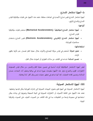 242
242
‫ث‬
-
‫التسارع‬ ‫استشعار‬ ‫ة‬
‫أجهز‬
‫ع‬
‫تسار‬ ‫تقيس‬ ‫ع‬
‫التسار‬ ‫استشعار‬ ‫ة‬
‫ز‬‫أجه‬
‫لقياس‬ ‫ميكانيكية‬ ‫تقنيات‬ ‫على‬ ‫ة‬
‫ز‬‫األجه‬ ‫هذه‬ ‫تعتمد‬ .‫مختلفة‬ ‫اتجاهات‬ ‫في‬ ‫األجسام‬
‫اوي‬
‫ز‬‫ال‬ ‫ع‬
‫التسار‬‫و‬ ‫ع‬
‫التسار‬
.
‫اعها‬‫و‬‫أن‬
:
•
‫الميكانيكية‬ ‫التسارع‬ ‫استشعار‬ ‫ة‬
‫أجهز‬
(Mechanical Accelerometers):
‫ميكانيكية‬ ‫تقنيات‬ ‫تستخدم‬
‫ع‬
‫التسار‬ ‫لقياس‬
.
•
‫اإللكتروني‬ ‫التسارع‬ ‫استشعار‬ ‫ة‬
‫أجهز‬
(Electronic Accelerometers):
‫باستخدام‬ ‫ع‬
‫التسار‬ ‫تقيس‬
‫بائية‬‫ر‬‫كه‬ ‫ات‬
‫ر‬‫مستشع‬
.
‫استخداماتها‬
:
•
‫الحركة‬ ‫تحليل‬
:
‫بالقوى‬ ‫ها‬
‫تأثر‬ ‫عدم‬ ‫لضمان‬ ‫النقل‬ ‫عملية‬ ‫خالل‬ ‫ات‬‫و‬‫األد‬‫و‬ ‫البضائع‬ ‫حركة‬ ‫قياس‬ ‫في‬ ‫ستخدم‬ُ‫ت‬
‫ائدة‬
‫ز‬‫ال‬
.
•
‫السالمة‬ ‫تحسين‬
:
‫خالل‬ ‫ادث‬‫و‬‫الح‬ ‫أو‬ ‫ئ‬
‫ار‬‫و‬‫الط‬ ‫حاالت‬ ‫عن‬ ‫الكشف‬ ‫في‬ ‫تساعد‬
‫النقل‬
.
:‫ثالثا‬
‫الصوتية‬ ‫االستشعار‬ ‫ة‬
‫أجهز‬
:
.‫وتحليلها‬ ‫قياسها‬ ‫يمكن‬ ‫بائية‬‫ر‬‫كه‬ ‫ات‬
‫ر‬‫إشا‬ ‫إلى‬ ‫الصوتية‬ ‫الموجات‬ ‫بتحويل‬ ‫تقوم‬ ‫ة‬
‫ز‬‫أجه‬ ‫هي‬ ‫الصوتية‬ ‫االستشعار‬ ‫ة‬
‫ز‬‫أجه‬
‫في‬ ‫الصوتية‬ ‫ات‬
‫ز‬‫ا‬
‫ز‬‫االهت‬ ‫أو‬ ‫ات‬‫و‬‫األص‬ ‫التقاط‬ ‫على‬ ‫ة‬
‫ز‬‫األجه‬ ‫هذه‬ ‫تعتمد‬
‫يمكن‬ ‫بيانات‬ ‫إلى‬ ‫وتحويلها‬ ‫المحيطة‬ ‫البيئة‬
‫اقبة‬
‫ر‬‫الم‬‫و‬ ،‫الصوت‬ ‫على‬ ‫التعرف‬ ،‫الصوت‬ ‫عن‬ ‫الكشف‬ ‫ذلك‬ ‫في‬ ‫بما‬ ،‫التطبيقات‬ ‫من‬ ‫اسعة‬‫و‬ ‫مجموعة‬ ‫في‬ ‫استخدامها‬
‫البيئية‬
.
،‫الضغوط‬ ‫قياس‬ ‫خالل‬ ‫من‬ .‫والشحن‬ ‫النقل‬ ‫عملية‬ ‫تحسين‬ ‫في‬ ‫أساسية‬ ‫أدوات‬ ‫الميكانيكية‬ ‫االستشعار‬ ‫زة‬
‫أجه‬ ‫عتبر‬ ُ
‫ت‬
‫ضمان‬ ،‫المعدات‬ ‫أداء‬ ‫وتحليل‬ ‫راقبة‬
‫م‬ ‫في‬ ‫تساعد‬ ‫حيوية‬ ‫معلومات‬ ‫زة‬
‫األجه‬ ‫هذه‬ ‫توفر‬ ،‫رع‬
‫والتسا‬ ،‫القوى‬ ،‫زات‬
‫زا‬
‫االهت‬
‫تحقيق‬ ‫في‬ ‫تساهم‬ ‫أنها‬ ‫كما‬ .‫العمليات‬ ‫كفاءة‬ ‫وتحسين‬ ،‫السالمة‬
‫وفعالية‬ ً
‫أمانا‬ ‫أكثر‬ ‫ونقل‬ ‫شحن‬ ‫عمليات‬
.
 