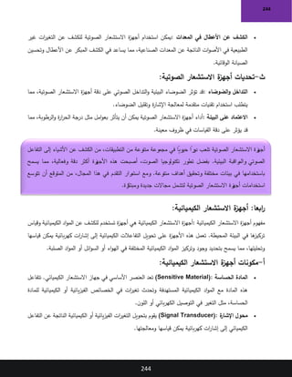 244
244
•
‫المعدات‬ ‫في‬ ‫األعطال‬ ‫عن‬ ‫الكشف‬
:
‫غير‬ ‫ات‬
‫ر‬‫التغي‬ ‫عن‬ ‫للكشف‬ ‫الصوتية‬ ‫االستشعار‬ ‫ة‬
‫ز‬‫أجه‬ ‫استخدام‬ ‫يمكن‬
‫وتحسين‬ ‫األعطال‬ ‫عن‬ ‫المبكر‬ ‫الكشف‬ ‫في‬ ‫يساعد‬ ‫مما‬ ،‫الصناعية‬ ‫المعدات‬ ‫عن‬ ‫الناتجة‬ ‫ات‬‫و‬‫األص‬ ‫في‬ ‫الطبيعية‬
‫الوقائية‬ ‫الصيانة‬
.
‫ث‬
-
‫ة‬
‫أجهز‬ ‫تحديات‬
‫الصوتية‬ ‫االستشعار‬
:
•
‫الضوضاء‬‫و‬ ‫التداخل‬
:
‫مما‬ ،‫الصوتية‬ ‫االستشعار‬ ‫ة‬
‫ز‬‫أجه‬ ‫دقة‬ ‫على‬ ‫الصوتي‬ ‫التداخل‬‫و‬ ‫البيئية‬ ‫الضوضاء‬ ‫تؤثر‬ ‫قد‬
‫الضوضاء‬ ‫وتقليل‬ ‫ة‬
‫ر‬‫اإلشا‬ ‫لمعالجة‬ ‫متقدمة‬ ‫تقنيات‬ ‫استخدام‬ ‫يتطلب‬
.
•
‫البيئة‬ ‫على‬ ‫االعتماد‬
:
‫مثل‬ ‫امل‬‫و‬‫بع‬ ‫يتأثر‬ ‫أن‬ ‫يمكن‬ ‫الصوتية‬ ‫االستشعار‬ ‫ة‬
‫ز‬‫أجه‬ ‫أداء‬
‫مما‬ ،‫الرطوبة‬‫و‬ ‫ة‬
‫ر‬‫ا‬
‫ر‬‫الح‬ ‫درجة‬
‫معينة‬ ‫ظروف‬ ‫في‬ ‫القياسات‬ ‫دقة‬ ‫على‬ ‫يؤثر‬ ‫قد‬
.
:‫ابعا‬
‫ر‬
‫الكيميائية‬ ‫االستشعار‬ ‫ة‬
‫أجهز‬
:
‫ة‬
‫ز‬‫أجه‬ ‫مفهوم‬
‫الكيميائية‬ ‫االستشعار‬
:
‫وقياس‬ ‫الكيميائية‬ ‫اد‬‫و‬‫الم‬ ‫عن‬ ‫للكشف‬ ‫تستخدم‬ ‫ة‬
‫ز‬‫أجه‬ ‫هي‬ ‫الكيميائية‬ ‫االستشعار‬ ‫ة‬
‫ز‬‫أجه‬
‫قياسها‬ ‫يمكن‬ ‫بائية‬‫ر‬‫كه‬ ‫ات‬
‫ر‬‫إشا‬ ‫إلى‬ ‫الكيميائية‬ ‫التفاعالت‬ ‫تحويل‬ ‫على‬ ‫ة‬
‫ز‬‫األجه‬ ‫هذه‬ ‫تعمل‬ .‫المحيطة‬ ‫البيئة‬ ‫في‬ ‫ها‬
‫تركيز‬
‫ا‬‫و‬‫اله‬ ‫في‬ ‫المختلفة‬ ‫الكيميائية‬ ‫اد‬‫و‬‫الم‬ ‫وتركيز‬ ‫وجود‬ ‫بتحديد‬ ‫يسمح‬ ‫مما‬ ،‫وتحليلها‬
‫الصلبة‬ ‫اد‬‫و‬‫الم‬ ‫أو‬ ‫ائل‬‫و‬‫الس‬ ‫أو‬ ‫ء‬
.
‫أ‬
-
‫الكيميائية‬ ‫االستشعار‬ ‫ة‬
‫أجهز‬ ‫مكونات‬
:
•
‫الحساسة‬ ‫المادة‬
(Sensitive Material):
‫تتفاعل‬ .‫الكيميائي‬ ‫االستشعار‬ ‫جهاز‬ ‫في‬ ‫األساسي‬ ‫العنصر‬ ‫تعد‬
‫الخصائص‬ ‫في‬ ‫ات‬
‫ر‬‫تغي‬ ‫وتحدث‬ ‫المستهدفة‬ ‫الكيميائية‬ ‫اد‬‫و‬‫الم‬ ‫مع‬ ‫المادة‬ ‫هذه‬
‫للمادة‬ ‫الكيميائية‬ ‫أو‬ ‫يائية‬‫ز‬‫الفي‬
‫ن‬‫اللو‬ ‫أو‬ ‫بائي‬‫ر‬‫الكه‬ ‫التوصيل‬ ‫في‬ ‫التغير‬ ‫مثل‬ ،‫الحساسة‬
.
•
‫ة‬
‫اإلشار‬ ‫محول‬
(Signal Transducer):
‫التفاعل‬ ‫عن‬ ‫الناتجة‬ ‫الكيميائية‬ ‫أو‬ ‫يائية‬‫ز‬‫الفي‬ ‫ات‬
‫ر‬‫التغي‬ ‫بتحويل‬ ‫يقوم‬
‫ومعالجتها‬ ‫قياسها‬ ‫يمكن‬ ‫بائية‬‫ر‬‫كه‬ ‫ات‬
‫ر‬‫إشا‬ ‫إلى‬ ‫الكيميائي‬
.
‫التفاعل‬ ‫إلى‬ ‫األشياء‬ ‫عن‬ ‫الكشف‬ ‫من‬ ،‫التطبيقات‬ ‫من‬ ‫متنوعة‬ ‫مجموعة‬ ‫في‬ ً
‫حيويا‬ ً
‫را‬
‫دو‬ ‫تلعب‬ ‫الصوتية‬ ‫االستشعار‬ ‫زة‬
‫أجه‬
‫أكثر‬ ‫زة‬
‫األجه‬ ‫هذه‬ ‫أصبحت‬ ،‫الصوت‬ ‫تكنولوجيا‬ ‫تطور‬ ‫بفضل‬ .‫البيئية‬ ‫راقبة‬
‫والم‬ ‫الصوتي‬
‫يسمح‬ ‫مما‬ ،‫وفعالية‬ ‫دقة‬
‫تتوسع‬ ‫أن‬ ‫المتوقع‬ ‫من‬ ،‫المجال‬ ‫هذا‬ ‫في‬ ‫التقدم‬ ‫رار‬
‫استم‬ ‫ومع‬ .‫متنوعة‬ ‫أهداف‬ ‫وتحقيق‬ ‫مختلفة‬ ‫بيئات‬ ‫في‬ ‫باستخدامها‬
‫رة‬
‫ومبتك‬ ‫جديدة‬ ‫مجاالت‬ ‫لتشمل‬ ‫الصوتية‬ ‫االستشعار‬ ‫زة‬
‫أجه‬ ‫استخدامات‬
.
 